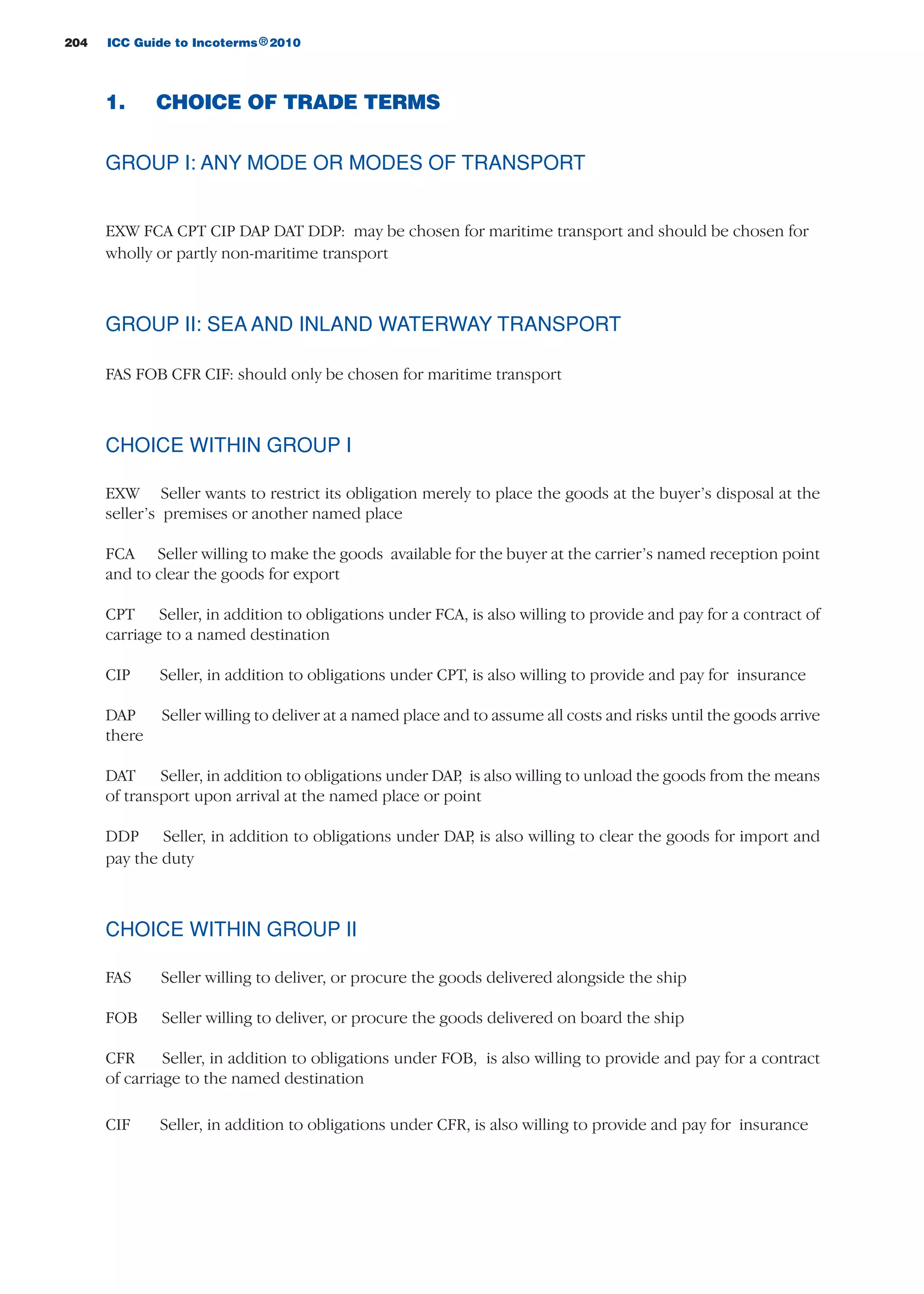 204 ICC Guide to Incoterms 2010®
1. CHOICE OF TRADE TERMS
GROUP I: ANY MODE OR MODES OF TRANSPORT
EXW FCA CPT CIP DAP DAT DDP: may be chosen for maritime transport and should be chosen for
wholly or partly non-maritime transport
GROUP II: SEA AND INLAND WATERWAY TRANSPORT
FAS FOB CFR CIF: should only be chosen for maritime transport
CHOICE WITHIN GROUP I
EXW Seller wants to restrict its obligation merely to place the goods at the buyer’s disposal at the
seller’s premises or another named place
FCA Seller willing to make the goods available for the buyer at the carrier’s named reception point
and to clear the goods for export
CPT Seller, in addition to obligations under FCA, is also willing to provide and pay for a contract of
carriage to a named destination
CIP Seller, in addition to obligations under CPT, is also willing to provide and pay for insurance
DAP Seller willing to deliver at a named place and to assume all costs and risks until the goods arrive
there
DAT Seller, in addition to obligations under DAP, is also willing to unload the goods from the means
of transport upon arrival at the named place or point
DDP Seller, in addition to obligations under DAP, is also willing to clear the goods for import and
pay the duty
CHOICE WITHIN GROUP II
FAS Seller willing to deliver, or procure the goods delivered alongside the ship
FOB Seller willing to deliver, or procure the goods delivered on board the ship
CFR Seller, in addition to obligations under FOB, is also willing to provide and pay for a contract
of carriage to the named destination
CIF Seller, in addition to obligations under CFR, is also willing to provide and pay for insurance
guide des incoterms 2010 27-01-2010_Mise en page 1 04/02/11 14:53 Page204
 