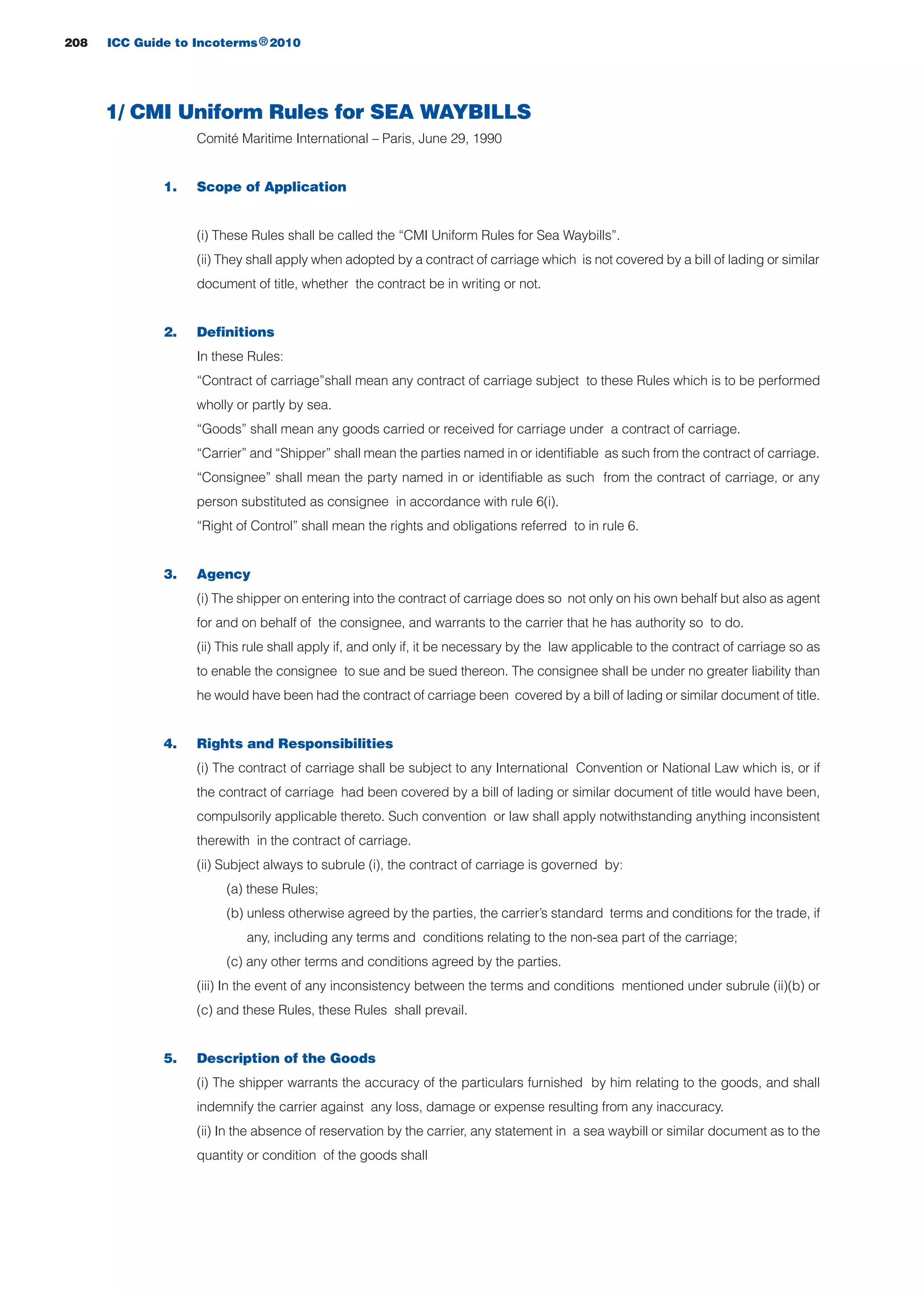 208 ICC Guide to Incoterms 2010®
1/ CMI Uniform Rules for SEA WAYBILLS
Comité Maritime International – Paris, June 29, 1990
1. Scope of Application
(i) These Rules shall be called the “CMI Uniform Rules for Sea Waybills”.
(ii) They shall apply when adopted by a contract of carriage which is not covered by a bill of lading or similar
document of title, whether the contract be in writing or not.
2. Definitions
In these Rules:
“Contract of carriage”shall mean any contract of carriage subject to these Rules which is to be performed
wholly or partly by sea.
“Goods” shall mean any goods carried or received for carriage under a contract of carriage.
“Carrier” and “Shipper” shall mean the parties named in or identifiable as such from the contract of carriage.
“Consignee” shall mean the party named in or identifiable as such from the contract of carriage, or any
person substituted as consignee in accordance with rule 6(i).
“Right of Control” shall mean the rights and obligations referred to in rule 6.
3. Agency
(i) The shipper on entering into the contract of carriage does so not only on his own behalf but also as agent
for and on behalf of the consignee, and warrants to the carrier that he has authority so to do.
(ii) This rule shall apply if, and only if, it be necessary by the law applicable to the contract of carriage so as
to enable the consignee to sue and be sued thereon. The consignee shall be under no greater liability than
he would have been had the contract of carriage been covered by a bill of lading or similar document of title.
4. Rights and Responsibilities
(i) The contract of carriage shall be subject to any International Convention or National Law which is, or if
the contract of carriage had been covered by a bill of lading or similar document of title would have been,
compulsorily applicable thereto. Such convention or law shall apply notwithstanding anything inconsistent
therewith in the contract of carriage.
(ii) Subject always to subrule (i), the contract of carriage is governed by:
(a) these Rules;
(b) unless otherwise agreed by the parties, the carrier’s standard terms and conditions for the trade, if
any, including any terms and conditions relating to the non-sea part of the carriage;
(c) any other terms and conditions agreed by the parties.
(iii) In the event of any inconsistency between the terms and conditions mentioned under subrule (ii)(b) or
(c) and these Rules, these Rules shall prevail.
5. Description of the Goods
(i) The shipper warrants the accuracy of the particulars furnished by him relating to the goods, and shall
indemnify the carrier against any loss, damage or expense resulting from any inaccuracy.
(ii) In the absence of reservation by the carrier, any statement in a sea waybill or similar document as to the
quantity or condition of the goods shall
guide des incoterms 2010 27-01-2010_Mise en page 1 27/01/11 13:16 Page208
 