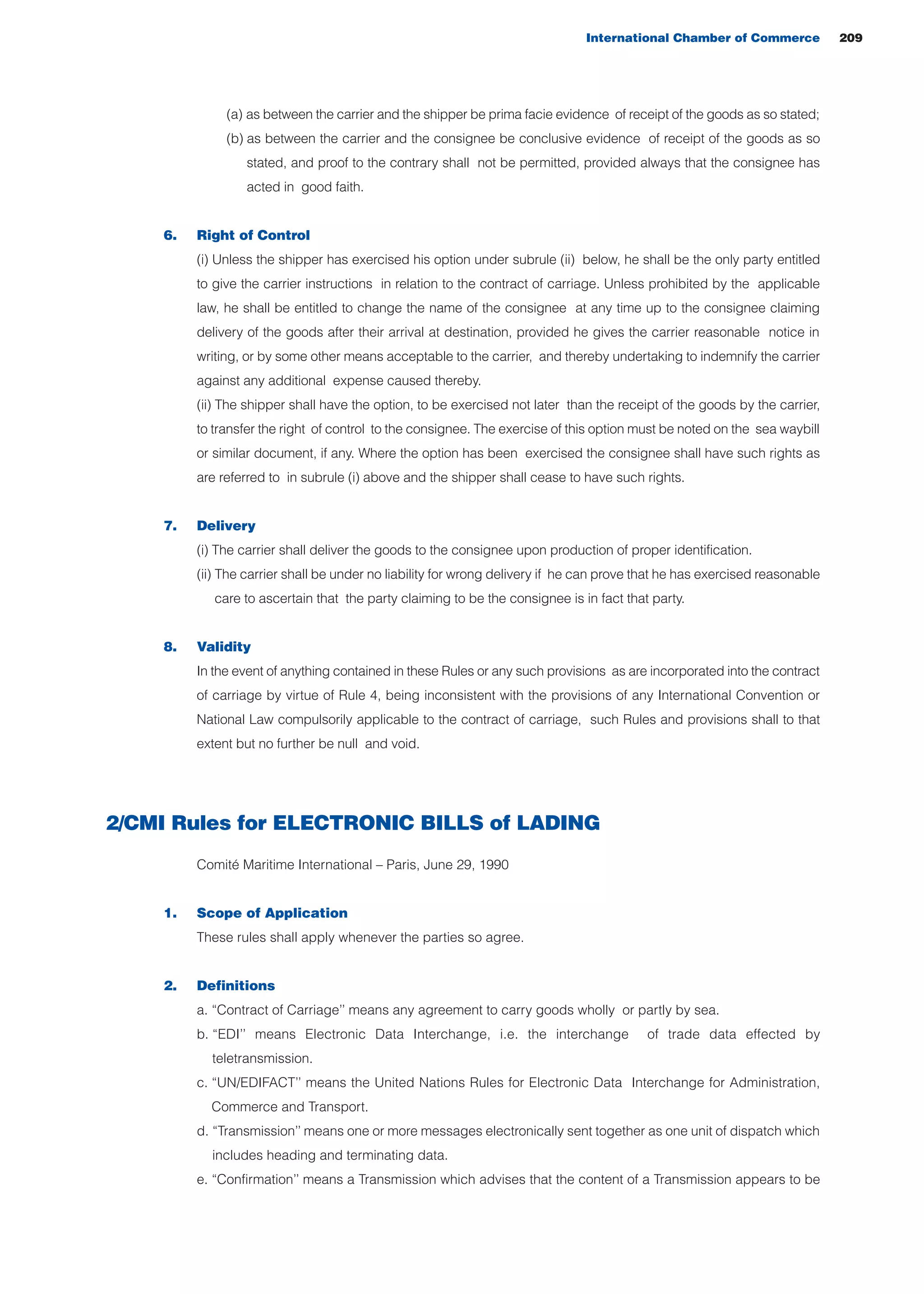 (a) as between the carrier and the shipper be prima facie evidence of receipt of the goods as so stated;
(b) as between the carrier and the consignee be conclusive evidence of receipt of the goods as so
stated, and proof to the contrary shall not be permitted, provided always that the consignee has
acted in good faith.
6. Right of Control
(i) Unless the shipper has exercised his option under subrule (ii) below, he shall be the only party entitled
to give the carrier instructions in relation to the contract of carriage. Unless prohibited by the applicable
law, he shall be entitled to change the name of the consignee at any time up to the consignee claiming
delivery of the goods after their arrival at destination, provided he gives the carrier reasonable notice in
writing, or by some other means acceptable to the carrier, and thereby undertaking to indemnify the carrier
against any additional expense caused thereby.
(ii) The shipper shall have the option, to be exercised not later than the receipt of the goods by the carrier,
to transfer the right of control to the consignee. The exercise of this option must be noted on the sea waybill
or similar document, if any. Where the option has been exercised the consignee shall have such rights as
are referred to in subrule (i) above and the shipper shall cease to have such rights.
7. Delivery
(i) The carrier shall deliver the goods to the consignee upon production of proper identification.
(ii) The carrier shall be under no liability for wrong delivery if he can prove that he has exercised reasonable
care to ascertain that the party claiming to be the consignee is in fact that party.
8. Validity
In the event of anything contained in these Rules or any such provisions as are incorporated into the contract
of carriage by virtue of Rule 4, being inconsistent with the provisions of any International Convention or
National Law compulsorily applicable to the contract of carriage, such Rules and provisions shall to that
extent but no further be null and void.
2/CMI Rules for ELECTRONIC BILLS of LADING
Comité Maritime International – Paris, June 29, 1990
1. Scope of Application
These rules shall apply whenever the parties so agree.
2. Definitions
a. “Contract of Carriage’’ means any agreement to carry goods wholly or partly by sea.
b. “EDI’’ means Electronic Data Interchange, i.e. the interchange of trade data effected by
teletransmission.
c. “UN/EDIFACT’’ means the United Nations Rules for Electronic Data Interchange for Administration,
Commerce and Transport.
d. “Transmission’’ means one or more messages electronically sent together as one unit of dispatch which
includes heading and terminating data.
e. “Confirmation’’ means a Transmission which advises that the content of a Transmission appears to be
International Chamber of Commerce 209
guide des incoterms 2010 27-01-2010_Mise en page 1 27/01/11 13:16 Page209
 