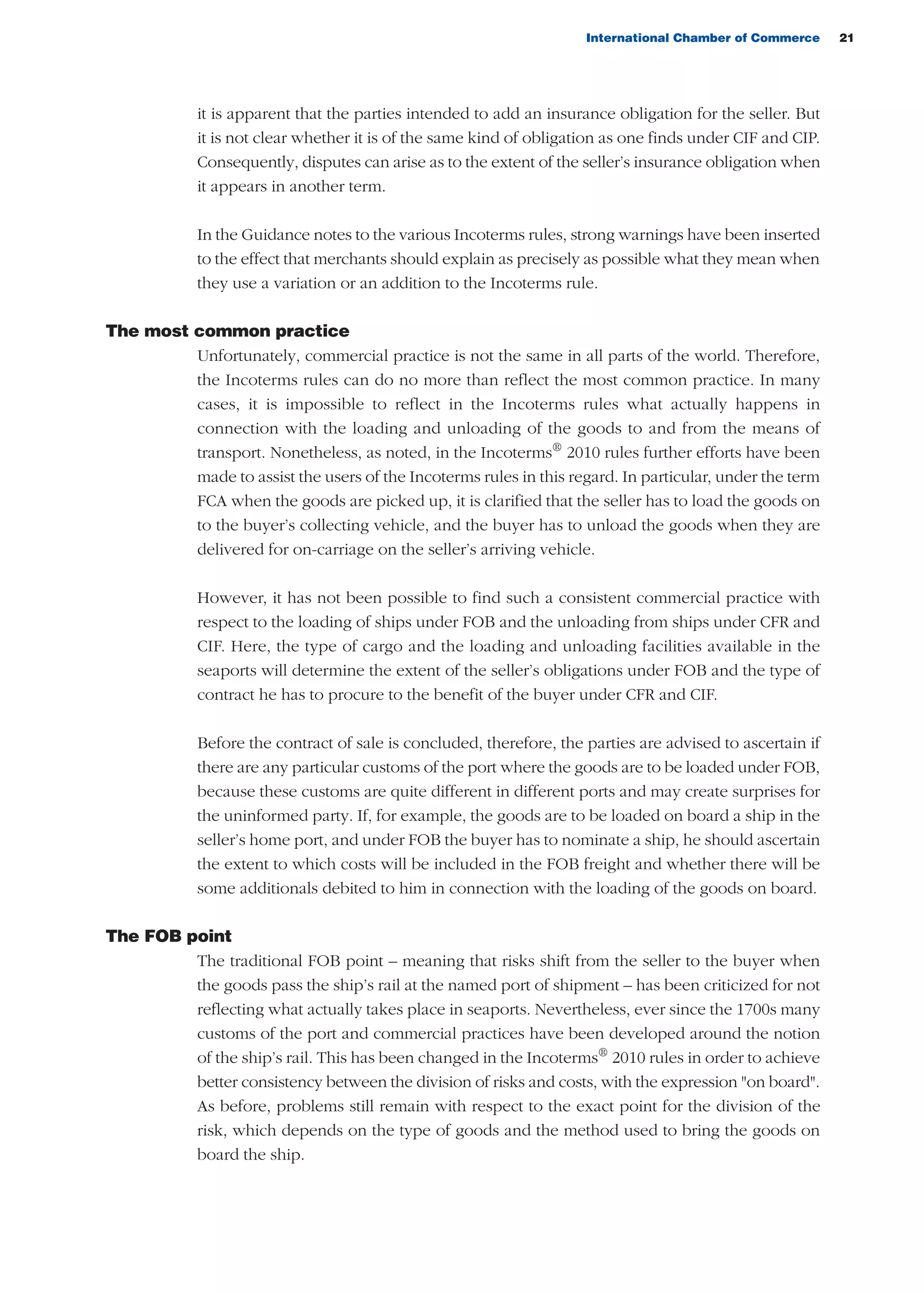 International Chamber of Commerce 21
it is apparent that the parties intended to add an insurance obligation for the seller. But
it is not clear whether it is of the same kind of obligation as one finds under CIF and CIP.
Consequently, disputes can arise as to the extent of the seller’s insurance obligation when
it appears in another term.
In the Guidance notes to the various Incoterms rules, strong warnings have been inserted
to the effect that merchants should explain as precisely as possible what they mean when
they use a variation or an addition to the Incoterms rule.
The most common practice
Unfortunately, commercial practice is not the same in all parts of the world. Therefore,
the Incoterms rules can do no more than reflect the most common practice. In many
cases, it is impossible to reflect in the Incoterms rules what actually happens in
connection with the loading and unloading of the goods to and from the means of
transport. Nonetheless, as noted, in the Incoterms®
2010 rules further efforts have been
made to assist the users of the Incoterms rules in this regard. In particular, under the term
FCA when the goods are picked up, it is clarified that the seller has to load the goods on
to the buyer’s collecting vehicle, and the buyer has to unload the goods when they are
delivered for on-carriage on the seller’s arriving vehicle.
However, it has not been possible to find such a consistent commercial practice with
respect to the loading of ships under FOB and the unloading from ships under CFR and
CIF. Here, the type of cargo and the loading and unloading facilities available in the
seaports will determine the extent of the seller’s obligations under FOB and the type of
contract he has to procure to the benefit of the buyer under CFR and CIF.
Before the contract of sale is concluded, therefore, the parties are advised to ascertain if
there are any particular customs of the port where the goods are to be loaded under FOB,
because these customs are quite different in different ports and may create surprises for
the uninformed party. If, for example, the goods are to be loaded on board a ship in the
seller’s home port, and under FOB the buyer has to nominate a ship, he should ascertain
the extent to which costs will be included in the FOB freight and whether there will be
some additionals debited to him in connection with the loading of the goods on board.
The FOB point
The traditional FOB point – meaning that risks shift from the seller to the buyer when
the goods pass the ship’s rail at the named port of shipment – has been criticized for not
reflecting what actually takes place in seaports. Nevertheless, ever since the 1700s many
customs of the port and commercial practices have been developed around the notion
of the ship’s rail. This has been changed in the Incoterms®
2010 rules in order to achieve
better consistency between the division of risks and costs, with the expression "on board".
As before, problems still remain with respect to the exact point for the division of the
risk, which depends on the type of goods and the method used to bring the goods on
board the ship.
guide des incoterms 2010 27-01-2010_Mise en page 1 27/01/11 13:15 Page21
 