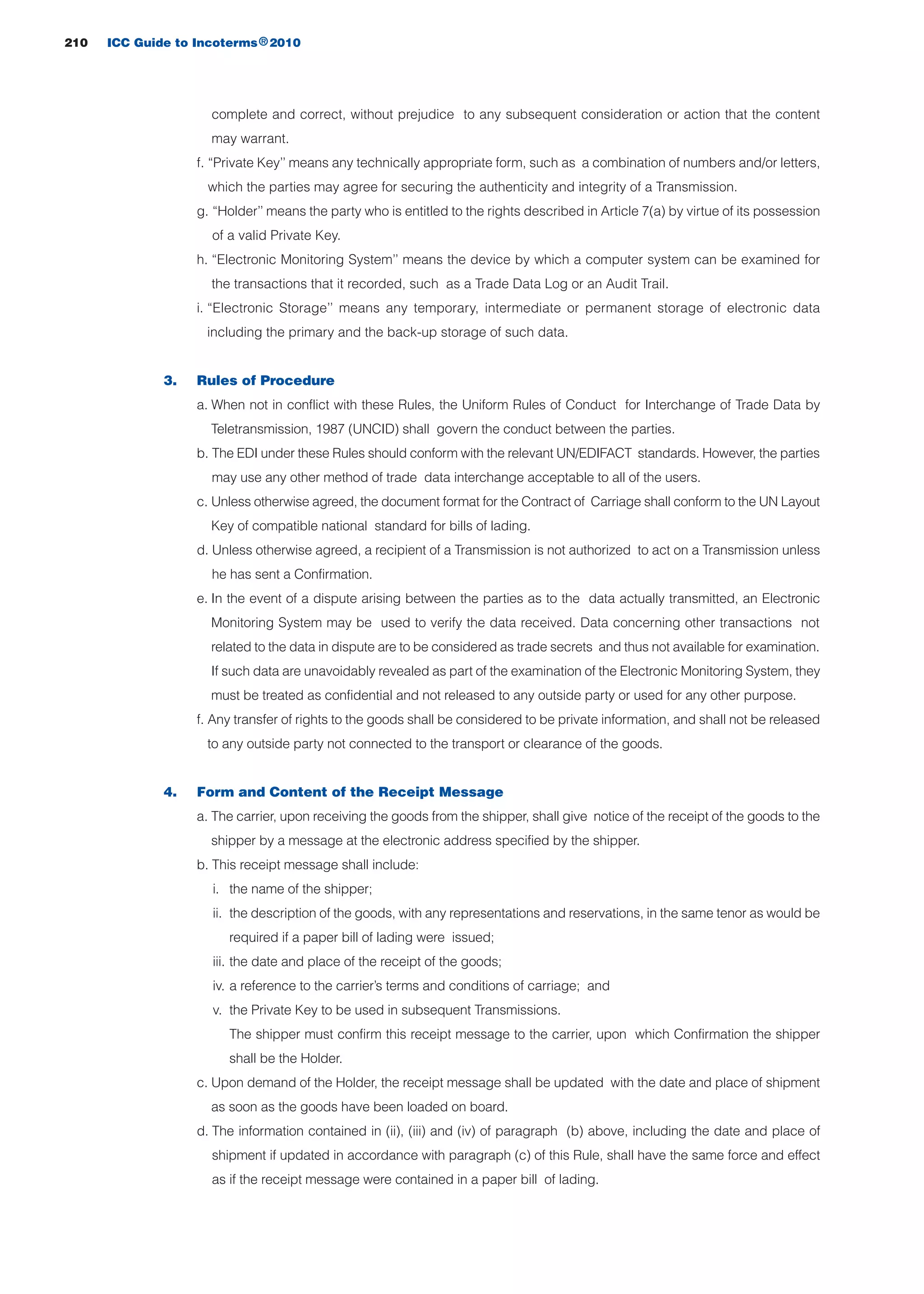 complete and correct, without prejudice to any subsequent consideration or action that the content
may warrant.
f. “Private Key’’ means any technically appropriate form, such as a combination of numbers and/or letters,
which the parties may agree for securing the authenticity and integrity of a Transmission.
g. “Holder’’ means the party who is entitled to the rights described in Article 7(a) by virtue of its possession
of a valid Private Key.
h. “Electronic Monitoring System’’ means the device by which a computer system can be examined for
the transactions that it recorded, such as a Trade Data Log or an Audit Trail.
i. “Electronic Storage’’ means any temporary, intermediate or permanent storage of electronic data
including the primary and the back-up storage of such data.
3. Rules of Procedure
a. When not in conflict with these Rules, the Uniform Rules of Conduct for Interchange of Trade Data by
Teletransmission, 1987 (UNCID) shall govern the conduct between the parties.
b. The EDI under these Rules should conform with the relevant UN/EDIFACT standards. However, the parties
may use any other method of trade data interchange acceptable to all of the users.
c. Unless otherwise agreed, the document format for the Contract of Carriage shall conform to the UN Layout
Key of compatible national standard for bills of lading.
d. Unless otherwise agreed, a recipient of a Transmission is not authorized to act on a Transmission unless
he has sent a Confirmation.
e. In the event of a dispute arising between the parties as to the data actually transmitted, an Electronic
Monitoring System may be used to verify the data received. Data concerning other transactions not
related to the data in dispute are to be considered as trade secrets and thus not available for examination.
If such data are unavoidably revealed as part of the examination of the Electronic Monitoring System, they
must be treated as confidential and not released to any outside party or used for any other purpose.
f. Any transfer of rights to the goods shall be considered to be private information, and shall not be released
to any outside party not connected to the transport or clearance of the goods.
4. Form and Content of the Receipt Message
a. The carrier, upon receiving the goods from the shipper, shall give notice of the receipt of the goods to the
shipper by a message at the electronic address specified by the shipper.
b. This receipt message shall include:
i. the name of the shipper;
ii. the description of the goods, with any representations and reservations, in the same tenor as would be
required if a paper bill of lading were issued;
iii. the date and place of the receipt of the goods;
iv. a reference to the carrier’s terms and conditions of carriage; and
v. the Private Key to be used in subsequent Transmissions.
The shipper must confirm this receipt message to the carrier, upon which Confirmation the shipper
shall be the Holder.
c. Upon demand of the Holder, the receipt message shall be updated with the date and place of shipment
as soon as the goods have been loaded on board.
d. The information contained in (ii), (iii) and (iv) of paragraph (b) above, including the date and place of
shipment if updated in accordance with paragraph (c) of this Rule, shall have the same force and effect
as if the receipt message were contained in a paper bill of lading.
210 ICC Guide to Incoterms 2010®
guide des incoterms 2010 27-01-2010_Mise en page 1 27/01/11 13:16 Page210
 