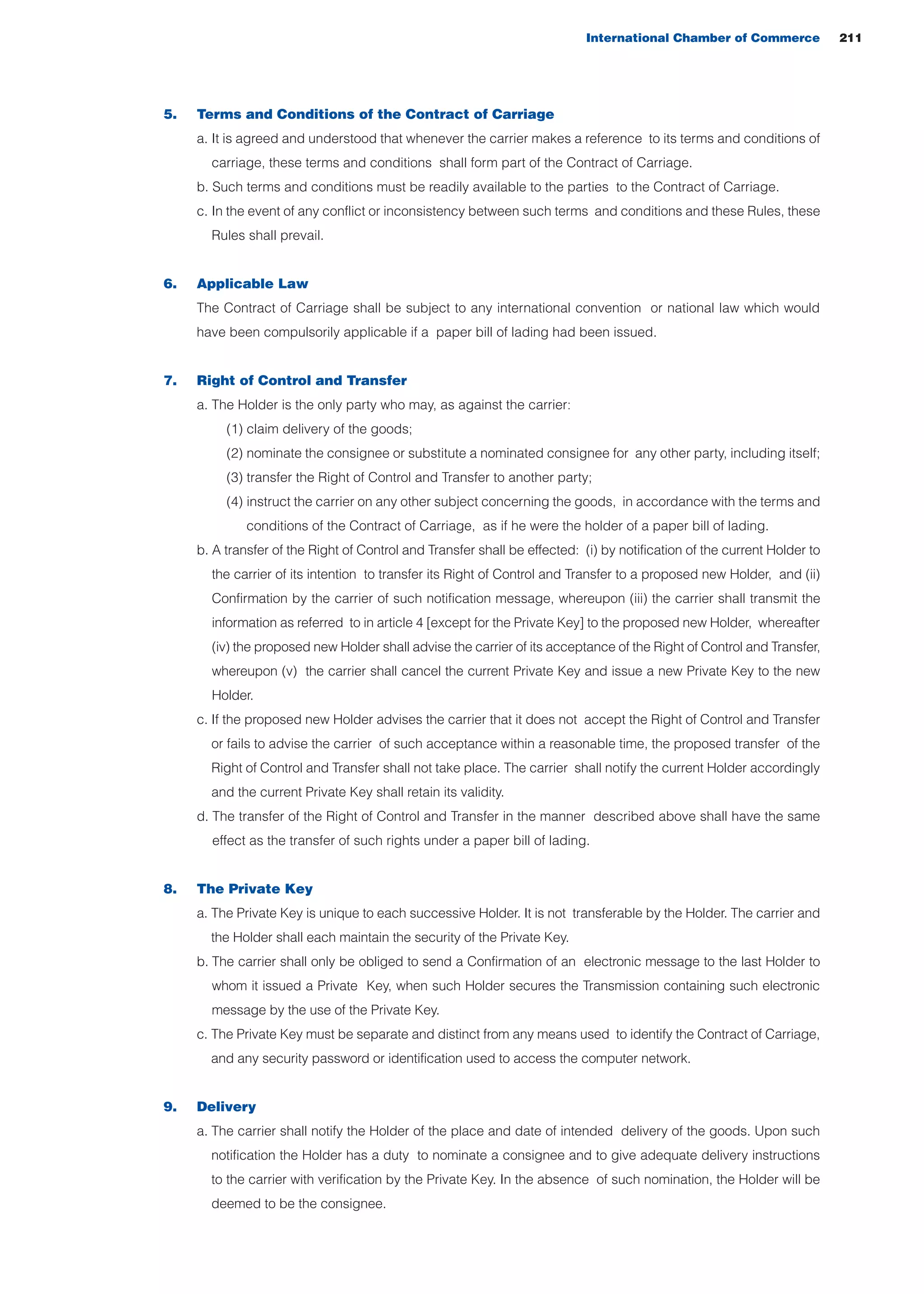 5. Terms and Conditions of the Contract of Carriage
a. It is agreed and understood that whenever the carrier makes a reference to its terms and conditions of
carriage, these terms and conditions shall form part of the Contract of Carriage.
b. Such terms and conditions must be readily available to the parties to the Contract of Carriage.
c. In the event of any conflict or inconsistency between such terms and conditions and these Rules, these
Rules shall prevail.
6. Applicable Law
The Contract of Carriage shall be subject to any international convention or national law which would
have been compulsorily applicable if a paper bill of lading had been issued.
7. Right of Control and Transfer
a. The Holder is the only party who may, as against the carrier:
(1) claim delivery of the goods;
(2) nominate the consignee or substitute a nominated consignee for any other party, including itself;
(3) transfer the Right of Control and Transfer to another party;
(4) instruct the carrier on any other subject concerning the goods, in accordance with the terms and
conditions of the Contract of Carriage, as if he were the holder of a paper bill of lading.
b. A transfer of the Right of Control and Transfer shall be effected: (i) by notification of the current Holder to
the carrier of its intention to transfer its Right of Control and Transfer to a proposed new Holder, and (ii)
Confirmation by the carrier of such notification message, whereupon (iii) the carrier shall transmit the
information as referred to in article 4 [except for the Private Key] to the proposed new Holder, whereafter
(iv) the proposed new Holder shall advise the carrier of its acceptance of the Right of Control and Transfer,
whereupon (v) the carrier shall cancel the current Private Key and issue a new Private Key to the new
Holder.
c. If the proposed new Holder advises the carrier that it does not accept the Right of Control and Transfer
or fails to advise the carrier of such acceptance within a reasonable time, the proposed transfer of the
Right of Control and Transfer shall not take place. The carrier shall notify the current Holder accordingly
and the current Private Key shall retain its validity.
d. The transfer of the Right of Control and Transfer in the manner described above shall have the same
effect as the transfer of such rights under a paper bill of lading.
8. The Private Key
a. The Private Key is unique to each successive Holder. It is not transferable by the Holder. The carrier and
the Holder shall each maintain the security of the Private Key.
b. The carrier shall only be obliged to send a Confirmation of an electronic message to the last Holder to
whom it issued a Private Key, when such Holder secures the Transmission containing such electronic
message by the use of the Private Key.
c. The Private Key must be separate and distinct from any means used to identify the Contract of Carriage,
and any security password or identification used to access the computer network.
9. Delivery
a. The carrier shall notify the Holder of the place and date of intended delivery of the goods. Upon such
notification the Holder has a duty to nominate a consignee and to give adequate delivery instructions
to the carrier with verification by the Private Key. In the absence of such nomination, the Holder will be
deemed to be the consignee.
International Chamber of Commerce 211
guide des incoterms 2010 27-01-2010_Mise en page 1 27/01/11 13:16 Page211
 
