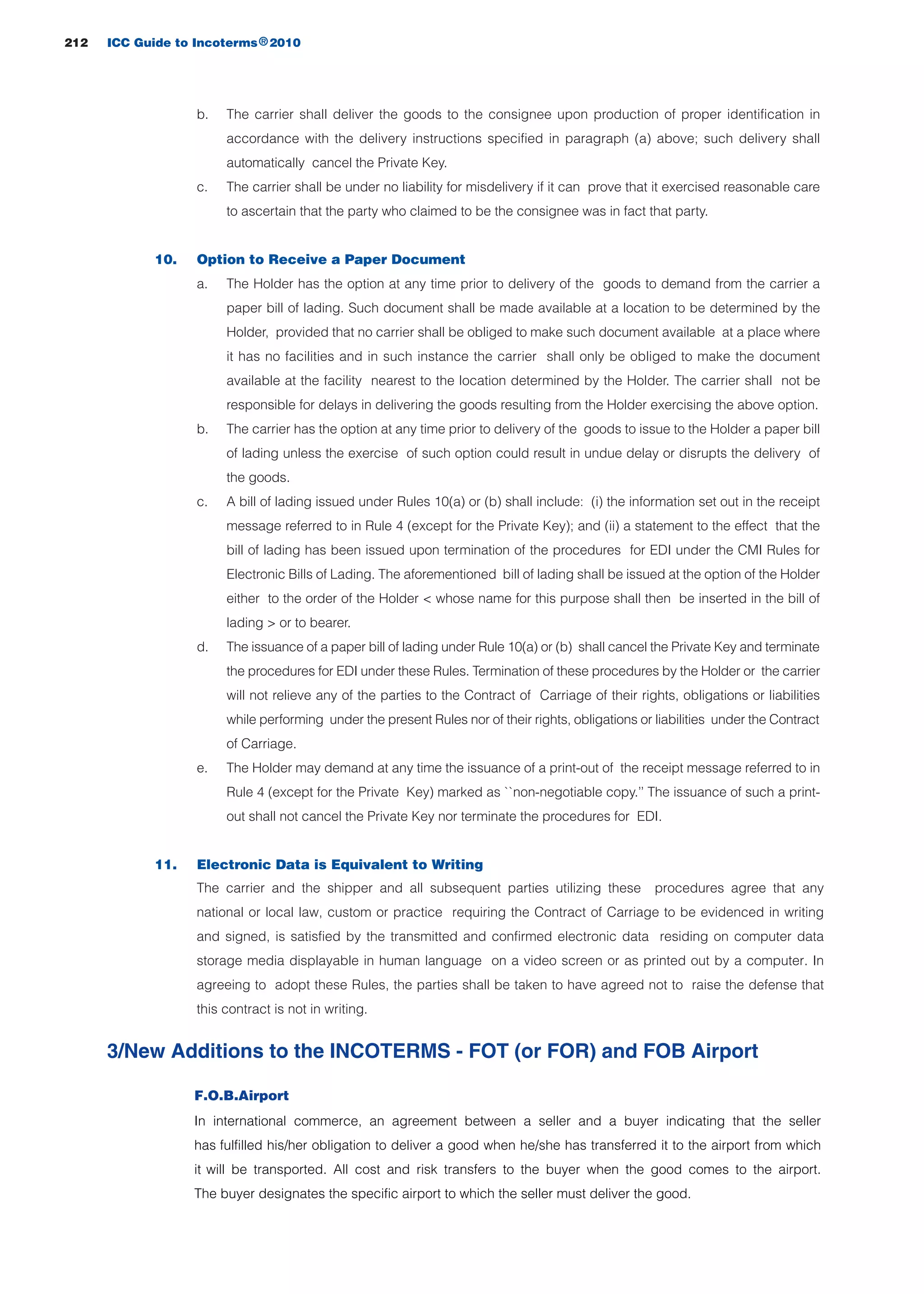 b. The carrier shall deliver the goods to the consignee upon production of proper identification in
accordance with the delivery instructions specified in paragraph (a) above; such delivery shall
automatically cancel the Private Key.
c. The carrier shall be under no liability for misdelivery if it can prove that it exercised reasonable care
to ascertain that the party who claimed to be the consignee was in fact that party.
10. Option to Receive a Paper Document
a. The Holder has the option at any time prior to delivery of the goods to demand from the carrier a
paper bill of lading. Such document shall be made available at a location to be determined by the
Holder, provided that no carrier shall be obliged to make such document available at a place where
it has no facilities and in such instance the carrier shall only be obliged to make the document
available at the facility nearest to the location determined by the Holder. The carrier shall not be
responsible for delays in delivering the goods resulting from the Holder exercising the above option.
b. The carrier has the option at any time prior to delivery of the goods to issue to the Holder a paper bill
of lading unless the exercise of such option could result in undue delay or disrupts the delivery of
the goods.
c. A bill of lading issued under Rules 10(a) or (b) shall include: (i) the information set out in the receipt
message referred to in Rule 4 (except for the Private Key); and (ii) a statement to the effect that the
bill of lading has been issued upon termination of the procedures for EDI under the CMI Rules for
Electronic Bills of Lading. The aforementioned bill of lading shall be issued at the option of the Holder
either to the order of the Holder < whose name for this purpose shall then be inserted in the bill of
lading > or to bearer.
d. The issuance of a paper bill of lading under Rule 10(a) or (b) shall cancel the Private Key and terminate
the procedures for EDI under these Rules. Termination of these procedures by the Holder or the carrier
will not relieve any of the parties to the Contract of Carriage of their rights, obligations or liabilities
while performing under the present Rules nor of their rights, obligations or liabilities under the Contract
of Carriage.
e. The Holder may demand at any time the issuance of a print-out of the receipt message referred to in
Rule 4 (except for the Private Key) marked as ``non-negotiable copy.’’ The issuance of such a print-
out shall not cancel the Private Key nor terminate the procedures for EDI.
11. Electronic Data is Equivalent to Writing
The carrier and the shipper and all subsequent parties utilizing these procedures agree that any
national or local law, custom or practice requiring the Contract of Carriage to be evidenced in writing
and signed, is satisfied by the transmitted and confirmed electronic data residing on computer data
storage media displayable in human language on a video screen or as printed out by a computer. In
agreeing to adopt these Rules, the parties shall be taken to have agreed not to raise the defense that
this contract is not in writing.
212 ICC Guide to Incoterms 2010®
guide des incoterms 2010 27-01-2010_Mise en page 1 27/01/11 13:16 Page212
F.O.B.Airport
In international commerce, an agreement between a seller and a buyer indicating that the seller
has fulfilled his/her obligation to deliver a good when he/she has transferred it to the airport from which
it will be transported. All cost and risk transfers to the buyer when the good comes to the airport.
The buyer designates the specific airport to which the seller must deliver the good.
3/New Additions to the INCOTERMS - FOT (or FOR) and FOB Airport
 
