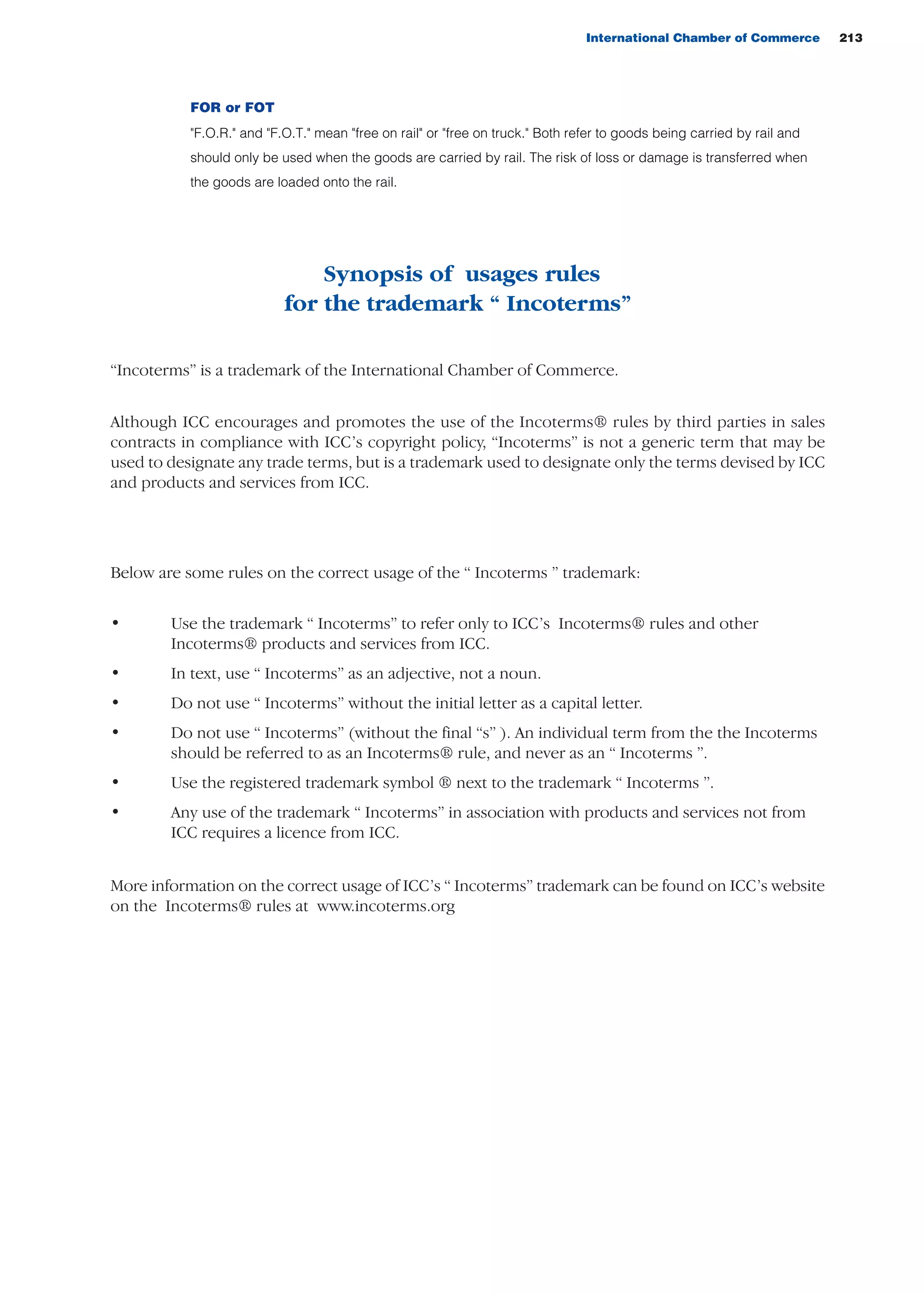 International Chamber of Commerce 213
Synopsis of usages rules
for the trademark “ Incoterms”
“Incoterms” is a trademark of the International Chamber of Commerce.
Although ICC encourages and promotes the use of the Incoterms® rules by third parties in sales
contracts in compliance with ICC’s copyright policy, “Incoterms” is not a generic term that may be
used to designate any trade terms, but is a trademark used to designate only the terms devised by ICC
and products and services from ICC.
Below are some rules on the correct usage of the “ Incoterms ” trademark:
• Use the trademark “ Incoterms” to refer only to ICC’s Incoterms® rules and other
Incoterms® products and services from ICC.
• In text, use “ Incoterms” as an adjective, not a noun.
• Do not use “ Incoterms” without the initial letter as a capital letter.
• Do not use “ Incoterms” (without the final “s” ). An individual term from the the Incoterms
should be referred to as an Incoterms® rule, and never as an “ Incoterms ”.
• Use the registered trademark symbol ® next to the trademark “ Incoterms ”.
• Any use of the trademark “ Incoterms” in association with products and services not from
ICC requires a licence from ICC.
More information on the correct usage of ICC’s “ Incoterms” trademark can be found on ICC’s website
on the Incoterms® rules at www.incoterms.org
guide des incoterms 2010 27-01-2010_Mise en page 1 27/01/11 13:16 Page213
FOR or FOT
"F.O.R." and "F.O.T." mean "free on rail" or "free on truck." Both refer to goods being carried by rail and
should only be used when the goods are carried by rail. The risk of loss or damage is transferred when
the goods are loaded onto the rail.
 