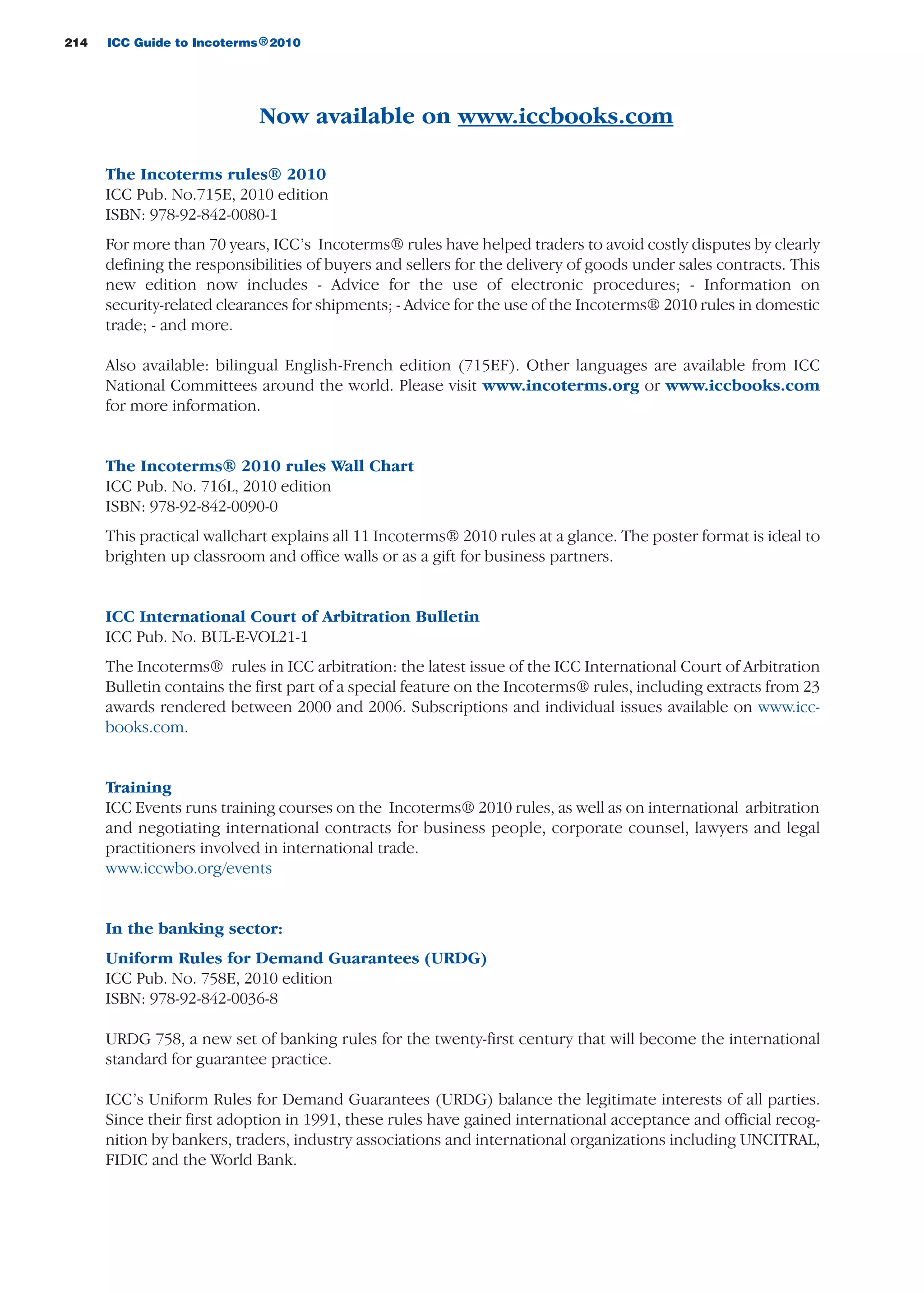 Now available on www.iccbooks.com
The Incoterms rules® 2010
ICC Pub. No.715E, 2010 edition
ISBN: 978-92-842-0080-1
For more than 70 years, ICC’s Incoterms® rules have helped traders to avoid costly disputes by clearly
defining the responsibilities of buyers and sellers for the delivery of goods under sales contracts. This
new edition now includes - Advice for the use of electronic procedures; - Information on
security-related clearances for shipments; - Advice for the use of the Incoterms® 2010 rules in domestic
trade; - and more.
Also available: bilingual English-French edition (715EF). Other languages are available from ICC
National Committees around the world. Please visit www.incoterms.org or www.iccbooks.com
for more information.
The Incoterms® 2010 rules Wall Chart
ICC Pub. No. 716L, 2010 edition
ISBN: 978-92-842-0090-0
This practical wallchart explains all 11 Incoterms® 2010 rules at a glance. The poster format is ideal to
brighten up classroom and office walls or as a gift for business partners.
ICC International Court of Arbitration Bulletin
ICC Pub. No. BUL-E-VOL21-1
The Incoterms® rules in ICC arbitration: the latest issue of the ICC International Court of Arbitration
Bulletin contains the first part of a special feature on the Incoterms® rules, including extracts from 23
awards rendered between 2000 and 2006. Subscriptions and individual issues available on www.icc-
books.com.
Training
ICC Events runs training courses on the Incoterms® 2010 rules, as well as on international arbitration
and negotiating international contracts for business people, corporate counsel, lawyers and legal
practitioners involved in international trade.
www.iccwbo.org/events
In the banking sector:
Uniform Rules for Demand Guarantees (URDG)
ICC Pub. No. 758E, 2010 edition
ISBN: 978-92-842-0036-8
URDG 758, a new set of banking rules for the twenty-first century that will become the international
standard for guarantee practice.
ICC’s Uniform Rules for Demand Guarantees (URDG) balance the legitimate interests of all parties.
Since their first adoption in 1991, these rules have gained international acceptance and official recog-
nition by bankers, traders, industry associations and international organizations including UNCITRAL,
FIDIC and the World Bank.
214 ICC Guide to Incoterms 2010®
guide des incoterms 2010 27-01-2010_Mise en page 1 27/01/11 13:16 Page214
 