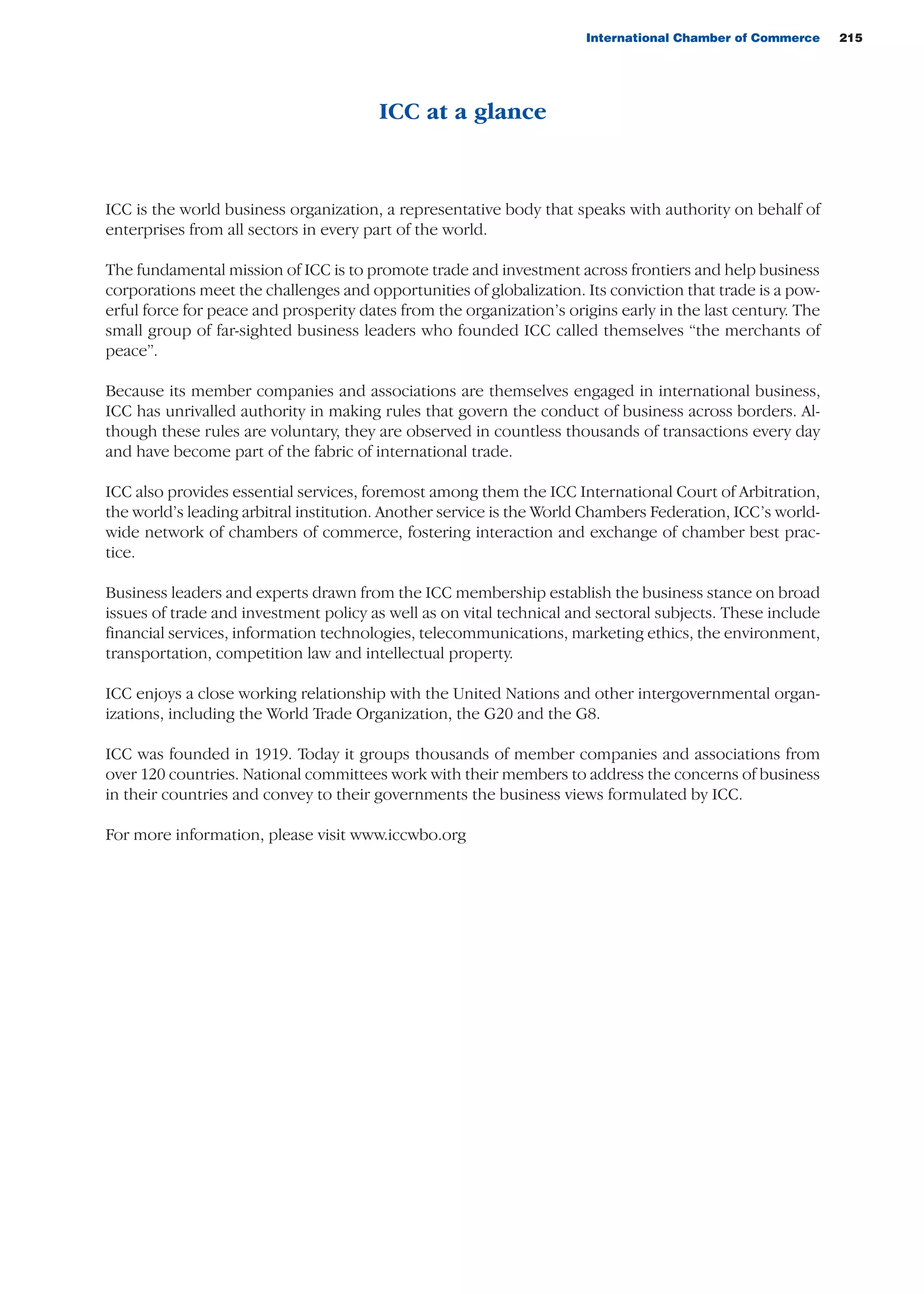 International Chamber of Commerce 215
ICC at a glance
ICC is the world business organization, a representative body that speaks with authority on behalf of
enterprises from all sectors in every part of the world.
The fundamental mission of ICC is to promote trade and investment across frontiers and help business
corporations meet the challenges and opportunities of globalization. Its conviction that trade is a pow-
erful force for peace and prosperity dates from the organization’s origins early in the last century. The
small group of far-sighted business leaders who founded ICC called themselves “the merchants of
peace”.
Because its member companies and associations are themselves engaged in international business,
ICC has unrivalled authority in making rules that govern the conduct of business across borders. Al-
though these rules are voluntary, they are observed in countless thousands of transactions every day
and have become part of the fabric of international trade.
ICC also provides essential services, foremost among them the ICC International Court of Arbitration,
the world’s leading arbitral institution. Another service is the World Chambers Federation, ICC’s world-
wide network of chambers of commerce, fostering interaction and exchange of chamber best prac-
tice.
Business leaders and experts drawn from the ICC membership establish the business stance on broad
issues of trade and investment policy as well as on vital technical and sectoral subjects. These include
financial services, information technologies, telecommunications, marketing ethics, the environment,
transportation, competition law and intellectual property.
ICC enjoys a close working relationship with the United Nations and other intergovernmental organ-
izations, including the World Trade Organization, the G20 and the G8.
ICC was founded in 1919. Today it groups thousands of member companies and associations from
over 120 countries. National committees work with their members to address the concerns of business
in their countries and convey to their governments the business views formulated by ICC.
For more information, please visit www.iccwbo.org
guide des incoterms 2010 27-01-2010_Mise en page 1 27/01/11 13:17 Page215
 