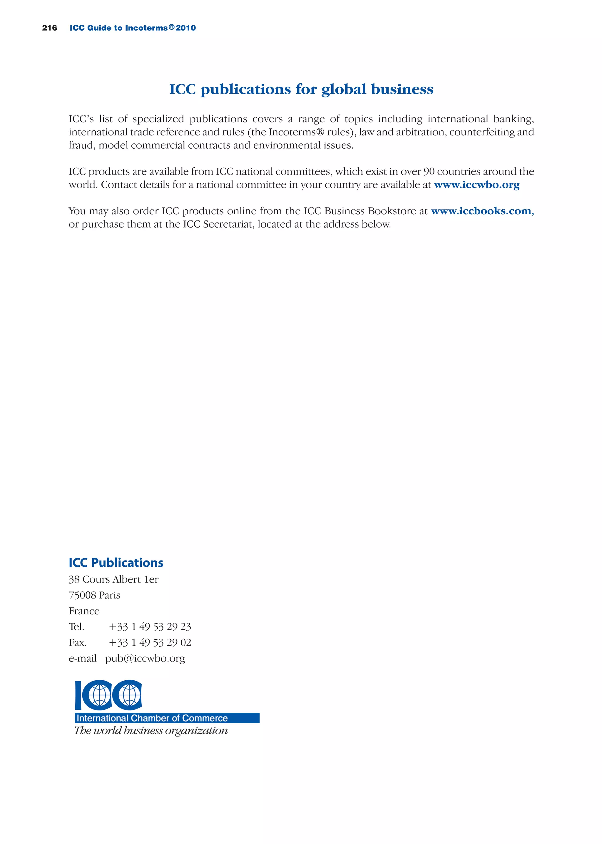 216 ICC Guide to Incoterms 2010®
ICC publications for global business
ICC’s list of specialized publications covers a range of topics including international banking,
international trade reference and rules (the Incoterms® rules), law and arbitration, counterfeiting and
fraud, model commercial contracts and environmental issues.
ICC products are available from ICC national committees, which exist in over 90 countries around the
world. Contact details for a national committee in your country are available at www.iccwbo.org
You may also order ICC products online from the ICC Business Bookstore at www.iccbooks.com,
or purchase them at the ICC Secretariat, located at the address below.
ICC Publications
38 Cours Albert 1er
75008 Paris
France
Tel. +33 1 49 53 29 23
Fax. +33 1 49 53 29 02
e-mail pub@iccwbo.org
guide des incoterms 2010 27-01-2010_Mise en page 1 27/01/11 13:17 Page216
 