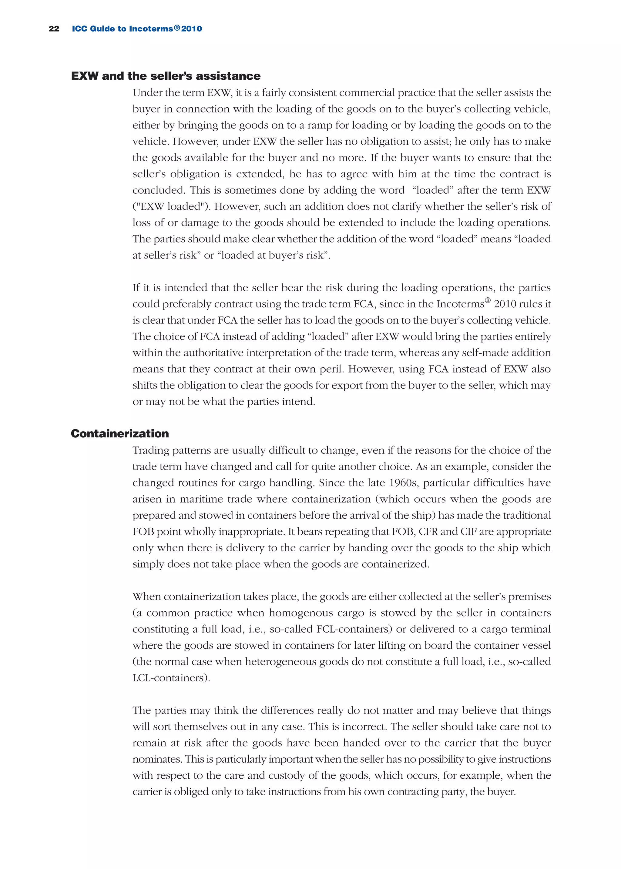 22 ICC Guide to Incoterms 2010®
EXW and the seller’s assistance
Under the term EXW, it is a fairly consistent commercial practice that the seller assists the
buyer in connection with the loading of the goods on to the buyer’s collecting vehicle,
either by bringing the goods on to a ramp for loading or by loading the goods on to the
vehicle. However, under EXW the seller has no obligation to assist; he only has to make
the goods available for the buyer and no more. If the buyer wants to ensure that the
seller’s obligation is extended, he has to agree with him at the time the contract is
concluded. This is sometimes done by adding the word “loaded” after the term EXW
("EXW loaded"). However, such an addition does not clarify whether the seller’s risk of
loss of or damage to the goods should be extended to include the loading operations.
The parties should make clear whether the addition of the word “loaded” means “loaded
at seller’s risk” or “loaded at buyer’s risk”.
If it is intended that the seller bear the risk during the loading operations, the parties
could preferably contract using the trade term FCA, since in the Incoterms®
2010 rules it
is clear that under FCA the seller has to load the goods on to the buyer’s collecting vehicle.
The choice of FCA instead of adding “loaded” after EXW would bring the parties entirely
within the authoritative interpretation of the trade term, whereas any self-made addition
means that they contract at their own peril. However, using FCA instead of EXW also
shifts the obligation to clear the goods for export from the buyer to the seller, which may
or may not be what the parties intend.
Containerization
Trading patterns are usually difficult to change, even if the reasons for the choice of the
trade term have changed and call for quite another choice. As an example, consider the
changed routines for cargo handling. Since the late 1960s, particular difficulties have
arisen in maritime trade where containerization (which occurs when the goods are
prepared and stowed in containers before the arrival of the ship) has made the traditional
FOB point wholly inappropriate. It bears repeating that FOB, CFR and CIF are appropriate
only when there is delivery to the carrier by handing over the goods to the ship which
simply does not take place when the goods are containerized.
When containerization takes place, the goods are either collected at the seller’s premises
(a common practice when homogenous cargo is stowed by the seller in containers
constituting a full load, i.e., so-called FCL-containers) or delivered to a cargo terminal
where the goods are stowed in containers for later lifting on board the container vessel
(the normal case when heterogeneous goods do not constitute a full load, i.e., so-called
LCL-containers).
The parties may think the differences really do not matter and may believe that things
will sort themselves out in any case. This is incorrect. The seller should take care not to
remain at risk after the goods have been handed over to the carrier that the buyer
nominates. This is particularly important when the seller has no possibility to give instructions
with respect to the care and custody of the goods, which occurs, for example, when the
carrier is obliged only to take instructions from his own contracting party, the buyer.
guide des incoterms 2010 27-01-2010_Mise en page 1 27/01/11 13:15 Page22
 
