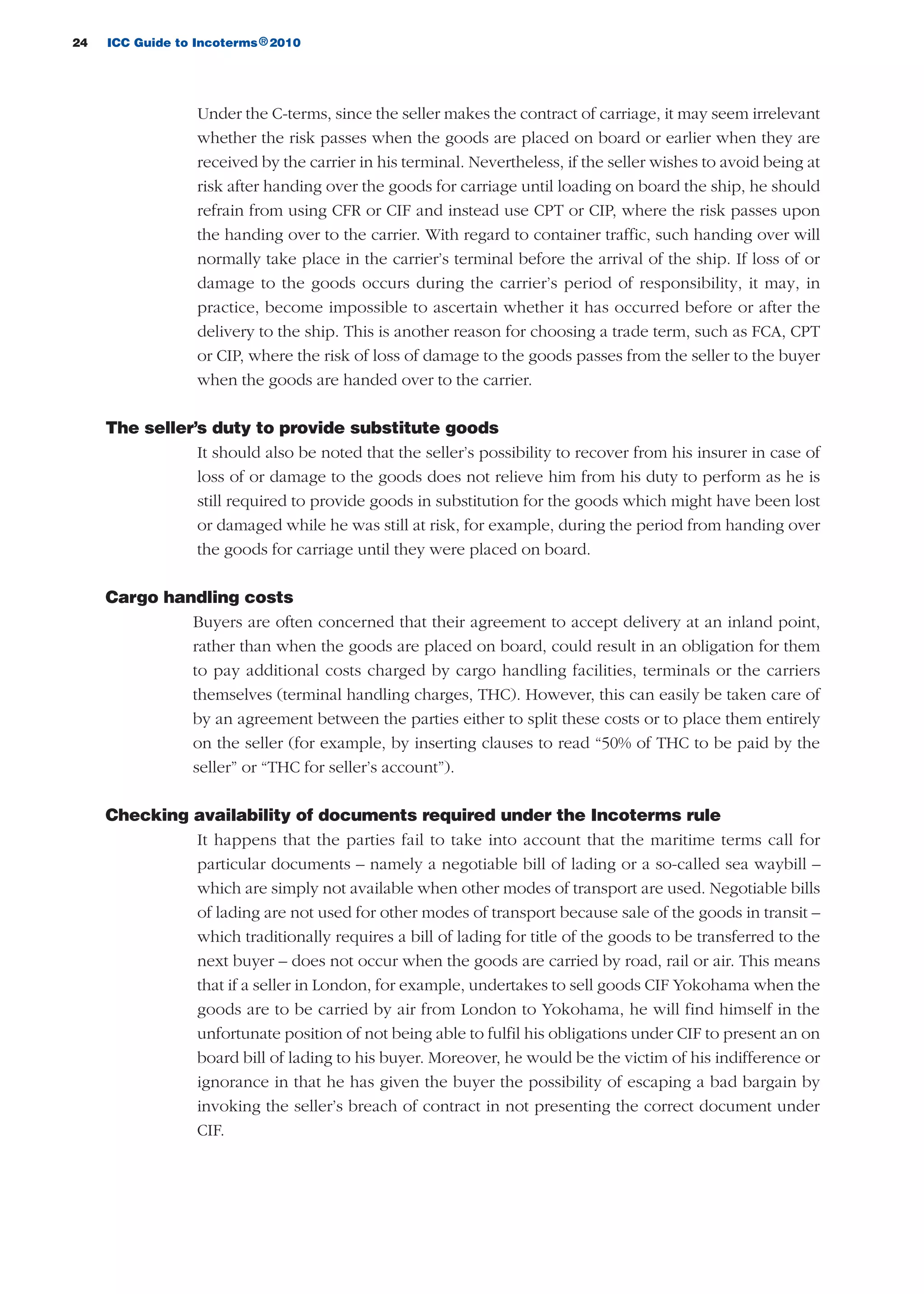 24 ICC Guide to Incoterms 2010®
Under the C-terms, since the seller makes the contract of carriage, it may seem irrelevant
whether the risk passes when the goods are placed on board or earlier when they are
received by the carrier in his terminal. Nevertheless, if the seller wishes to avoid being at
risk after handing over the goods for carriage until loading on board the ship, he should
refrain from using CFR or CIF and instead use CPT or CIP, where the risk passes upon
the handing over to the carrier. With regard to container traffic, such handing over will
normally take place in the carrier’s terminal before the arrival of the ship. If loss of or
damage to the goods occurs during the carrier’s period of responsibility, it may, in
practice, become impossible to ascertain whether it has occurred before or after the
delivery to the ship. This is another reason for choosing a trade term, such as FCA, CPT
or CIP, where the risk of loss of damage to the goods passes from the seller to the buyer
when the goods are handed over to the carrier.
The seller’s duty to provide substitute goods
It should also be noted that the seller’s possibility to recover from his insurer in case of
loss of or damage to the goods does not relieve him from his duty to perform as he is
still required to provide goods in substitution for the goods which might have been lost
or damaged while he was still at risk, for example, during the period from handing over
the goods for carriage until they were placed on board.
Cargo handling costs
Buyers are often concerned that their agreement to accept delivery at an inland point,
rather than when the goods are placed on board, could result in an obligation for them
to pay additional costs charged by cargo handling facilities, terminals or the carriers
themselves (terminal handling charges, THC). However, this can easily be taken care of
by an agreement between the parties either to split these costs or to place them entirely
on the seller (for example, by inserting clauses to read “50% of THC to be paid by the
seller” or “THC for seller’s account”).
Checking availability of documents required under the Incoterms rule
It happens that the parties fail to take into account that the maritime terms call for
particular documents – namely a negotiable bill of lading or a so-called sea waybill –
which are simply not available when other modes of transport are used. Negotiable bills
of lading are not used for other modes of transport because sale of the goods in transit –
which traditionally requires a bill of lading for title of the goods to be transferred to the
next buyer – does not occur when the goods are carried by road, rail or air. This means
that if a seller in London, for example, undertakes to sell goods CIF Yokohama when the
goods are to be carried by air from London to Yokohama, he will find himself in the
unfortunate position of not being able to fulfil his obligations under CIF to present an on
board bill of lading to his buyer. Moreover, he would be the victim of his indifference or
ignorance in that he has given the buyer the possibility of escaping a bad bargain by
invoking the seller’s breach of contract in not presenting the correct document under
CIF.
guide des incoterms 2010 27-01-2010_Mise en page 1 27/01/11 13:15 Page24
 