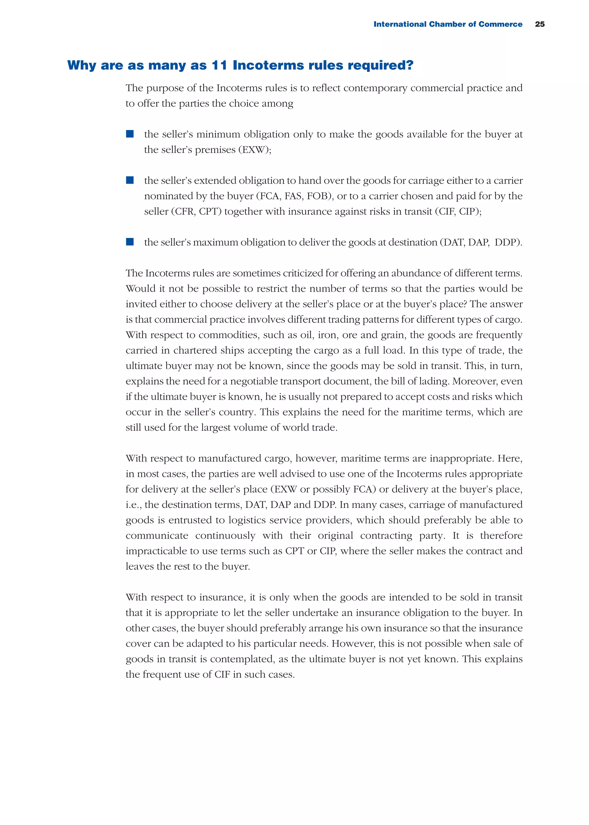 International Chamber of Commerce 25
Why are as many as 11 Incoterms rules required?
The purpose of the Incoterms rules is to reflect contemporary commercial practice and
to offer the parties the choice among
n the seller’s minimum obligation only to make the goods available for the buyer at
the seller’s premises (EXW);
n the seller’s extended obligation to hand over the goods for carriage either to a carrier
nominated by the buyer (FCA, FAS, FOB), or to a carrier chosen and paid for by the
seller (CFR, CPT) together with insurance against risks in transit (CIF, CIP);
n the seller’s maximum obligation to deliver the goods at destination (DAT, DAP, DDP).
The Incoterms rules are sometimes criticized for offering an abundance of different terms.
Would it not be possible to restrict the number of terms so that the parties would be
invited either to choose delivery at the seller’s place or at the buyer’s place? The answer
is that commercial practice involves different trading patterns for different types of cargo.
With respect to commodities, such as oil, iron, ore and grain, the goods are frequently
carried in chartered ships accepting the cargo as a full load. In this type of trade, the
ultimate buyer may not be known, since the goods may be sold in transit. This, in turn,
explains the need for a negotiable transport document, the bill of lading. Moreover, even
if the ultimate buyer is known, he is usually not prepared to accept costs and risks which
occur in the seller’s country. This explains the need for the maritime terms, which are
still used for the largest volume of world trade.
With respect to manufactured cargo, however, maritime terms are inappropriate. Here,
in most cases, the parties are well advised to use one of the Incoterms rules appropriate
for delivery at the seller’s place (EXW or possibly FCA) or delivery at the buyer’s place,
i.e., the destination terms, DAT, DAP and DDP. In many cases, carriage of manufactured
goods is entrusted to logistics service providers, which should preferably be able to
communicate continuously with their original contracting party. It is therefore
impracticable to use terms such as CPT or CIP, where the seller makes the contract and
leaves the rest to the buyer.
With respect to insurance, it is only when the goods are intended to be sold in transit
that it is appropriate to let the seller undertake an insurance obligation to the buyer. In
other cases, the buyer should preferably arrange his own insurance so that the insurance
cover can be adapted to his particular needs. However, this is not possible when sale of
goods in transit is contemplated, as the ultimate buyer is not yet known. This explains
the frequent use of CIF in such cases.
guide des incoterms 2010 27-01-2010_Mise en page 1 04/02/11 14:52 Page25
 
