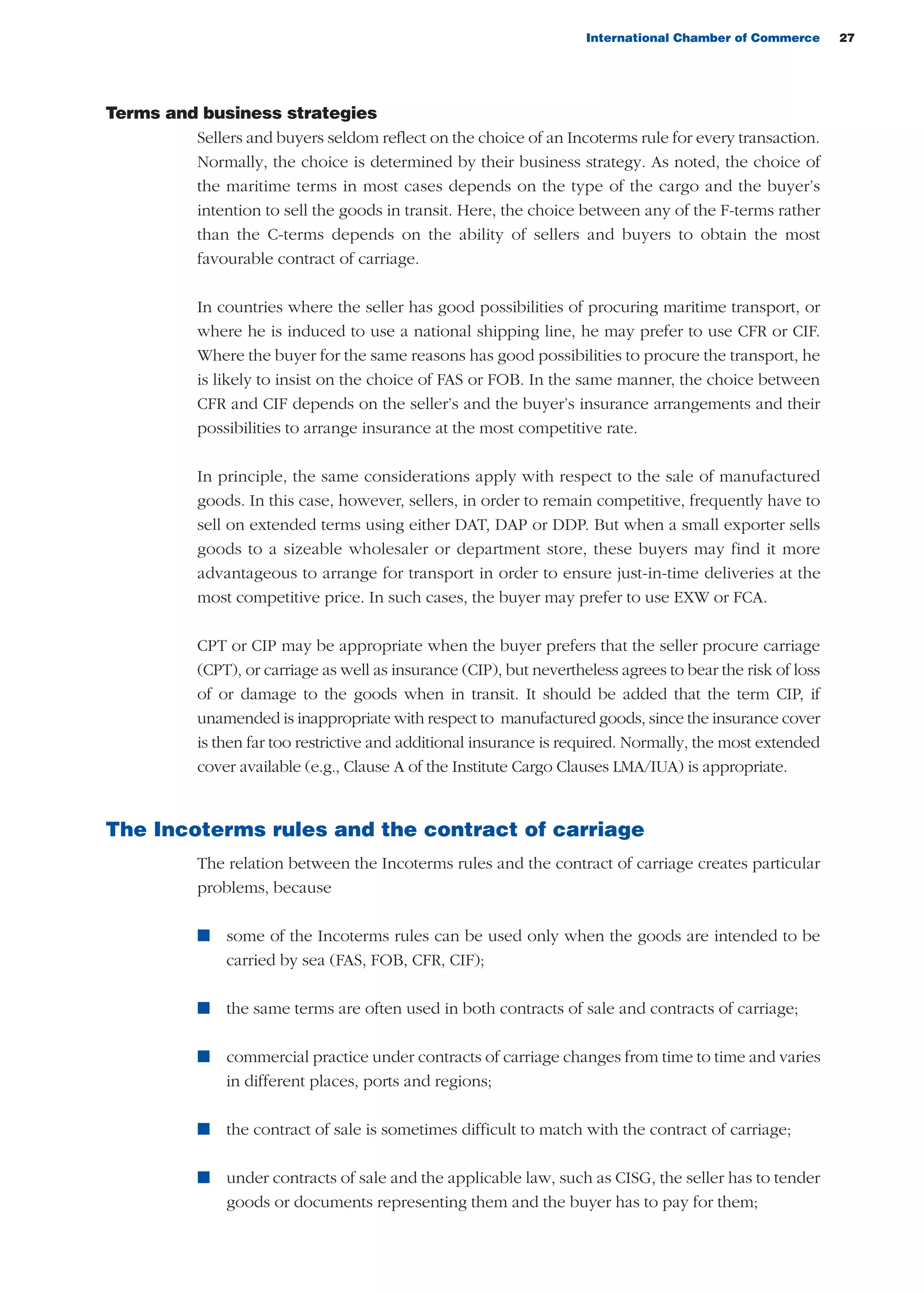 International Chamber of Commerce 27
Terms and business strategies
Sellers and buyers seldom reflect on the choice of an Incoterms rule for every transaction.
Normally, the choice is determined by their business strategy. As noted, the choice of
the maritime terms in most cases depends on the type of the cargo and the buyer’s
intention to sell the goods in transit. Here, the choice between any of the F-terms rather
than the C-terms depends on the ability of sellers and buyers to obtain the most
favourable contract of carriage.
In countries where the seller has good possibilities of procuring maritime transport, or
where he is induced to use a national shipping line, he may prefer to use CFR or CIF.
Where the buyer for the same reasons has good possibilities to procure the transport, he
is likely to insist on the choice of FAS or FOB. In the same manner, the choice between
CFR and CIF depends on the seller’s and the buyer’s insurance arrangements and their
possibilities to arrange insurance at the most competitive rate.
In principle, the same considerations apply with respect to the sale of manufactured
goods. In this case, however, sellers, in order to remain competitive, frequently have to
sell on extended terms using either DAT, DAP or DDP. But when a small exporter sells
goods to a sizeable wholesaler or department store, these buyers may find it more
advantageous to arrange for transport in order to ensure just-in-time deliveries at the
most competitive price. In such cases, the buyer may prefer to use EXW or FCA.
CPT or CIP may be appropriate when the buyer prefers that the seller procure carriage
(CPT), or carriage as well as insurance (CIP), but nevertheless agrees to bear the risk of loss
of or damage to the goods when in transit. It should be added that the term CIP, if
unamended is inappropriate with respect to manufactured goods, since the insurance cover
is then far too restrictive and additional insurance is required. Normally, the most extended
cover available (e.g., Clause A of the Institute Cargo Clauses LMA/IUA) is appropriate.
The Incoterms rules and the contract of carriage
The relation between the Incoterms rules and the contract of carriage creates particular
problems, because
n some of the Incoterms rules can be used only when the goods are intended to be
carried by sea (FAS, FOB, CFR, CIF);
n the same terms are often used in both contracts of sale and contracts of carriage;
n commercial practice under contracts of carriage changes from time to time and varies
in different places, ports and regions;
n the contract of sale is sometimes difficult to match with the contract of carriage;
n under contracts of sale and the applicable law, such as CISG, the seller has to tender
goods or documents representing them and the buyer has to pay for them;
guide des incoterms 2010 27-01-2010_Mise en page 1 27/01/11 13:15 Page27
 