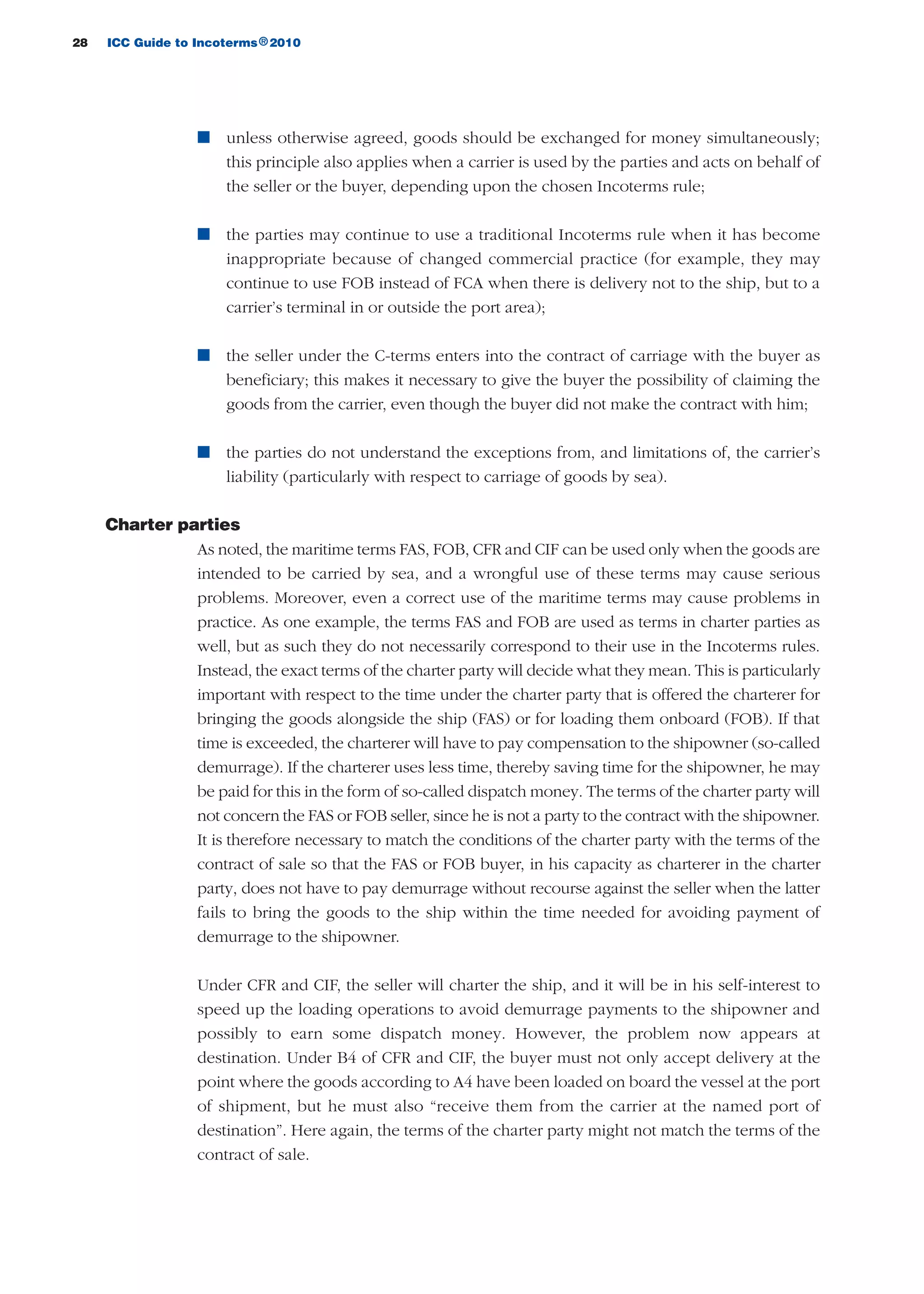 28 ICC Guide to Incoterms 2010®
n unless otherwise agreed, goods should be exchanged for money simultaneously;
this principle also applies when a carrier is used by the parties and acts on behalf of
the seller or the buyer, depending upon the chosen Incoterms rule;
n the parties may continue to use a traditional Incoterms rule when it has become
inappropriate because of changed commercial practice (for example, they may
continue to use FOB instead of FCA when there is delivery not to the ship, but to a
carrier’s terminal in or outside the port area);
n the seller under the C-terms enters into the contract of carriage with the buyer as
beneficiary; this makes it necessary to give the buyer the possibility of claiming the
goods from the carrier, even though the buyer did not make the contract with him;
n the parties do not understand the exceptions from, and limitations of, the carrier’s
liability (particularly with respect to carriage of goods by sea).
Charter parties
As noted, the maritime terms FAS, FOB, CFR and CIF can be used only when the goods are
intended to be carried by sea, and a wrongful use of these terms may cause serious
problems. Moreover, even a correct use of the maritime terms may cause problems in
practice. As one example, the terms FAS and FOB are used as terms in charter parties as
well, but as such they do not necessarily correspond to their use in the Incoterms rules.
Instead, the exact terms of the charter party will decide what they mean. This is particularly
important with respect to the time under the charter party that is offered the charterer for
bringing the goods alongside the ship (FAS) or for loading them onboard (FOB). If that
time is exceeded, the charterer will have to pay compensation to the shipowner (so-called
demurrage). If the charterer uses less time, thereby saving time for the shipowner, he may
be paid for this in the form of so-called dispatch money. The terms of the charter party will
not concern the FAS or FOB seller, since he is not a party to the contract with the shipowner.
It is therefore necessary to match the conditions of the charter party with the terms of the
contract of sale so that the FAS or FOB buyer, in his capacity as charterer in the charter
party, does not have to pay demurrage without recourse against the seller when the latter
fails to bring the goods to the ship within the time needed for avoiding payment of
demurrage to the shipowner.
Under CFR and CIF, the seller will charter the ship, and it will be in his self-interest to
speed up the loading operations to avoid demurrage payments to the shipowner and
possibly to earn some dispatch money. However, the problem now appears at
destination. Under B4 of CFR and CIF, the buyer must not only accept delivery at the
point where the goods according to A4 have been loaded on board the vessel at the port
of shipment, but he must also “receive them from the carrier at the named port of
destination”. Here again, the terms of the charter party might not match the terms of the
contract of sale.
guide des incoterms 2010 27-01-2010_Mise en page 1 27/01/11 13:15 Page28
 