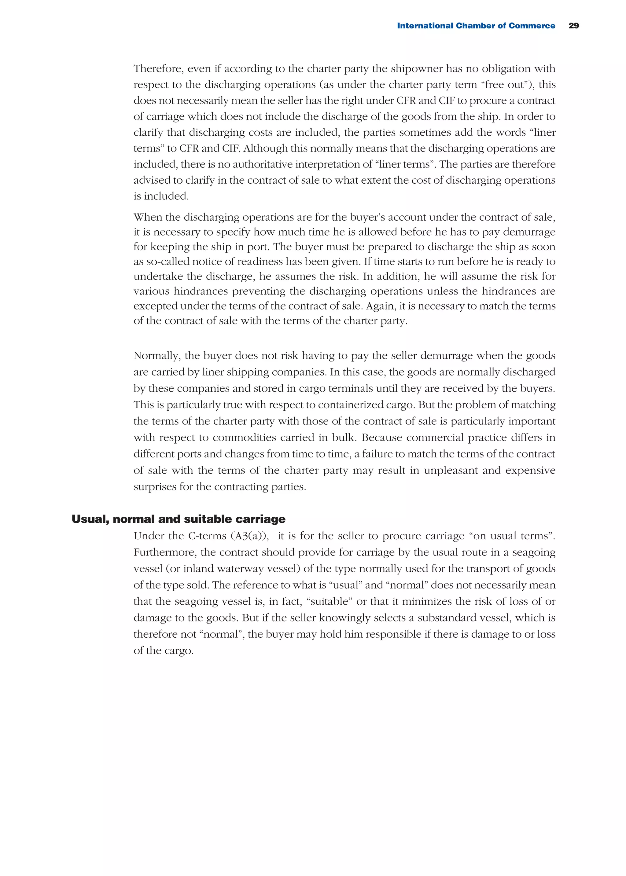International Chamber of Commerce 29
Therefore, even if according to the charter party the shipowner has no obligation with
respect to the discharging operations (as under the charter party term “free out”), this
does not necessarily mean the seller has the right under CFR and CIF to procure a contract
of carriage which does not include the discharge of the goods from the ship. In order to
clarify that discharging costs are included, the parties sometimes add the words “liner
terms” to CFR and CIF. Although this normally means that the discharging operations are
included, there is no authoritative interpretation of “liner terms”. The parties are therefore
advised to clarify in the contract of sale to what extent the cost of discharging operations
is included.
When the discharging operations are for the buyer’s account under the contract of sale,
it is necessary to specify how much time he is allowed before he has to pay demurrage
for keeping the ship in port. The buyer must be prepared to discharge the ship as soon
as so-called notice of readiness has been given. If time starts to run before he is ready to
undertake the discharge, he assumes the risk. In addition, he will assume the risk for
various hindrances preventing the discharging operations unless the hindrances are
excepted under the terms of the contract of sale. Again, it is necessary to match the terms
of the contract of sale with the terms of the charter party.
Normally, the buyer does not risk having to pay the seller demurrage when the goods
are carried by liner shipping companies. In this case, the goods are normally discharged
by these companies and stored in cargo terminals until they are received by the buyers.
This is particularly true with respect to containerized cargo. But the problem of matching
the terms of the charter party with those of the contract of sale is particularly important
with respect to commodities carried in bulk. Because commercial practice differs in
different ports and changes from time to time, a failure to match the terms of the contract
of sale with the terms of the charter party may result in unpleasant and expensive
surprises for the contracting parties.
Usual, normal and suitable carriage
Under the C-terms (A3(a)), it is for the seller to procure carriage “on usual terms”.
Furthermore, the contract should provide for carriage by the usual route in a seagoing
vessel (or inland waterway vessel) of the type normally used for the transport of goods
of the type sold. The reference to what is “usual” and “normal” does not necessarily mean
that the seagoing vessel is, in fact, “suitable” or that it minimizes the risk of loss of or
damage to the goods. But if the seller knowingly selects a substandard vessel, which is
therefore not “normal”, the buyer may hold him responsible if there is damage to or loss
of the cargo.
guide des incoterms 2010 27-01-2010_Mise en page 1 27/01/11 13:15 Page29
 