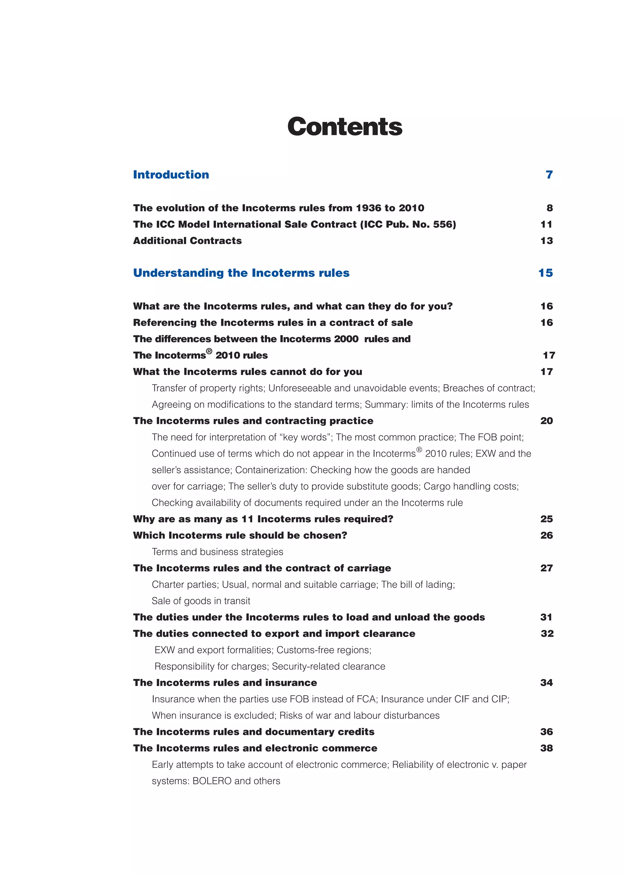Contents
Introduction 7
The evolution of the Incoterms rules from 1936 to 2010 8
The ICC Model International Sale Contract (ICC Pub. No. 556) 11
Additional Contracts 13
Understanding the Incoterms rules 15
What are the Incoterms rules, and what can they do for you? 16
Referencing the Incoterms rules in a contract of sale 16
The differences between the Incoterms 2000 rules and
The Incoterms®
2010 rules 17
What the Incoterms rules cannot do for you 17
Transfer of property rights; Unforeseeable and unavoidable events; Breaches of contract;
Agreeing on modifications to the standard terms; Summary: limits of the Incoterms rules
The Incoterms rules and contracting practice 20
The need for interpretation of “key words”; The most common practice; The FOB point;
Continued use of terms which do not appear in the Incoterms®
2010 rules; EXW and the
seller’s assistance; Containerization: Checking how the goods are handed
over for carriage; The seller’s duty to provide substitute goods; Cargo handling costs;
Checking availability of documents required under an the Incoterms rule
Why are as many as 11 Incoterms rules required? 25
Which Incoterms rule should be chosen? 26
Terms and business strategies
The Incoterms rules and the contract of carriage 27
Charter parties; Usual, normal and suitable carriage; The bill of lading;
Sale of goods in transit
The duties under the Incoterms rules to load and unload the goods 31
The duties connected to export and import clearance 32
EXW and export formalities; Customs-free regions;
Responsibility for charges; Security-related clearance
The Incoterms rules and insurance 34
Insurance when the parties use FOB instead of FCA; Insurance under CIF and CIP;
When insurance is excluded; Risks of war and labour disturbances
The Incoterms rules and documentary credits 36
The Incoterms rules and electronic commerce 38
Early attempts to take account of electronic commerce; Reliability of electronic v. paper
systems: BOLERO and others
guide des incoterms 2010 27-01-2010_Mise en page 1 27/01/11 13:15 Page3
 