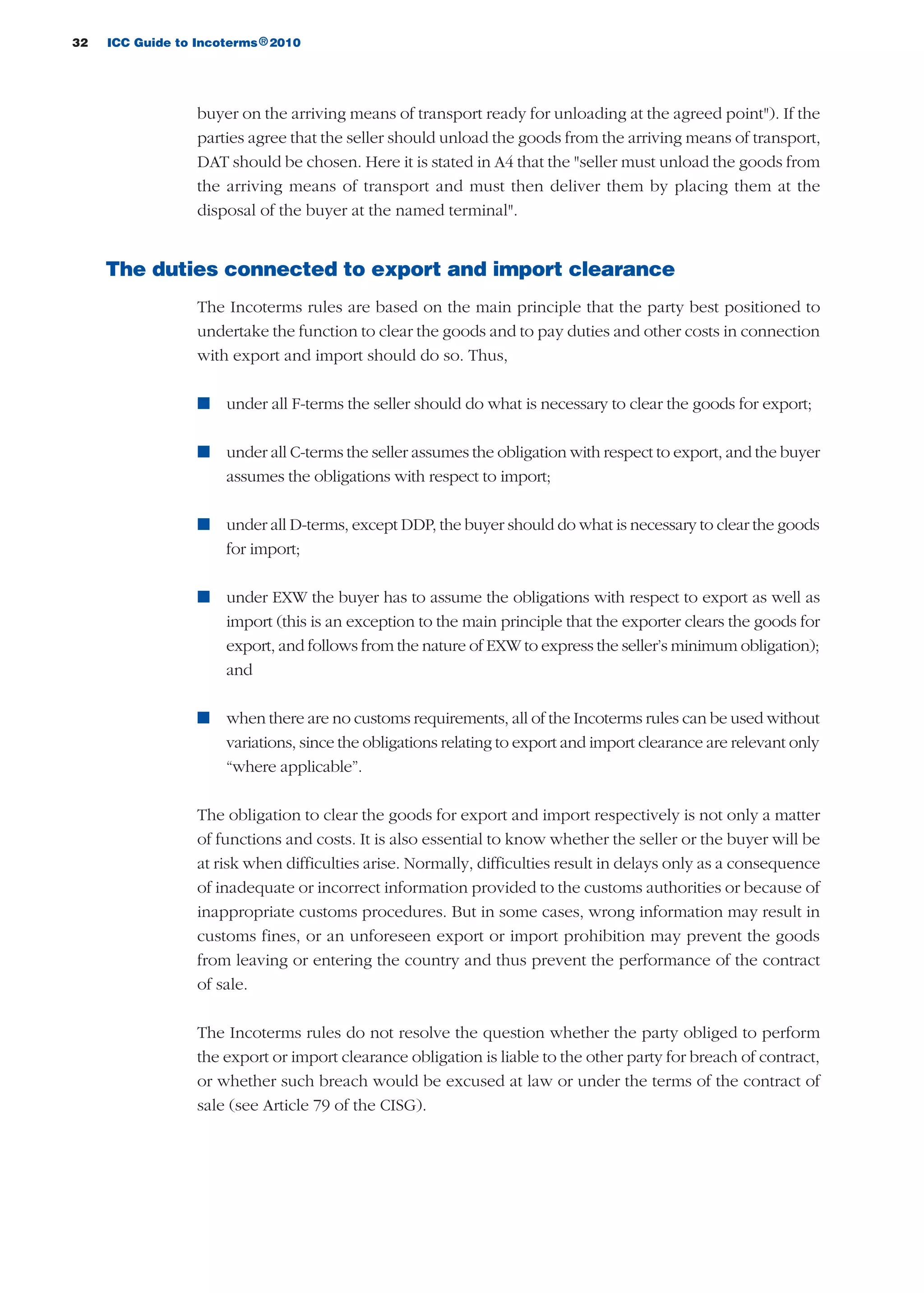 32 ICC Guide to Incoterms 2010®
buyer on the arriving means of transport ready for unloading at the agreed point"). If the
parties agree that the seller should unload the goods from the arriving means of transport,
DAT should be chosen. Here it is stated in A4 that the "seller must unload the goods from
the arriving means of transport and must then deliver them by placing them at the
disposal of the buyer at the named terminal".
The duties connected to export and import clearance
The Incoterms rules are based on the main principle that the party best positioned to
undertake the function to clear the goods and to pay duties and other costs in connection
with export and import should do so. Thus,
n under all F-terms the seller should do what is necessary to clear the goods for export;
n under all C-terms the seller assumes the obligation with respect to export, and the buyer
assumes the obligations with respect to import;
n under all D-terms, except DDP, the buyer should do what is necessary to clear the goods
for import;
n under EXW the buyer has to assume the obligations with respect to export as well as
import (this is an exception to the main principle that the exporter clears the goods for
export, and follows from the nature of EXW to express the seller’s minimum obligation);
and
n when there are no customs requirements, all of the Incoterms rules can be used without
variations, since the obligations relating to export and import clearance are relevant only
“where applicable”.
The obligation to clear the goods for export and import respectively is not only a matter
of functions and costs. It is also essential to know whether the seller or the buyer will be
at risk when difficulties arise. Normally, difficulties result in delays only as a consequence
of inadequate or incorrect information provided to the customs authorities or because of
inappropriate customs procedures. But in some cases, wrong information may result in
customs fines, or an unforeseen export or import prohibition may prevent the goods
from leaving or entering the country and thus prevent the performance of the contract
of sale.
The Incoterms rules do not resolve the question whether the party obliged to perform
the export or import clearance obligation is liable to the other party for breach of contract,
or whether such breach would be excused at law or under the terms of the contract of
sale (see Article 79 of the CISG).
guide des incoterms 2010 27-01-2010_Mise en page 1 27/01/11 13:15 Page32
 