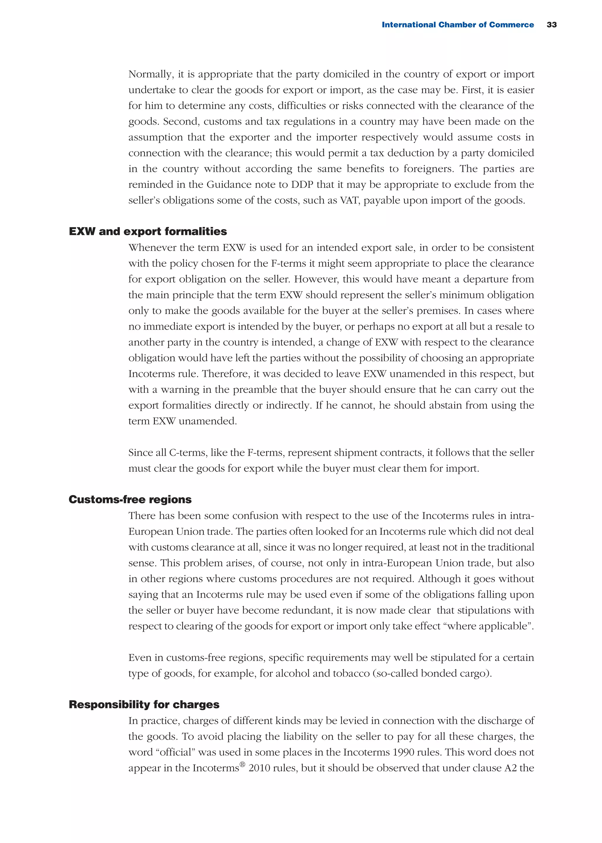 International Chamber of Commerce 33
Normally, it is appropriate that the party domiciled in the country of export or import
undertake to clear the goods for export or import, as the case may be. First, it is easier
for him to determine any costs, difficulties or risks connected with the clearance of the
goods. Second, customs and tax regulations in a country may have been made on the
assumption that the exporter and the importer respectively would assume costs in
connection with the clearance; this would permit a tax deduction by a party domiciled
in the country without according the same benefits to foreigners. The parties are
reminded in the Guidance note to DDP that it may be appropriate to exclude from the
seller’s obligations some of the costs, such as VAT, payable upon import of the goods.
EXW and export formalities
Whenever the term EXW is used for an intended export sale, in order to be consistent
with the policy chosen for the F-terms it might seem appropriate to place the clearance
for export obligation on the seller. However, this would have meant a departure from
the main principle that the term EXW should represent the seller’s minimum obligation
only to make the goods available for the buyer at the seller’s premises. In cases where
no immediate export is intended by the buyer, or perhaps no export at all but a resale to
another party in the country is intended, a change of EXW with respect to the clearance
obligation would have left the parties without the possibility of choosing an appropriate
Incoterms rule. Therefore, it was decided to leave EXW unamended in this respect, but
with a warning in the preamble that the buyer should ensure that he can carry out the
export formalities directly or indirectly. If he cannot, he should abstain from using the
term EXW unamended.
Since all C-terms, like the F-terms, represent shipment contracts, it follows that the seller
must clear the goods for export while the buyer must clear them for import.
Customs-free regions
There has been some confusion with respect to the use of the Incoterms rules in intra-
European Union trade. The parties often looked for an Incoterms rule which did not deal
with customs clearance at all, since it was no longer required, at least not in the traditional
sense. This problem arises, of course, not only in intra-European Union trade, but also
in other regions where customs procedures are not required. Although it goes without
saying that an Incoterms rule may be used even if some of the obligations falling upon
the seller or buyer have become redundant, it is now made clear that stipulations with
respect to clearing of the goods for export or import only take effect “where applicable”.
Even in customs-free regions, specific requirements may well be stipulated for a certain
type of goods, for example, for alcohol and tobacco (so-called bonded cargo).
Responsibility for charges
In practice, charges of different kinds may be levied in connection with the discharge of
the goods. To avoid placing the liability on the seller to pay for all these charges, the
word “official” was used in some places in the Incoterms 1990 rules. This word does not
appear in the Incoterms®
2010 rules, but it should be observed that under clause A2 the
guide des incoterms 2010 27-01-2010_Mise en page 1 27/01/11 13:15 Page33
 