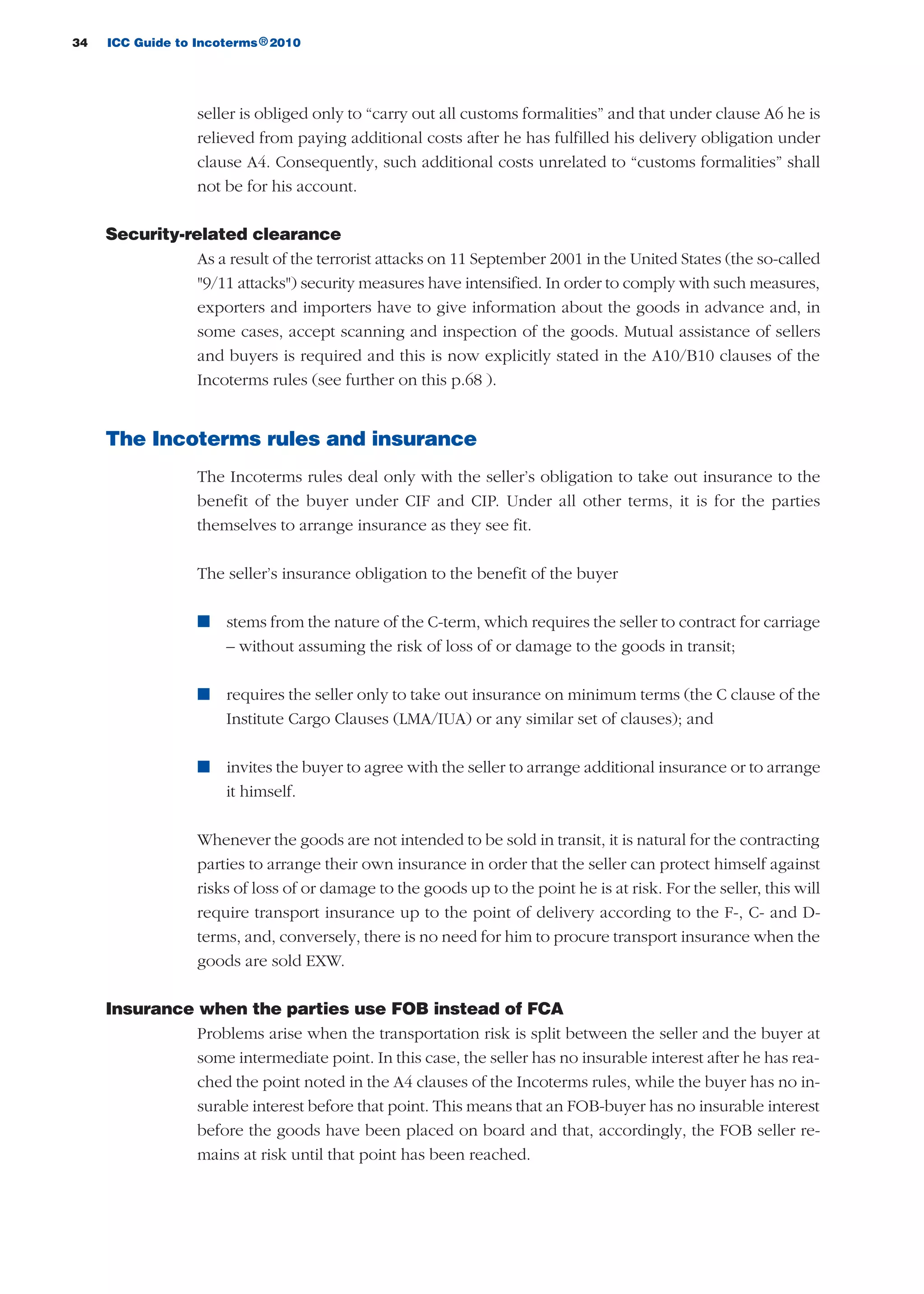 34 ICC Guide to Incoterms 2010®
seller is obliged only to “carry out all customs formalities” and that under clause A6 he is
relieved from paying additional costs after he has fulfilled his delivery obligation under
clause A4. Consequently, such additional costs unrelated to “customs formalities” shall
not be for his account.
Security-related clearance
As a result of the terrorist attacks on 11 September 2001 in the United States (the so-called
"9/11 attacks") security measures have intensified. In order to comply with such measures,
exporters and importers have to give information about the goods in advance and, in
some cases, accept scanning and inspection of the goods. Mutual assistance of sellers
and buyers is required and this is now explicitly stated in the A10/B10 clauses of the
Incoterms rules (see further on this p.68 ).
The Incoterms rules and insurance
The Incoterms rules deal only with the seller’s obligation to take out insurance to the
benefit of the buyer under CIF and CIP. Under all other terms, it is for the parties
themselves to arrange insurance as they see fit.
The seller’s insurance obligation to the benefit of the buyer
n stems from the nature of the C-term, which requires the seller to contract for carriage
– without assuming the risk of loss of or damage to the goods in transit;
n requires the seller only to take out insurance on minimum terms (the C clause of the
Institute Cargo Clauses (LMA/IUA) or any similar set of clauses); and
n invites the buyer to agree with the seller to arrange additional insurance or to arrange
it himself.
Whenever the goods are not intended to be sold in transit, it is natural for the contracting
parties to arrange their own insurance in order that the seller can protect himself against
risks of loss of or damage to the goods up to the point he is at risk. For the seller, this will
require transport insurance up to the point of delivery according to the F-, C- and D-
terms, and, conversely, there is no need for him to procure transport insurance when the
goods are sold EXW.
Insurance when the parties use FOB instead of FCA
Problems arise when the transportation risk is split between the seller and the buyer at
some intermediate point. In this case, the seller has no insurable interest after he has rea-
ched the point noted in the A4 clauses of the Incoterms rules, while the buyer has no in-
surable interest before that point. This means that an FOB-buyer has no insurable interest
before the goods have been placed on board and that, accordingly, the FOB seller re-
mains at risk until that point has been reached.
guide des incoterms 2010 27-01-2010_Mise en page 1 27/01/11 13:15 Page34
 