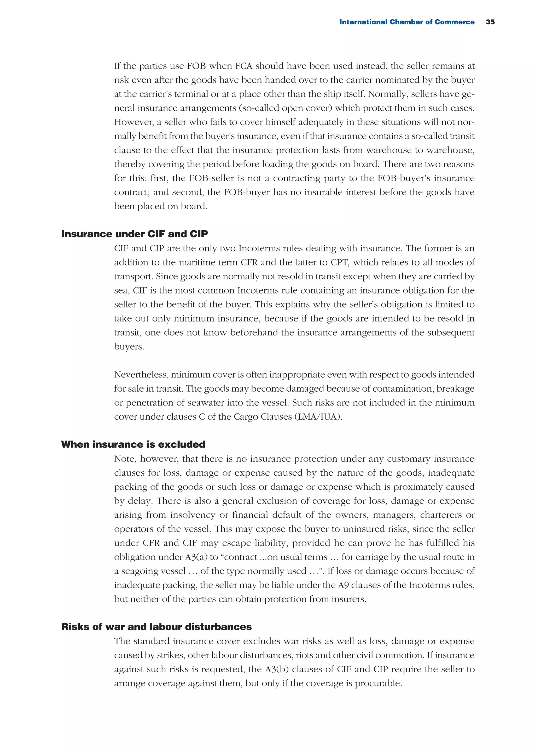 International Chamber of Commerce 35
If the parties use FOB when FCA should have been used instead, the seller remains at
risk even after the goods have been handed over to the carrier nominated by the buyer
at the carrier’s terminal or at a place other than the ship itself. Normally, sellers have ge-
neral insurance arrangements (so-called open cover) which protect them in such cases.
However, a seller who fails to cover himself adequately in these situations will not nor-
mally benefit from the buyer’s insurance, even if that insurance contains a so-called transit
clause to the effect that the insurance protection lasts from warehouse to warehouse,
thereby covering the period before loading the goods on board. There are two reasons
for this: first, the FOB-seller is not a contracting party to the FOB-buyer’s insurance
contract; and second, the FOB-buyer has no insurable interest before the goods have
been placed on board.
Insurance under CIF and CIP
CIF and CIP are the only two Incoterms rules dealing with insurance. The former is an
addition to the maritime term CFR and the latter to CPT, which relates to all modes of
transport. Since goods are normally not resold in transit except when they are carried by
sea, CIF is the most common Incoterms rule containing an insurance obligation for the
seller to the benefit of the buyer. This explains why the seller’s obligation is limited to
take out only minimum insurance, because if the goods are intended to be resold in
transit, one does not know beforehand the insurance arrangements of the subsequent
buyers.
Nevertheless, minimum cover is often inappropriate even with respect to goods intended
for sale in transit. The goods may become damaged because of contamination, breakage
or penetration of seawater into the vessel. Such risks are not included in the minimum
cover under clauses C of the Cargo Clauses (LMA/IUA).
When insurance is excluded
Note, however, that there is no insurance protection under any customary insurance
clauses for loss, damage or expense caused by the nature of the goods, inadequate
packing of the goods or such loss or damage or expense which is proximately caused
by delay. There is also a general exclusion of coverage for loss, damage or expense
arising from insolvency or financial default of the owners, managers, charterers or
operators of the vessel. This may expose the buyer to uninsured risks, since the seller
under CFR and CIF may escape liability, provided he can prove he has fulfilled his
obligation under A3(a) to “contract ...on usual terms … for carriage by the usual route in
a seagoing vessel … of the type normally used …”. If loss or damage occurs because of
inadequate packing, the seller may be liable under the A9 clauses of the Incoterms rules,
but neither of the parties can obtain protection from insurers.
Risks of war and labour disturbances
The standard insurance cover excludes war risks as well as loss, damage or expense
caused by strikes, other labour disturbances, riots and other civil commotion. If insurance
against such risks is requested, the A3(b) clauses of CIF and CIP require the seller to
arrange coverage against them, but only if the coverage is procurable.
guide des incoterms 2010 27-01-2010_Mise en page 1 27/01/11 13:15 Page35
 