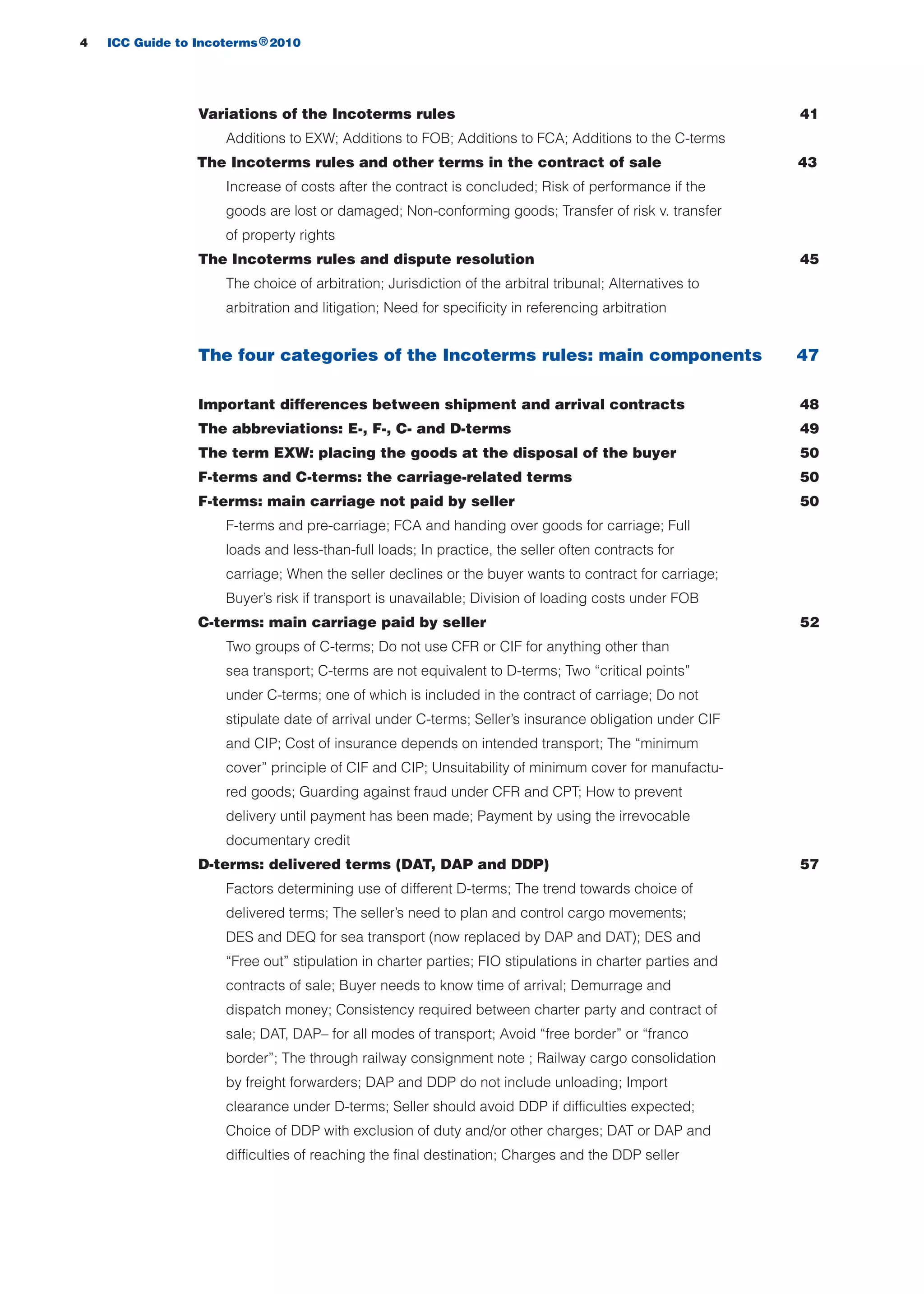 Variations of the Incoterms rules 41
Additions to EXW; Additions to FOB; Additions to FCA; Additions to the C-terms
The Incoterms rules and other terms in the contract of sale
Increase of costs after the contract is concluded; Risk of performance if the
goods are lost or damaged; Non-conforming goods; Transfer of risk v. transfer
of property rights
The Incoterms rules and dispute resolution 45
The choice of arbitration; Jurisdiction of the arbitral tribunal; Alternatives to
arbitration and litigation; Need for specificity in referencing arbitration
The four categories of the Incoterms rules: main components 47
Important differences between shipment and arrival contracts 48
The abbreviations: E-, F-, C- and D-terms 49
The term EXW: placing the goods at the disposal of the buyer 50
F-terms and C-terms: the carriage-related terms 50
F-terms: main carriage not paid by seller 50
F-terms and pre-carriage; FCA and handing over goods for carriage; Full
loads and less-than-full loads; In practice, the seller often contracts for
carriage; When the seller declines or the buyer wants to contract for carriage;
Buyer’s risk if transport is unavailable; Division of loading costs under FOB
C-terms: main carriage paid by seller 52
Two groups of C-terms; Do not use CFR or CIF for anything other than
sea transport; C-terms are not equivalent to D-terms; Two “critical points”
under C-terms; one of which is included in the contract of carriage; Do not
stipulate date of arrival under C-terms; Seller’s insurance obligation under CIF
and CIP; Cost of insurance depends on intended transport; The “minimum
cover” principle of CIF and CIP; Unsuitability of minimum cover for manufactu-
red goods; Guarding against fraud under CFR and CPT; How to prevent
delivery until payment has been made; Payment by using the irrevocable
documentary credit
D-terms: delivered terms (DAT, DAP and DDP) 57
Factors determining use of different D-terms; The trend towards choice of
delivered terms; The seller’s need to plan and control cargo movements;
DES and DEQ for sea transport (now replaced by DAP and DAT); DES and
“Free out” stipulation in charter parties; FIO stipulations in charter parties and
contracts of sale; Buyer needs to know time of arrival; Demurrage and
dispatch money; Consistency required between charter party and contract of
sale; DAT, DAP– for all modes of transport; Avoid “free border” or “franco
border”; The through railway consignment note ; Railway cargo consolidation
by freight forwarders; DAP and DDP do not include unloading; Import
clearance under D-terms; Seller should avoid DDP if difficulties expected;
Choice of DDP with exclusion of duty and/or other charges; DAT or DAP and
difficulties of reaching the final destination; Charges and the DDP seller
4 ICC Guide to Incoterms 2010®
43
guide des incoterms 2010 27-01-2010_Mise en page 1 27/01/11 13:15 Page4
 
