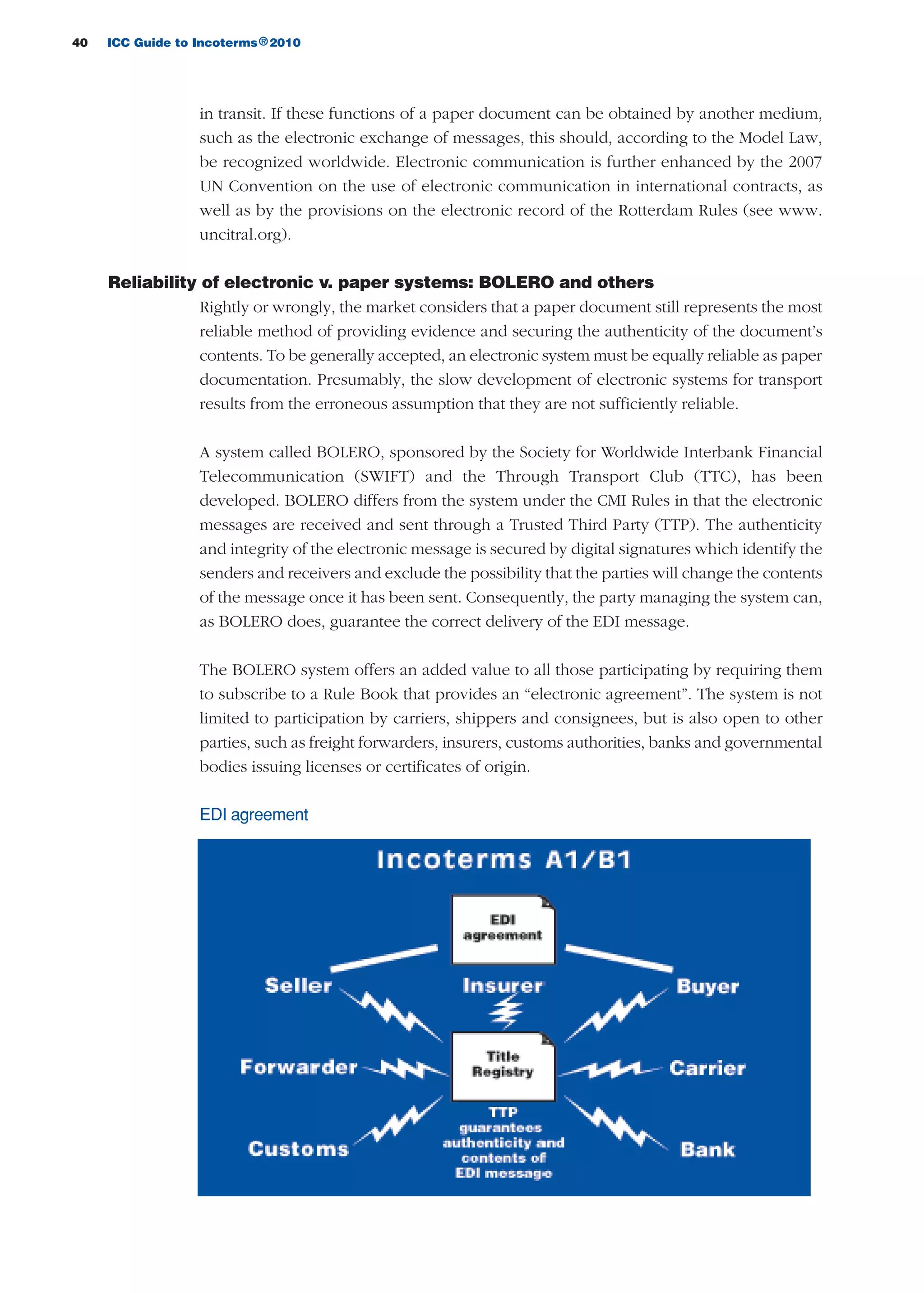 40 ICC Guide to Incoterms 2010®
in transit. If these functions of a paper document can be obtained by another medium,
such as the electronic exchange of messages, this should, according to the Model Law,
be recognized worldwide. Electronic communication is further enhanced by the 2007
UN Convention on the use of electronic communication in international contracts, as
well as by the provisions on the electronic record of the Rotterdam Rules (see www.
uncitral.org).
Reliability of electronic v. paper systems: BOLERO and others
Rightly or wrongly, the market considers that a paper document still represents the most
reliable method of providing evidence and securing the authenticity of the document’s
contents. To be generally accepted, an electronic system must be equally reliable as paper
documentation. Presumably, the slow development of electronic systems for transport
results from the erroneous assumption that they are not sufficiently reliable.
A system called BOLERO, sponsored by the Society for Worldwide Interbank Financial
Telecommunication (SWIFT) and the Through Transport Club (TTC), has been
developed. BOLERO differs from the system under the CMI Rules in that the electronic
messages are received and sent through a Trusted Third Party (TTP). The authenticity
and integrity of the electronic message is secured by digital signatures which identify the
senders and receivers and exclude the possibility that the parties will change the contents
of the message once it has been sent. Consequently, the party managing the system can,
as BOLERO does, guarantee the correct delivery of the EDI message.
The BOLERO system offers an added value to all those participating by requiring them
to subscribe to a Rule Book that provides an “electronic agreement”. The system is not
limited to participation by carriers, shippers and consignees, but is also open to other
parties, such as freight forwarders, insurers, customs authorities, banks and governmental
bodies issuing licenses or certificates of origin.
EDI agreement
guide des incoterms 2010 27-01-2010_Mise en page 1 27/01/11 18:07 Page40
 
