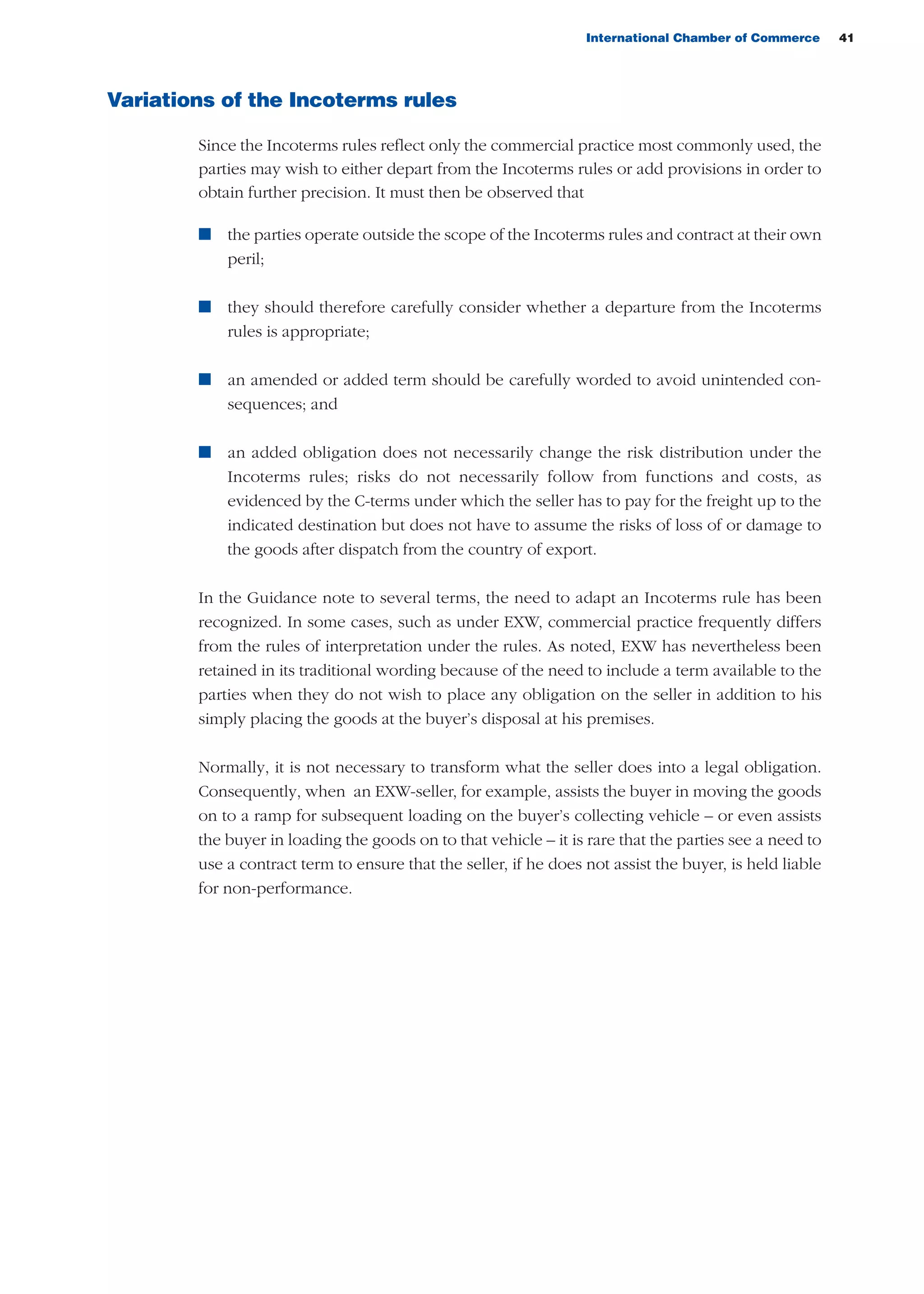 International Chamber of Commerce 41
Variations of the Incoterms rules
Since the Incoterms rules reflect only the commercial practice most commonly used, the
parties may wish to either depart from the Incoterms rules or add provisions in order to
obtain further precision. It must then be observed that
n the parties operate outside the scope of the Incoterms rules and contract at their own
peril;
n they should therefore carefully consider whether a departure from the Incoterms
rules is appropriate;
n an amended or added term should be carefully worded to avoid unintended con-
sequences; and
n an added obligation does not necessarily change the risk distribution under the
Incoterms rules; risks do not necessarily follow from functions and costs, as
evidenced by the C-terms under which the seller has to pay for the freight up to the
indicated destination but does not have to assume the risks of loss of or damage to
the goods after dispatch from the country of export.
In the Guidance note to several terms, the need to adapt an Incoterms rule has been
recognized. In some cases, such as under EXW, commercial practice frequently differs
from the rules of interpretation under the rules. As noted, EXW has nevertheless been
retained in its traditional wording because of the need to include a term available to the
parties when they do not wish to place any obligation on the seller in addition to his
simply placing the goods at the buyer’s disposal at his premises.
Normally, it is not necessary to transform what the seller does into a legal obligation.
Consequently, when an EXW-seller, for example, assists the buyer in moving the goods
on to a ramp for subsequent loading on the buyer’s collecting vehicle – or even assists
the buyer in loading the goods on to that vehicle – it is rare that the parties see a need to
use a contract term to ensure that the seller, if he does not assist the buyer, is held liable
for non-performance.
guide des incoterms 2010 27-01-2010_Mise en page 1 27/01/11 18:07 Page41
 