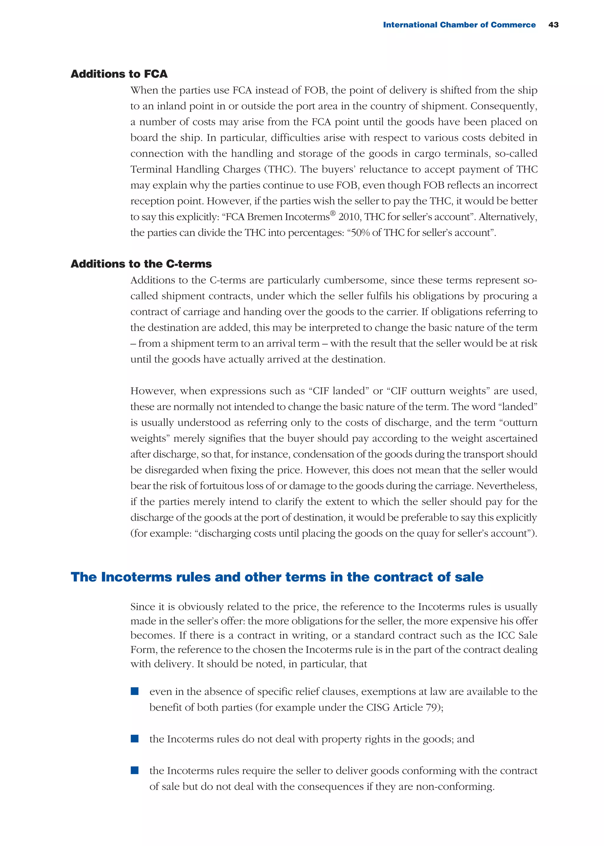 International Chamber of Commerce 43
Additions to FCA
When the parties use FCA instead of FOB, the point of delivery is shifted from the ship
to an inland point in or outside the port area in the country of shipment. Consequently,
a number of costs may arise from the FCA point until the goods have been placed on
board the ship. In particular, difficulties arise with respect to various costs debited in
connection with the handling and storage of the goods in cargo terminals, so-called
Terminal Handling Charges (THC). The buyers’ reluctance to accept payment of THC
may explain why the parties continue to use FOB, even though FOB reflects an incorrect
reception point. However, if the parties wish the seller to pay the THC, it would be better
to say this explicitly: “FCA Bremen Incoterms®
2010, THC for seller’s account”. Alternatively,
the parties can divide the THC into percentages: “50% of THC for seller’s account”.
Additions to the C-terms
Additions to the C-terms are particularly cumbersome, since these terms represent so-
called shipment contracts, under which the seller fulfils his obligations by procuring a
contract of carriage and handing over the goods to the carrier. If obligations referring to
the destination are added, this may be interpreted to change the basic nature of the term
– from a shipment term to an arrival term – with the result that the seller would be at risk
until the goods have actually arrived at the destination.
However, when expressions such as “CIF landed” or “CIF outturn weights” are used,
these are normally not intended to change the basic nature of the term. The word “landed”
is usually understood as referring only to the costs of discharge, and the term “outturn
weights” merely signifies that the buyer should pay according to the weight ascertained
after discharge, so that, for instance, condensation of the goods during the transport should
be disregarded when fixing the price. However, this does not mean that the seller would
bear the risk of fortuitous loss of or damage to the goods during the carriage. Nevertheless,
if the parties merely intend to clarify the extent to which the seller should pay for the
discharge of the goods at the port of destination, it would be preferable to say this explicitly
(for example: “discharging costs until placing the goods on the quay for seller’s account”).
The Incoterms rules and other terms in the contract of sale
Since it is obviously related to the price, the reference to the Incoterms rules is usually
made in the seller’s offer: the more obligations for the seller, the more expensive his offer
becomes. If there is a contract in writing, or a standard contract such as the ICC Sale
Form, the reference to the chosen the Incoterms rule is in the part of the contract dealing
with delivery. It should be noted, in particular, that
n even in the absence of specific relief clauses, exemptions at law are available to the
benefit of both parties (for example under the CISG Article 79);
n the Incoterms rules do not deal with property rights in the goods; and
n the Incoterms rules require the seller to deliver goods conforming with the contract
of sale but do not deal with the consequences if they are non-conforming.
guide des incoterms 2010 27-01-2010_Mise en page 1 27/01/11 13:15 Page43
 