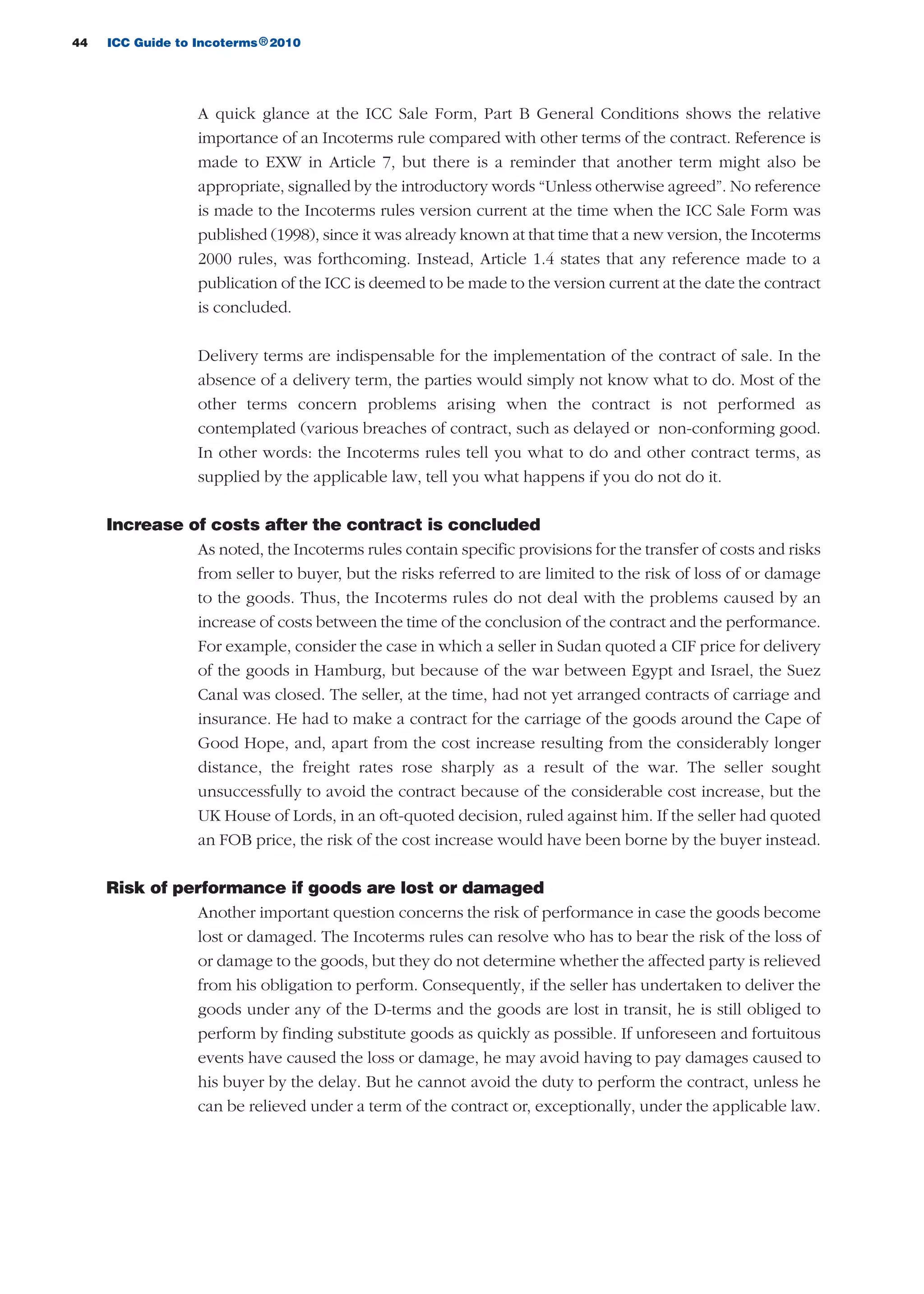 44 ICC Guide to Incoterms 2010®
A quick glance at the ICC Sale Form, Part B General Conditions shows the relative
importance of an Incoterms rule compared with other terms of the contract. Reference is
made to EXW in Article 7, but there is a reminder that another term might also be
appropriate, signalled by the introductory words “Unless otherwise agreed”. No reference
is made to the Incoterms rules version current at the time when the ICC Sale Form was
published (1998), since it was already known at that time that a new version, the Incoterms
2000 rules, was forthcoming. Instead, Article 1.4 states that any reference made to a
publication of the ICC is deemed to be made to the version current at the date the contract
is concluded.
Delivery terms are indispensable for the implementation of the contract of sale. In the
absence of a delivery term, the parties would simply not know what to do. Most of the
other terms concern problems arising when the contract is not performed as
contemplated (various breaches of contract, such as delayed or non-conforming good.
In other words: the Incoterms rules tell you what to do and other contract terms, as
supplied by the applicable law, tell you what happens if you do not do it.
Increase of costs after the contract is concluded
As noted, the Incoterms rules contain specific provisions for the transfer of costs and risks
from seller to buyer, but the risks referred to are limited to the risk of loss of or damage
to the goods. Thus, the Incoterms rules do not deal with the problems caused by an
increase of costs between the time of the conclusion of the contract and the performance.
For example, consider the case in which a seller in Sudan quoted a CIF price for delivery
of the goods in Hamburg, but because of the war between Egypt and Israel, the Suez
Canal was closed. The seller, at the time, had not yet arranged contracts of carriage and
insurance. He had to make a contract for the carriage of the goods around the Cape of
Good Hope, and, apart from the cost increase resulting from the considerably longer
distance, the freight rates rose sharply as a result of the war. The seller sought
unsuccessfully to avoid the contract because of the considerable cost increase, but the
UK House of Lords, in an oft-quoted decision, ruled against him. If the seller had quoted
an FOB price, the risk of the cost increase would have been borne by the buyer instead.
Risk of performance if goods are lost or damaged
Another important question concerns the risk of performance in case the goods become
lost or damaged. The Incoterms rules can resolve who has to bear the risk of the loss of
or damage to the goods, but they do not determine whether the affected party is relieved
from his obligation to perform. Consequently, if the seller has undertaken to deliver the
goods under any of the D-terms and the goods are lost in transit, he is still obliged to
perform by finding substitute goods as quickly as possible. If unforeseen and fortuitous
events have caused the loss or damage, he may avoid having to pay damages caused to
his buyer by the delay. But he cannot avoid the duty to perform the contract, unless he
can be relieved under a term of the contract or, exceptionally, under the applicable law.
guide des incoterms 2010 27-01-2010_Mise en page 1 04/02/11 14:52 Page44
 