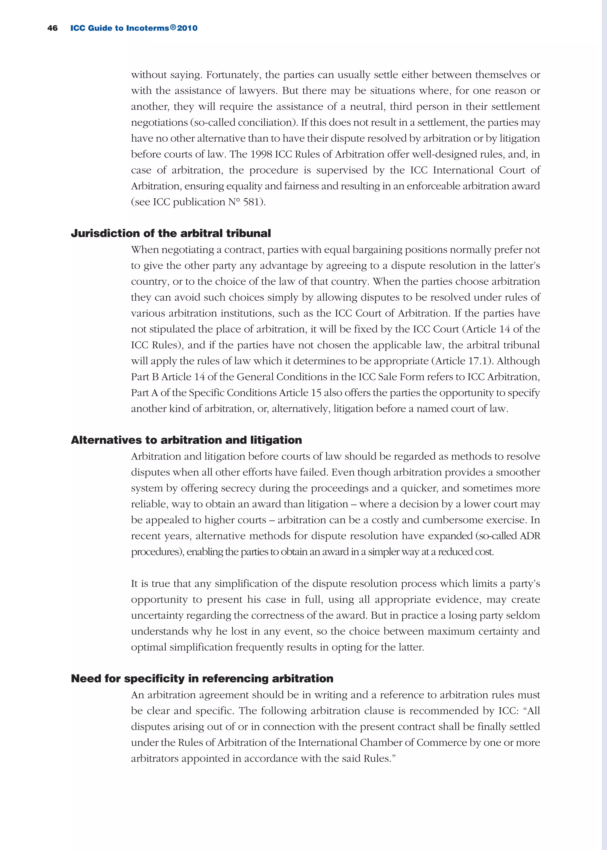 46 ICC Guide to Incoterms 2010®
without saying. Fortunately, the parties can usually settle either between themselves or
with the assistance of lawyers. But there may be situations where, for one reason or
another, they will require the assistance of a neutral, third person in their settlement
negotiations (so-called conciliation). If this does not result in a settlement, the parties may
have no other alternative than to have their dispute resolved by arbitration or by litigation
before courts of law. The 1998 ICC Rules of Arbitration offer well-designed rules, and, in
case of arbitration, the procedure is supervised by the ICC International Court of
Arbitration, ensuring equality and fairness and resulting in an enforceable arbitration award
(see ICC publication N° 581).
Jurisdiction of the arbitral tribunal
When negotiating a contract, parties with equal bargaining positions normally prefer not
to give the other party any advantage by agreeing to a dispute resolution in the latter’s
country, or to the choice of the law of that country. When the parties choose arbitration
they can avoid such choices simply by allowing disputes to be resolved under rules of
various arbitration institutions, such as the ICC Court of Arbitration. If the parties have
not stipulated the place of arbitration, it will be fixed by the ICC Court (Article 14 of the
ICC Rules), and if the parties have not chosen the applicable law, the arbitral tribunal
will apply the rules of law which it determines to be appropriate (Article 17.1). Although
Part B Article 14 of the General Conditions in the ICC Sale Form refers to ICC Arbitration,
Part A of the Specific Conditions Article 15 also offers the parties the opportunity to specify
another kind of arbitration, or, alternatively, litigation before a named court of law.
Alternatives to arbitration and litigation
Arbitration and litigation before courts of law should be regarded as methods to resolve
disputes when all other efforts have failed. Even though arbitration provides a smoother
system by offering secrecy during the proceedings and a quicker, and sometimes more
reliable, way to obtain an award than litigation – where a decision by a lower court may
be appealed to higher courts – arbitration can be a costly and cumbersome exercise. In
recent years, alternative methods for dispute resolution have expanded (so-called ADR
procedures), enabling the parties to obtain an award in a simpler way at a reduced cost.
It is true that any simplification of the dispute resolution process which limits a party’s
opportunity to present his case in full, using all appropriate evidence, may create
uncertainty regarding the correctness of the award. But in practice a losing party seldom
understands why he lost in any event, so the choice between maximum certainty and
optimal simplification frequently results in opting for the latter.
Need for specificity in referencing arbitration
An arbitration agreement should be in writing and a reference to arbitration rules must
be clear and specific. The following arbitration clause is recommended by ICC: “All
disputes arising out of or in connection with the present contract shall be finally settled
under the Rules of Arbitration of the International Chamber of Commerce by one or more
arbitrators appointed in accordance with the said Rules.”
guide des incoterms 2010 27-01-2010_Mise en page 1 27/01/11 13:15 Page46
 