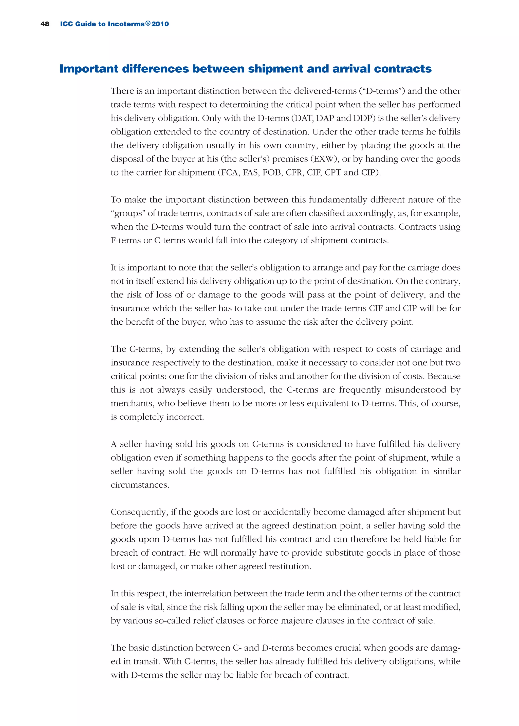 48 ICC Guide to Incoterms 2010®
Important differences between shipment and arrival contracts
There is an important distinction between the delivered-terms (“D-terms”) and the other
trade terms with respect to determining the critical point when the seller has performed
his delivery obligation. Only with the D-terms (DAT, DAP and DDP) is the seller’s delivery
obligation extended to the country of destination. Under the other trade terms he fulfils
the delivery obligation usually in his own country, either by placing the goods at the
disposal of the buyer at his (the seller’s) premises (EXW), or by handing over the goods
to the carrier for shipment (FCA, FAS, FOB, CFR, CIF, CPT and CIP).
To make the important distinction between this fundamentally different nature of the
“groups” of trade terms, contracts of sale are often classified accordingly, as, for example,
when the D-terms would turn the contract of sale into arrival contracts. Contracts using
F-terms or C-terms would fall into the category of shipment contracts.
It is important to note that the seller’s obligation to arrange and pay for the carriage does
not in itself extend his delivery obligation up to the point of destination. On the contrary,
the risk of loss of or damage to the goods will pass at the point of delivery, and the
insurance which the seller has to take out under the trade terms CIF and CIP will be for
the benefit of the buyer, who has to assume the risk after the delivery point.
The C-terms, by extending the seller’s obligation with respect to costs of carriage and
insurance respectively to the destination, make it necessary to consider not one but two
critical points: one for the division of risks and another for the division of costs. Because
this is not always easily understood, the C-terms are frequently misunderstood by
merchants, who believe them to be more or less equivalent to D-terms. This, of course,
is completely incorrect.
A seller having sold his goods on C-terms is considered to have fulfilled his delivery
obligation even if something happens to the goods after the point of shipment, while a
seller having sold the goods on D-terms has not fulfilled his obligation in similar
circumstances.
Consequently, if the goods are lost or accidentally become damaged after shipment but
before the goods have arrived at the agreed destination point, a seller having sold the
goods upon D-terms has not fulfilled his contract and can therefore be held liable for
breach of contract. He will normally have to provide substitute goods in place of those
lost or damaged, or make other agreed restitution.
In this respect, the interrelation between the trade term and the other terms of the contract
of sale is vital, since the risk falling upon the seller may be eliminated, or at least modified,
by various so-called relief clauses or force majeure clauses in the contract of sale.
The basic distinction between C- and D-terms becomes crucial when goods are damag-
ed in transit. With C-terms, the seller has already fulfilled his delivery obligations, while
with D-terms the seller may be liable for breach of contract.
guide des incoterms 2010 27-01-2010_Mise en page 1 27/01/11 13:15 Page48
 