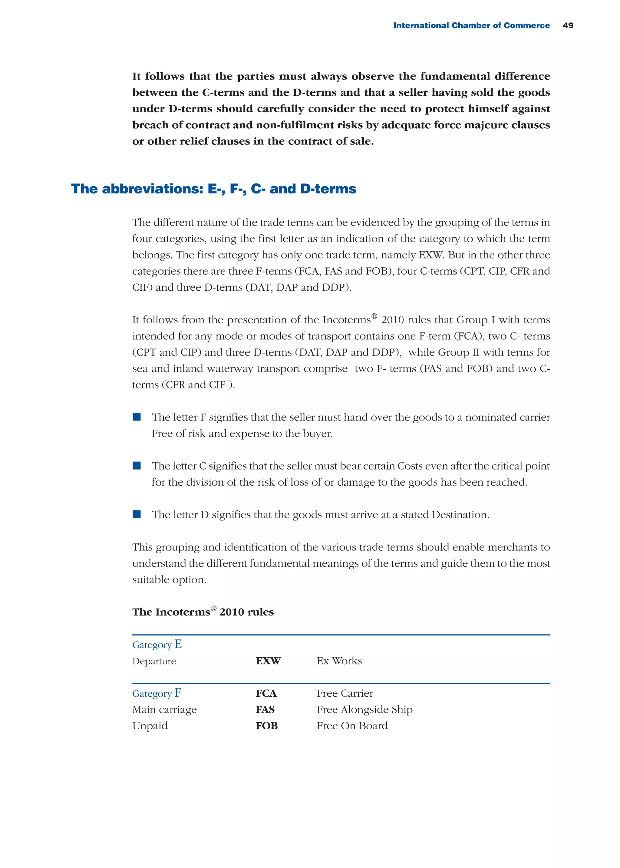 International Chamber of Commerce 49
It follows that the parties must always observe the fundamental difference
between the C-terms and the D-terms and that a seller having sold the goods
under D-terms should carefully consider the need to protect himself against
breach of contract and non-fulfilment risks by adequate force majeure clauses
or other relief clauses in the contract of sale.
The abbreviations: E-, F-, C- and D-terms
The different nature of the trade terms can be evidenced by the grouping of the terms in
four categories, using the first letter as an indication of the category to which the term
belongs. The first category has only one trade term, namely EXW. But in the other three
categories there are three F-terms (FCA, FAS and FOB), four C-terms (CPT, CIP, CFR and
CIF) and three D-terms (DAT, DAP and DDP).
It follows from the presentation of the Incoterms®
2010 rules that Group I with terms
intended for any mode or modes of transport contains one F-term (FCA), two C- terms
(CPT and CIP) and three D-terms (DAT, DAP and DDP), while Group II with terms for
sea and inland waterway transport comprise two F- terms (FAS and FOB) and two C-
terms (CFR and CIF ).
n The letter F signifies that the seller must hand over the goods to a nominated carrier
Free of risk and expense to the buyer.
n The letter C signifies that the seller must bear certain Costs even after the critical point
for the division of the risk of loss of or damage to the goods has been reached.
n The letter D signifies that the goods must arrive at a stated Destination.
This grouping and identification of the various trade terms should enable merchants to
understand the different fundamental meanings of the terms and guide them to the most
suitable option.
The Incoterms®
2010 rules
Gategory E
Departure EXW Ex Works
Gategory F FCA Free Carrier
Main carriage FAS Free Alongside Ship
Unpaid FOB Free On Board
guide des incoterms 2010 27-01-2010_Mise en page 1 27/01/11 13:15 Page49
 