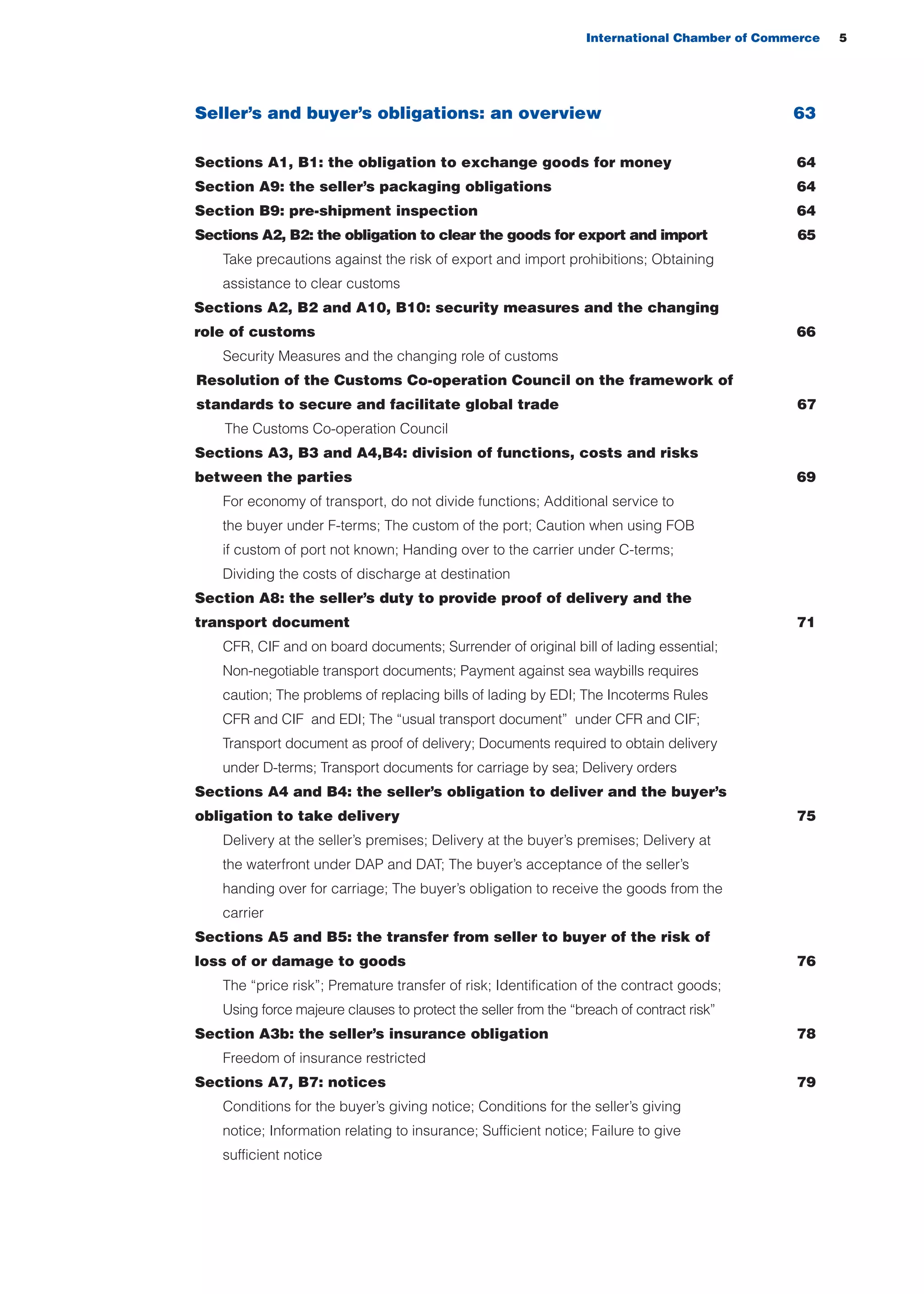 International Chamber of Commerce 5
66
67
Seller’s and buyer’s obligations: an overview 63
Sections A1, B1: the obligation to exchange goods for money 64
Section A9: the seller’s packaging obligations 64
Section B9: pre-shipment inspection 64
Sections A2, B2: the obligation to clear the goods for export and import 65
Take precautions against the risk of export and import prohibitions; Obtaining
assistance to clear customs
Sections A2, B2 and A10, B10: security measures and the changing
role of customs
Security Measures and the changing role of customs
Resolution of the Customs Co-operation Council on the framework of
standards to secure and facilitate global trade
The Customs Co-operation Council
Sections A3, B3 and A4,B4: division of functions, costs and risks
between the parties 69
For economy of transport, do not divide functions; Additional service to
the buyer under F-terms; The custom of the port; Caution when using FOB
if custom of port not known; Handing over to the carrier under C-terms;
Dividing the costs of discharge at destination
Section A8: the seller’s duty to provide proof of delivery and the
transport document 71
CFR, CIF and on board documents; Surrender of original bill of lading essential;
Non-negotiable transport documents; Payment against sea waybills requires
caution; The problems of replacing bills of lading by EDI; The Incoterms Rules
CFR and CIF and EDI; The “usual transport document” under CFR and CIF;
Transport document as proof of delivery; Documents required to obtain delivery
under D-terms; Transport documents for carriage by sea; Delivery orders
Sections A4 and B4: the seller’s obligation to deliver and the buyer’s
obligation to take delivery 75
Delivery at the seller’s premises; Delivery at the buyer’s premises; Delivery at
the waterfront under DAP and DAT; The buyer’s acceptance of the seller’s
handing over for carriage; The buyer’s obligation to receive the goods from the
carrier
Sections A5 and B5: the transfer from seller to buyer of the risk of
loss of or damage to goods 76
The “price risk”; Premature transfer of risk; Identification of the contract goods;
Using force majeure clauses to protect the seller from the “breach of contract risk”
Section A3b: the seller’s insurance obligation 78
Freedom of insurance restricted
Sections A7, B7: notices 79
Conditions for the buyer’s giving notice; Conditions for the seller’s giving
notice; Information relating to insurance; Sufficient notice; Failure to give
sufficient notice
guide des incoterms 2010 27-01-2010_Mise en page 1 27/01/11 13:15 Page5
 