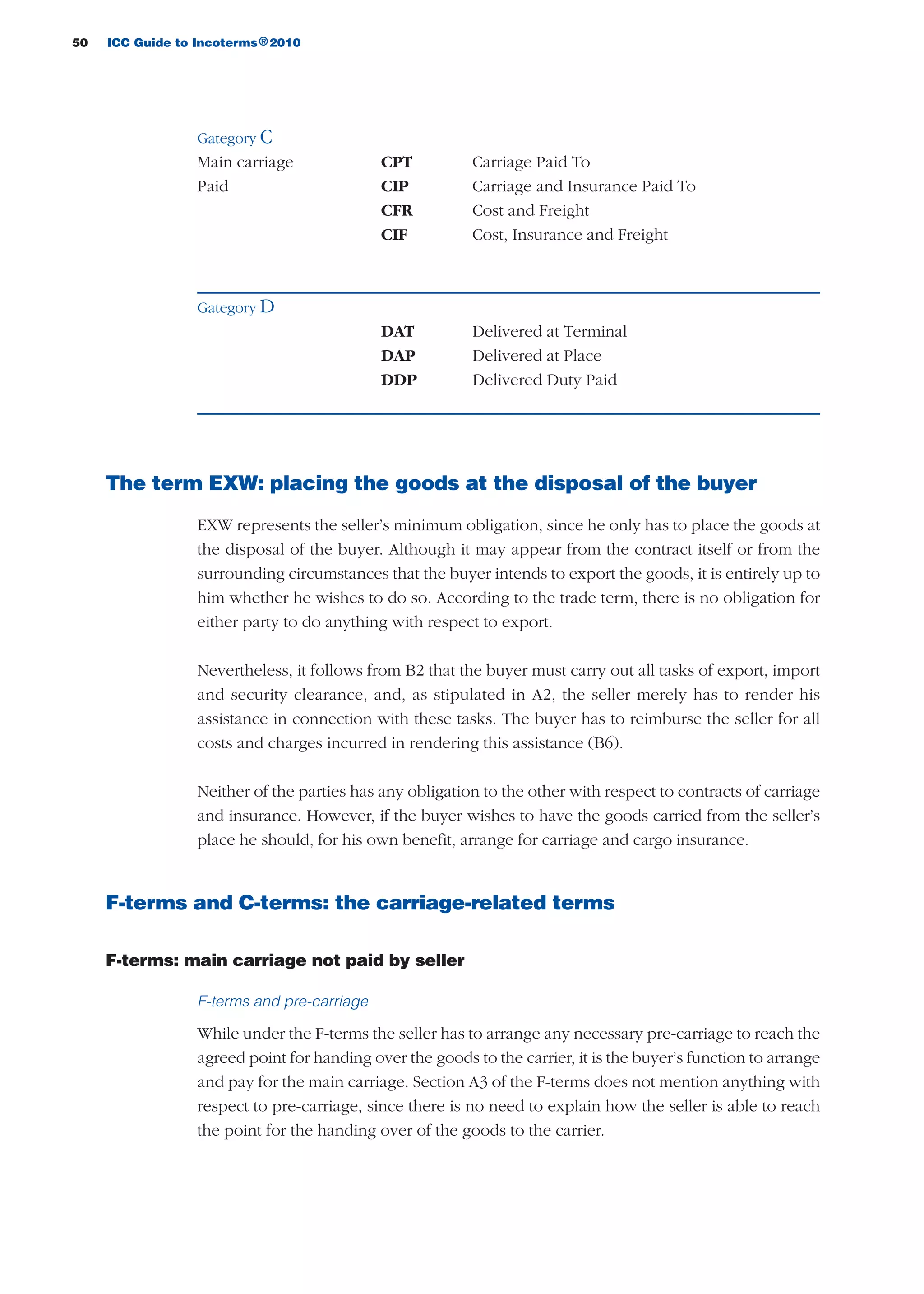 50 ICC Guide to Incoterms 2010®
Gategory C
Main carriage CPT Carriage Paid To
Paid CIP Carriage and Insurance Paid To
CFR Cost and Freight
CIF Cost, Insurance and Freight
Gategory D
DAT Delivered at Terminal
DAP Delivered at Place
DDP Delivered Duty Paid
The term EXW: placing the goods at the disposal of the buyer
EXW represents the seller’s minimum obligation, since he only has to place the goods at
the disposal of the buyer. Although it may appear from the contract itself or from the
surrounding circumstances that the buyer intends to export the goods, it is entirely up to
him whether he wishes to do so. According to the trade term, there is no obligation for
either party to do anything with respect to export.
Nevertheless, it follows from B2 that the buyer must carry out all tasks of export, import
and security clearance, and, as stipulated in A2, the seller merely has to render his
assistance in connection with these tasks. The buyer has to reimburse the seller for all
costs and charges incurred in rendering this assistance (B6).
Neither of the parties has any obligation to the other with respect to contracts of carriage
and insurance. However, if the buyer wishes to have the goods carried from the seller’s
place he should, for his own benefit, arrange for carriage and cargo insurance.
F-terms and C-terms: the carriage-related terms
F-terms: main carriage not paid by seller
F-terms and pre-carriage
While under the F-terms the seller has to arrange any necessary pre-carriage to reach the
agreed point for handing over the goods to the carrier, it is the buyer’s function to arrange
and pay for the main carriage. Section A3 of the F-terms does not mention anything with
respect to pre-carriage, since there is no need to explain how the seller is able to reach
the point for the handing over of the goods to the carrier.
guide des incoterms 2010 27-01-2010_Mise en page 1 04/02/11 14:52 Page50
 