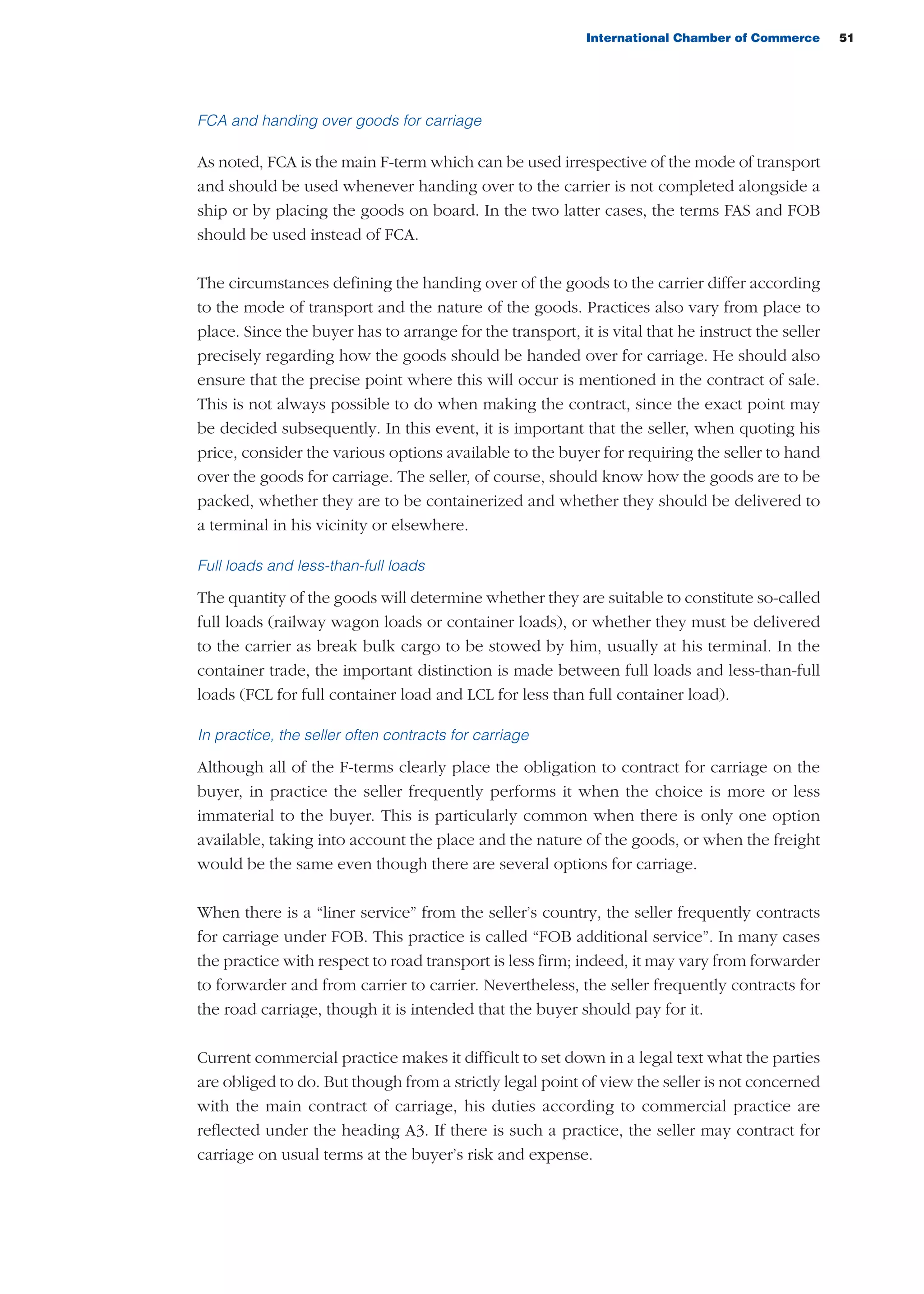 International Chamber of Commerce 51
FCA and handing over goods for carriage
As noted, FCA is the main F-term which can be used irrespective of the mode of transport
and should be used whenever handing over to the carrier is not completed alongside a
ship or by placing the goods on board. In the two latter cases, the terms FAS and FOB
should be used instead of FCA.
The circumstances defining the handing over of the goods to the carrier differ according
to the mode of transport and the nature of the goods. Practices also vary from place to
place. Since the buyer has to arrange for the transport, it is vital that he instruct the seller
precisely regarding how the goods should be handed over for carriage. He should also
ensure that the precise point where this will occur is mentioned in the contract of sale.
This is not always possible to do when making the contract, since the exact point may
be decided subsequently. In this event, it is important that the seller, when quoting his
price, consider the various options available to the buyer for requiring the seller to hand
over the goods for carriage. The seller, of course, should know how the goods are to be
packed, whether they are to be containerized and whether they should be delivered to
a terminal in his vicinity or elsewhere.
Full loads and less-than-full loads
The quantity of the goods will determine whether they are suitable to constitute so-called
full loads (railway wagon loads or container loads), or whether they must be delivered
to the carrier as break bulk cargo to be stowed by him, usually at his terminal. In the
container trade, the important distinction is made between full loads and less-than-full
loads (FCL for full container load and LCL for less than full container load).
In practice, the seller often contracts for carriage
Although all of the F-terms clearly place the obligation to contract for carriage on the
buyer, in practice the seller frequently performs it when the choice is more or less
immaterial to the buyer. This is particularly common when there is only one option
available, taking into account the place and the nature of the goods, or when the freight
would be the same even though there are several options for carriage.
When there is a “liner service” from the seller’s country, the seller frequently contracts
for carriage under FOB. This practice is called “FOB additional service”. In many cases
the practice with respect to road transport is less firm; indeed, it may vary from forwarder
to forwarder and from carrier to carrier. Nevertheless, the seller frequently contracts for
the road carriage, though it is intended that the buyer should pay for it.
Current commercial practice makes it difficult to set down in a legal text what the parties
are obliged to do. But though from a strictly legal point of view the seller is not concerned
with the main contract of carriage, his duties according to commercial practice are
reflected under the heading A3. If there is such a practice, the seller may contract for
carriage on usual terms at the buyer’s risk and expense.
guide des incoterms 2010 27-01-2010_Mise en page 1 27/01/11 13:15 Page51
 
