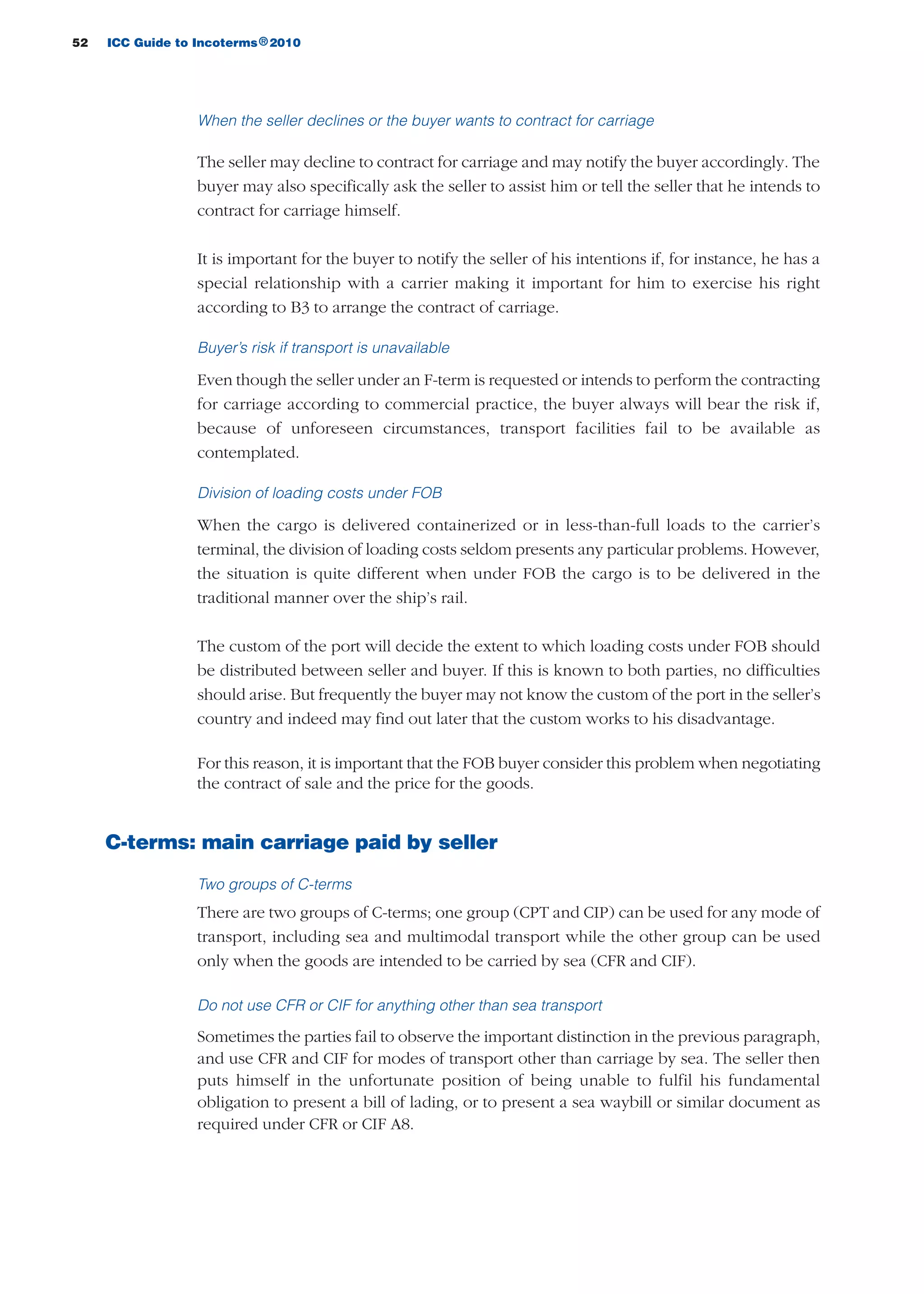 52 ICC Guide to Incoterms 2010®
When the seller declines or the buyer wants to contract for carriage
The seller may decline to contract for carriage and may notify the buyer accordingly. The
buyer may also specifically ask the seller to assist him or tell the seller that he intends to
contract for carriage himself.
It is important for the buyer to notify the seller of his intentions if, for instance, he has a
special relationship with a carrier making it important for him to exercise his right
according to B3 to arrange the contract of carriage.
Buyer’s risk if transport is unavailable
Even though the seller under an F-term is requested or intends to perform the contracting
for carriage according to commercial practice, the buyer always will bear the risk if,
because of unforeseen circumstances, transport facilities fail to be available as
contemplated.
Division of loading costs under FOB
When the cargo is delivered containerized or in less-than-full loads to the carrier’s
terminal, the division of loading costs seldom presents any particular problems. However,
the situation is quite different when under FOB the cargo is to be delivered in the
traditional manner over the ship’s rail.
The custom of the port will decide the extent to which loading costs under FOB should
be distributed between seller and buyer. If this is known to both parties, no difficulties
should arise. But frequently the buyer may not know the custom of the port in the seller’s
country and indeed may find out later that the custom works to his disadvantage.
For this reason, it is important that the FOB buyer consider this problem when negotiating
the contract of sale and the price for the goods.
C-terms: main carriage paid by seller
Two groups of C-terms
There are two groups of C-terms; one group (CPT and CIP) can be used for any mode of
transport, including sea and multimodal transport while the other group can be used
only when the goods are intended to be carried by sea (CFR and CIF).
Do not use CFR or CIF for anything other than sea transport
Sometimes the parties fail to observe the important distinction in the previous paragraph,
and use CFR and CIF for modes of transport other than carriage by sea. The seller then
puts himself in the unfortunate position of being unable to fulfil his fundamental
obligation to present a bill of lading, or to present a sea waybill or similar document as
required under CFR or CIF A8.
guide des incoterms 2010 27-01-2010_Mise en page 1 27/01/11 13:15 Page52
 