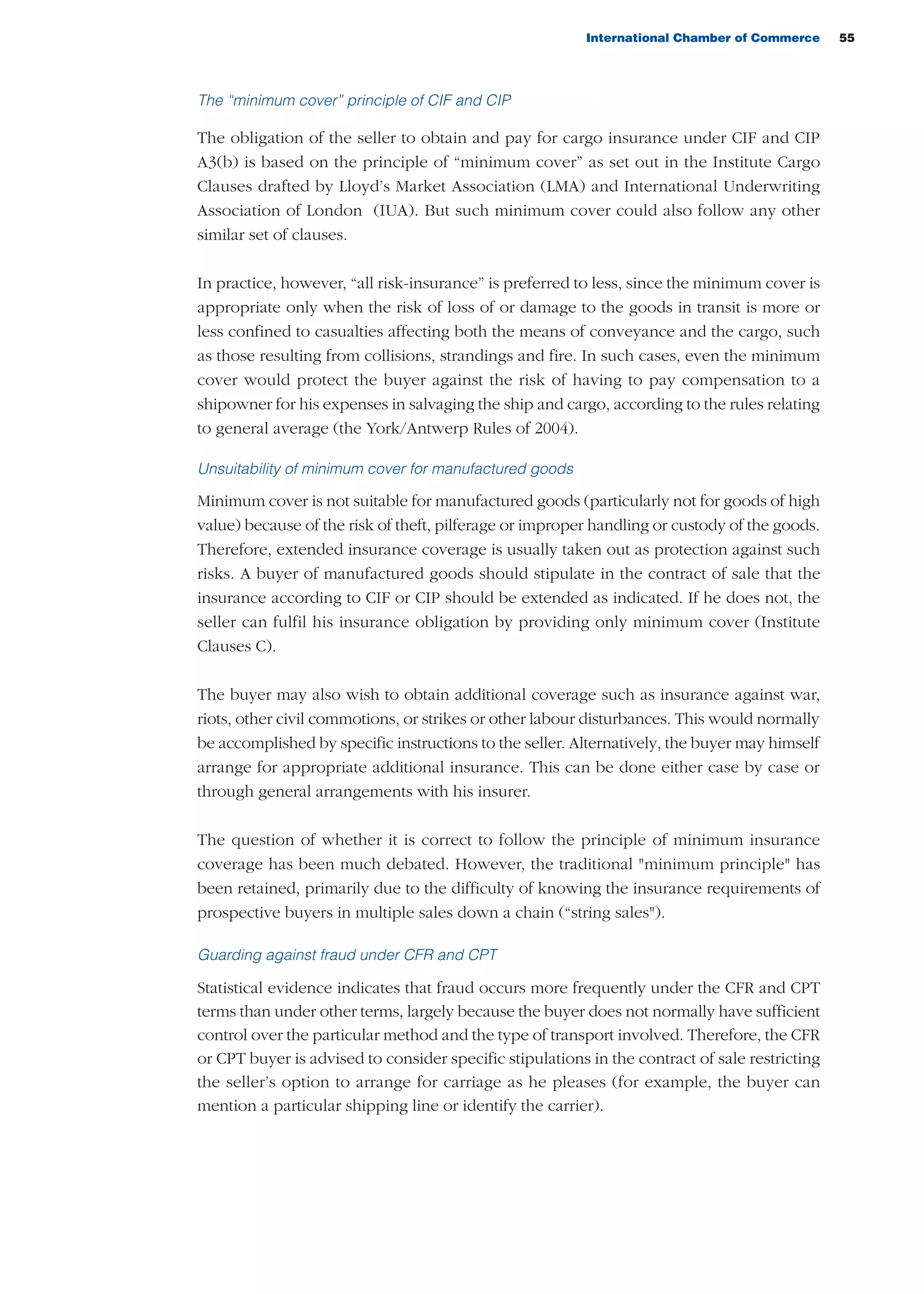 International Chamber of Commerce 55
The “minimum cover” principle of CIF and CIP
The obligation of the seller to obtain and pay for cargo insurance under CIF and CIP
A3(b) is based on the principle of “minimum cover” as set out in the Institute Cargo
Clauses drafted by Lloyd’s Market Association (LMA) and International Underwriting
Association of London (IUA). But such minimum cover could also follow any other
similar set of clauses.
In practice, however, “all risk-insurance” is preferred to less, since the minimum cover is
appropriate only when the risk of loss of or damage to the goods in transit is more or
less confined to casualties affecting both the means of conveyance and the cargo, such
as those resulting from collisions, strandings and fire. In such cases, even the minimum
cover would protect the buyer against the risk of having to pay compensation to a
shipowner for his expenses in salvaging the ship and cargo, according to the rules relating
to general average (the York/Antwerp Rules of 2004).
Unsuitability of minimum cover for manufactured goods
Minimum cover is not suitable for manufactured goods (particularly not for goods of high
value) because of the risk of theft, pilferage or improper handling or custody of the goods.
Therefore, extended insurance coverage is usually taken out as protection against such
risks. A buyer of manufactured goods should stipulate in the contract of sale that the
insurance according to CIF or CIP should be extended as indicated. If he does not, the
seller can fulfil his insurance obligation by providing only minimum cover (Institute
Clauses C).
The buyer may also wish to obtain additional coverage such as insurance against war,
riots, other civil commotions, or strikes or other labour disturbances. This would normally
be accomplished by specific instructions to the seller. Alternatively, the buyer may himself
arrange for appropriate additional insurance. This can be done either case by case or
through general arrangements with his insurer.
The question of whether it is correct to follow the principle of minimum insurance
coverage has been much debated. However, the traditional "minimum principle" has
been retained, primarily due to the difficulty of knowing the insurance requirements of
prospective buyers in multiple sales down a chain (“string sales").
Guarding against fraud under CFR and CPT
Statistical evidence indicates that fraud occurs more frequently under the CFR and CPT
terms than under other terms, largely because the buyer does not normally have sufficient
control over the particular method and the type of transport involved. Therefore, the CFR
or CPT buyer is advised to consider specific stipulations in the contract of sale restricting
the seller’s option to arrange for carriage as he pleases (for example, the buyer can
mention a particular shipping line or identify the carrier).
guide des incoterms 2010 27-01-2010_Mise en page 1 27/01/11 13:15 Page55
 