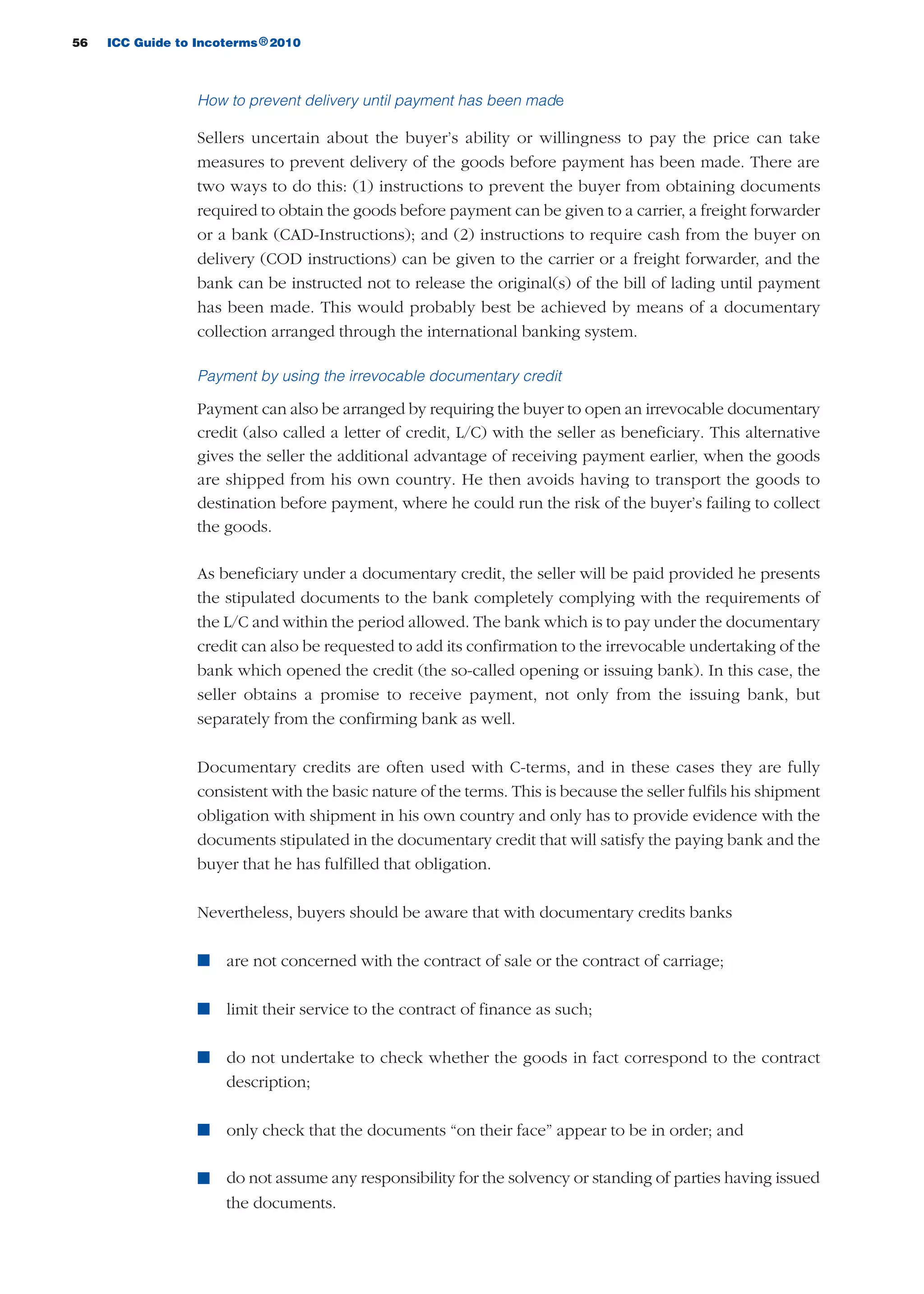 56 ICC Guide to Incoterms 2010®
How to prevent delivery until payment has been made
Sellers uncertain about the buyer’s ability or willingness to pay the price can take
measures to prevent delivery of the goods before payment has been made. There are
two ways to do this: (1) instructions to prevent the buyer from obtaining documents
required to obtain the goods before payment can be given to a carrier, a freight forwarder
or a bank (CAD-Instructions); and (2) instructions to require cash from the buyer on
delivery (COD instructions) can be given to the carrier or a freight forwarder, and the
bank can be instructed not to release the original(s) of the bill of lading until payment
has been made. This would probably best be achieved by means of a documentary
collection arranged through the international banking system.
Payment by using the irrevocable documentary credit
Payment can also be arranged by requiring the buyer to open an irrevocable documentary
credit (also called a letter of credit, L/C) with the seller as beneficiary. This alternative
gives the seller the additional advantage of receiving payment earlier, when the goods
are shipped from his own country. He then avoids having to transport the goods to
destination before payment, where he could run the risk of the buyer’s failing to collect
the goods.
As beneficiary under a documentary credit, the seller will be paid provided he presents
the stipulated documents to the bank completely complying with the requirements of
the L/C and within the period allowed. The bank which is to pay under the documentary
credit can also be requested to add its confirmation to the irrevocable undertaking of the
bank which opened the credit (the so-called opening or issuing bank). In this case, the
seller obtains a promise to receive payment, not only from the issuing bank, but
separately from the confirming bank as well.
Documentary credits are often used with C-terms, and in these cases they are fully
consistent with the basic nature of the terms. This is because the seller fulfils his shipment
obligation with shipment in his own country and only has to provide evidence with the
documents stipulated in the documentary credit that will satisfy the paying bank and the
buyer that he has fulfilled that obligation.
Nevertheless, buyers should be aware that with documentary credits banks
n are not concerned with the contract of sale or the contract of carriage;
n limit their service to the contract of finance as such;
n do not undertake to check whether the goods in fact correspond to the contract
description;
n only check that the documents “on their face” appear to be in order; and
n do not assume any responsibility for the solvency or standing of parties having issued
the documents.
guide des incoterms 2010 27-01-2010_Mise en page 1 27/01/11 13:15 Page56
 
