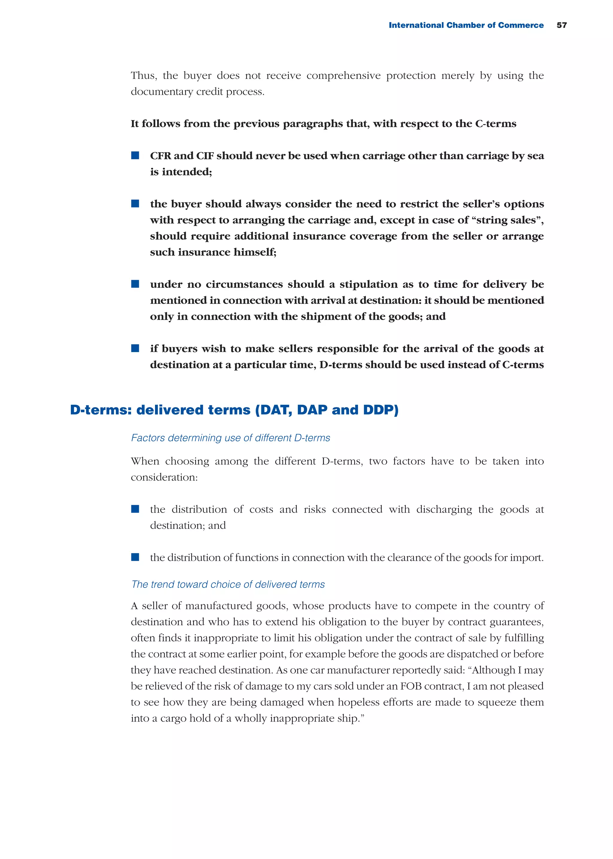 International Chamber of Commerce 57
Thus, the buyer does not receive comprehensive protection merely by using the
documentary credit process.
It follows from the previous paragraphs that, with respect to the C-terms
n CFR and CIF should never be used when carriage other than carriage by sea
is intended;
n the buyer should always consider the need to restrict the seller’s options
with respect to arranging the carriage and, except in case of “string sales”,
should require additional insurance coverage from the seller or arrange
such insurance himself;
n under no circumstances should a stipulation as to time for delivery be
mentioned in connection with arrival at destination: it should be mentioned
only in connection with the shipment of the goods; and
n if buyers wish to make sellers responsible for the arrival of the goods at
destination at a particular time, D-terms should be used instead of C-terms
D-terms: delivered terms (DAT, DAP and DDP)
Factors determining use of different D-terms
When choosing among the different D-terms, two factors have to be taken into
consideration:
n the distribution of costs and risks connected with discharging the goods at
destination; and
n the distribution of functions in connection with the clearance of the goods for import.
The trend toward choice of delivered terms
A seller of manufactured goods, whose products have to compete in the country of
destination and who has to extend his obligation to the buyer by contract guarantees,
often finds it inappropriate to limit his obligation under the contract of sale by fulfilling
the contract at some earlier point, for example before the goods are dispatched or before
they have reached destination. As one car manufacturer reportedly said: “Although I may
be relieved of the risk of damage to my cars sold under an FOB contract, I am not pleased
to see how they are being damaged when hopeless efforts are made to squeeze them
into a cargo hold of a wholly inappropriate ship.”
guide des incoterms 2010 27-01-2010_Mise en page 1 27/01/11 13:15 Page57
 