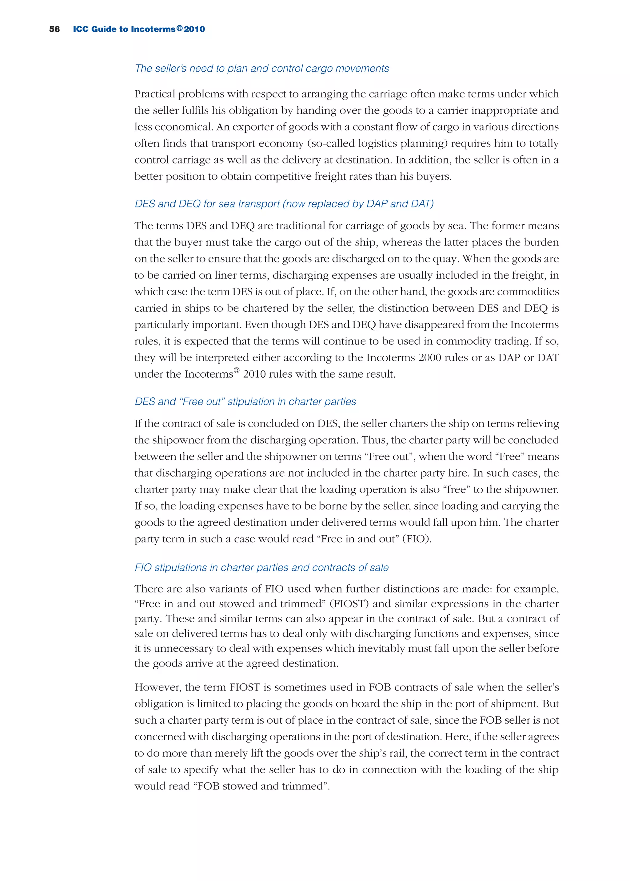 58 ICC Guide to Incoterms 2010®
The seller’s need to plan and control cargo movements
Practical problems with respect to arranging the carriage often make terms under which
the seller fulfils his obligation by handing over the goods to a carrier inappropriate and
less economical. An exporter of goods with a constant flow of cargo in various directions
often finds that transport economy (so-called logistics planning) requires him to totally
control carriage as well as the delivery at destination. In addition, the seller is often in a
better position to obtain competitive freight rates than his buyers.
DES and DEQ for sea transport (now replaced by DAP and DAT)
The terms DES and DEQ are traditional for carriage of goods by sea. The former means
that the buyer must take the cargo out of the ship, whereas the latter places the burden
on the seller to ensure that the goods are discharged on to the quay. When the goods are
to be carried on liner terms, discharging expenses are usually included in the freight, in
which case the term DES is out of place. If, on the other hand, the goods are commodities
carried in ships to be chartered by the seller, the distinction between DES and DEQ is
particularly important. Even though DES and DEQ have disappeared from the Incoterms
rules, it is expected that the terms will continue to be used in commodity trading. If so,
they will be interpreted either according to the Incoterms 2000 rules or as DAP or DAT
under the Incoterms®
2010 rules with the same result.
DES and “Free out” stipulation in charter parties
If the contract of sale is concluded on DES, the seller charters the ship on terms relieving
the shipowner from the discharging operation. Thus, the charter party will be concluded
between the seller and the shipowner on terms “Free out”, when the word “Free” means
that discharging operations are not included in the charter party hire. In such cases, the
charter party may make clear that the loading operation is also “free” to the shipowner.
If so, the loading expenses have to be borne by the seller, since loading and carrying the
goods to the agreed destination under delivered terms would fall upon him. The charter
party term in such a case would read “Free in and out” (FIO).
FIO stipulations in charter parties and contracts of sale
There are also variants of FIO used when further distinctions are made: for example,
“Free in and out stowed and trimmed” (FIOST) and similar expressions in the charter
party. These and similar terms can also appear in the contract of sale. But a contract of
sale on delivered terms has to deal only with discharging functions and expenses, since
it is unnecessary to deal with expenses which inevitably must fall upon the seller before
the goods arrive at the agreed destination.
However, the term FIOST is sometimes used in FOB contracts of sale when the seller’s
obligation is limited to placing the goods on board the ship in the port of shipment. But
such a charter party term is out of place in the contract of sale, since the FOB seller is not
concerned with discharging operations in the port of destination. Here, if the seller agrees
to do more than merely lift the goods over the ship’s rail, the correct term in the contract
of sale to specify what the seller has to do in connection with the loading of the ship
would read “FOB stowed and trimmed”.
guide des incoterms 2010 27-01-2010_Mise en page 1 27/01/11 13:15 Page58
 