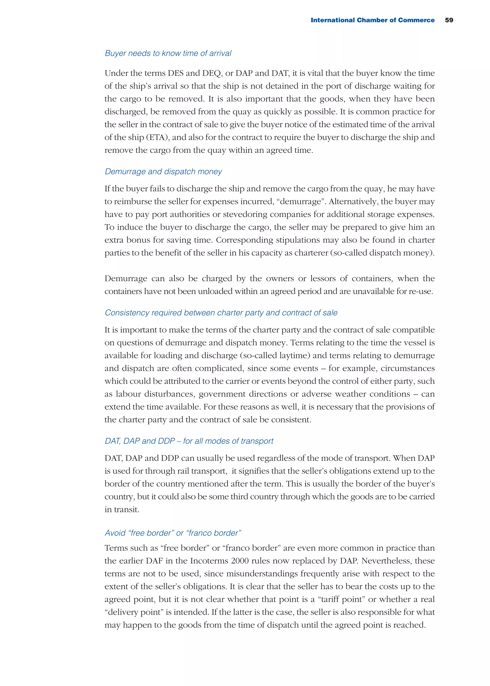 International Chamber of Commerce 59
Buyer needs to know time of arrival
Under the terms DES and DEQ, or DAP and DAT, it is vital that the buyer know the time
of the ship’s arrival so that the ship is not detained in the port of discharge waiting for
the cargo to be removed. It is also important that the goods, when they have been
discharged, be removed from the quay as quickly as possible. It is common practice for
the seller in the contract of sale to give the buyer notice of the estimated time of the arrival
of the ship (ETA), and also for the contract to require the buyer to discharge the ship and
remove the cargo from the quay within an agreed time.
Demurrage and dispatch money
If the buyer fails to discharge the ship and remove the cargo from the quay, he may have
to reimburse the seller for expenses incurred, “demurrage”. Alternatively, the buyer may
have to pay port authorities or stevedoring companies for additional storage expenses.
To induce the buyer to discharge the cargo, the seller may be prepared to give him an
extra bonus for saving time. Corresponding stipulations may also be found in charter
parties to the benefit of the seller in his capacity as charterer (so-called dispatch money).
Demurrage can also be charged by the owners or lessors of containers, when the
containers have not been unloaded within an agreed period and are unavailable for re-use.
Consistency required between charter party and contract of sale
It is important to make the terms of the charter party and the contract of sale compatible
on questions of demurrage and dispatch money. Terms relating to the time the vessel is
available for loading and discharge (so-called laytime) and terms relating to demurrage
and dispatch are often complicated, since some events – for example, circumstances
which could be attributed to the carrier or events beyond the control of either party, such
as labour disturbances, government directions or adverse weather conditions – can
extend the time available. For these reasons as well, it is necessary that the provisions of
the charter party and the contract of sale be consistent.
DAT, DAP and DDP – for all modes of transport
DAT, DAP and DDP can usually be used regardless of the mode of transport. When DAP
is used for through rail transport, it signifies that the seller’s obligations extend up to the
border of the country mentioned after the term. This is usually the border of the buyer’s
country, but it could also be some third country through which the goods are to be carried
in transit.
Avoid “free border” or “franco border”
Terms such as “free border” or “franco border” are even more common in practice than
the earlier DAF in the Incoterms 2000 rules now replaced by DAP. Nevertheless, these
terms are not to be used, since misunderstandings frequently arise with respect to the
extent of the seller’s obligations. It is clear that the seller has to bear the costs up to the
agreed point, but it is not clear whether that point is a “tariff point” or whether a real
“delivery point” is intended. If the latter is the case, the seller is also responsible for what
may happen to the goods from the time of dispatch until the agreed point is reached.
guide des incoterms 2010 27-01-2010_Mise en page 1 04/02/11 14:58 Page59
 