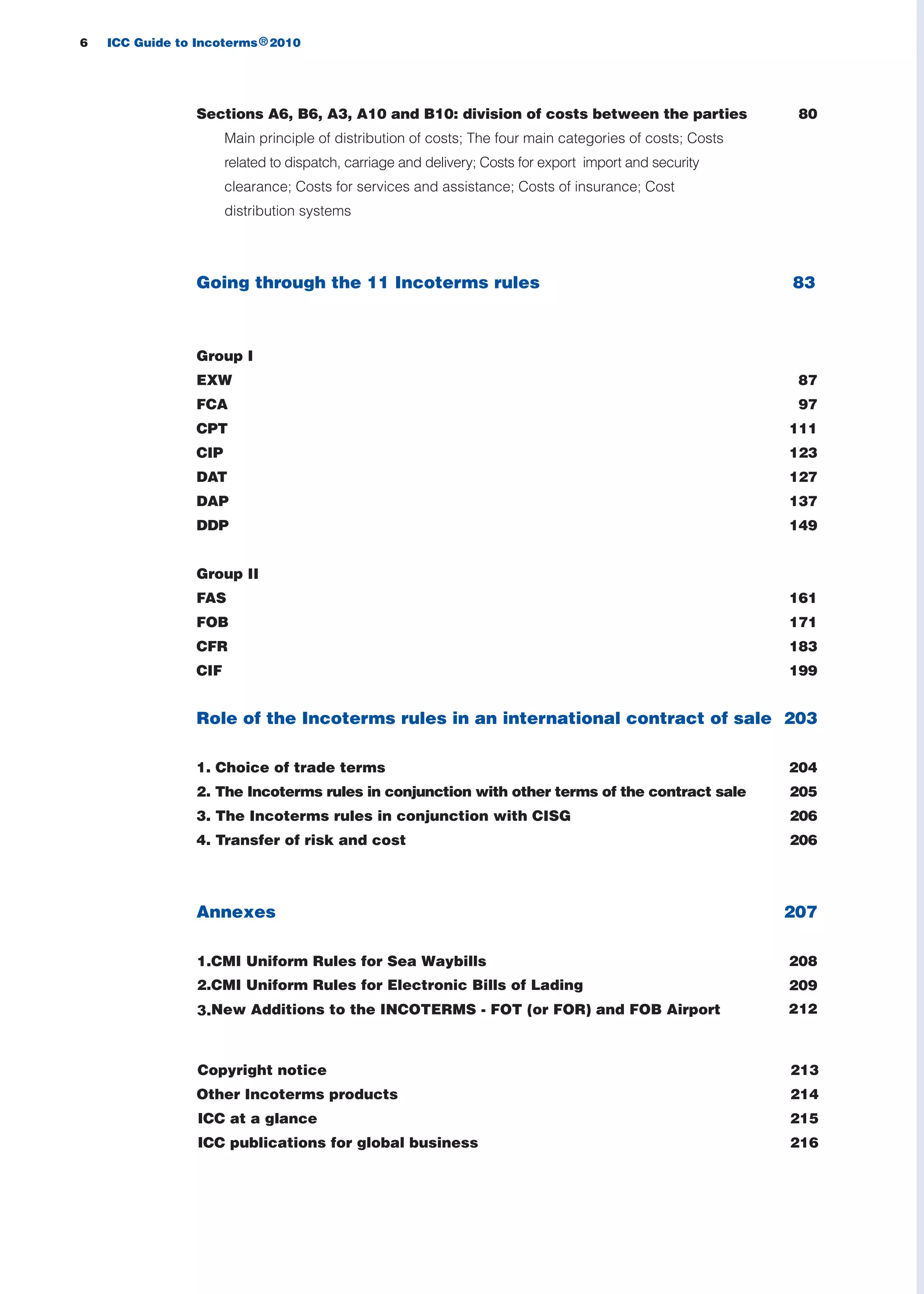 6 ICC Guide to Incoterms 2010®
83
Sections A6, B6, A3, A10 and B10: division of costs between the parties 80
Main principle of distribution of costs; The four main categories of costs; Costs
related to dispatch, carriage and delivery; Costs for export import and security
clearance; Costs for services and assistance; Costs of insurance; Cost
distribution systems
Going through the 11 Incoterms rules
Group I
EXW 87
FCA 97
CPT 111
CIP 123
DAT 127
DAP 137
DDP 149
Group II
FAS 161
FOB 171
CFR 183
CIF 199
Role of the Incoterms rules in an international contract of sale 203
1. Choice of trade terms 204
2. The Incoterms rules in conjunction with other terms of the contract sale 205
3. The Incoterms rules in conjunction with CISG 206
4. Transfer of risk and cost 206
Annexes 207
2081.CMI Uniform Rules for Sea Waybills
2.CMI Uniform Rules for Electronic Bills of Lading
3.New Additions to the INCOTERMS - FOT (or FOR) and FOB Airport
209
Copyright notice 213
Other Incoterms products 214
ICC at a glance 215
ICC publications for global business 216
guide des incoterms 2010 27-01-2010_Mise en page 1 27/01/11 18:06 Page6
212
 