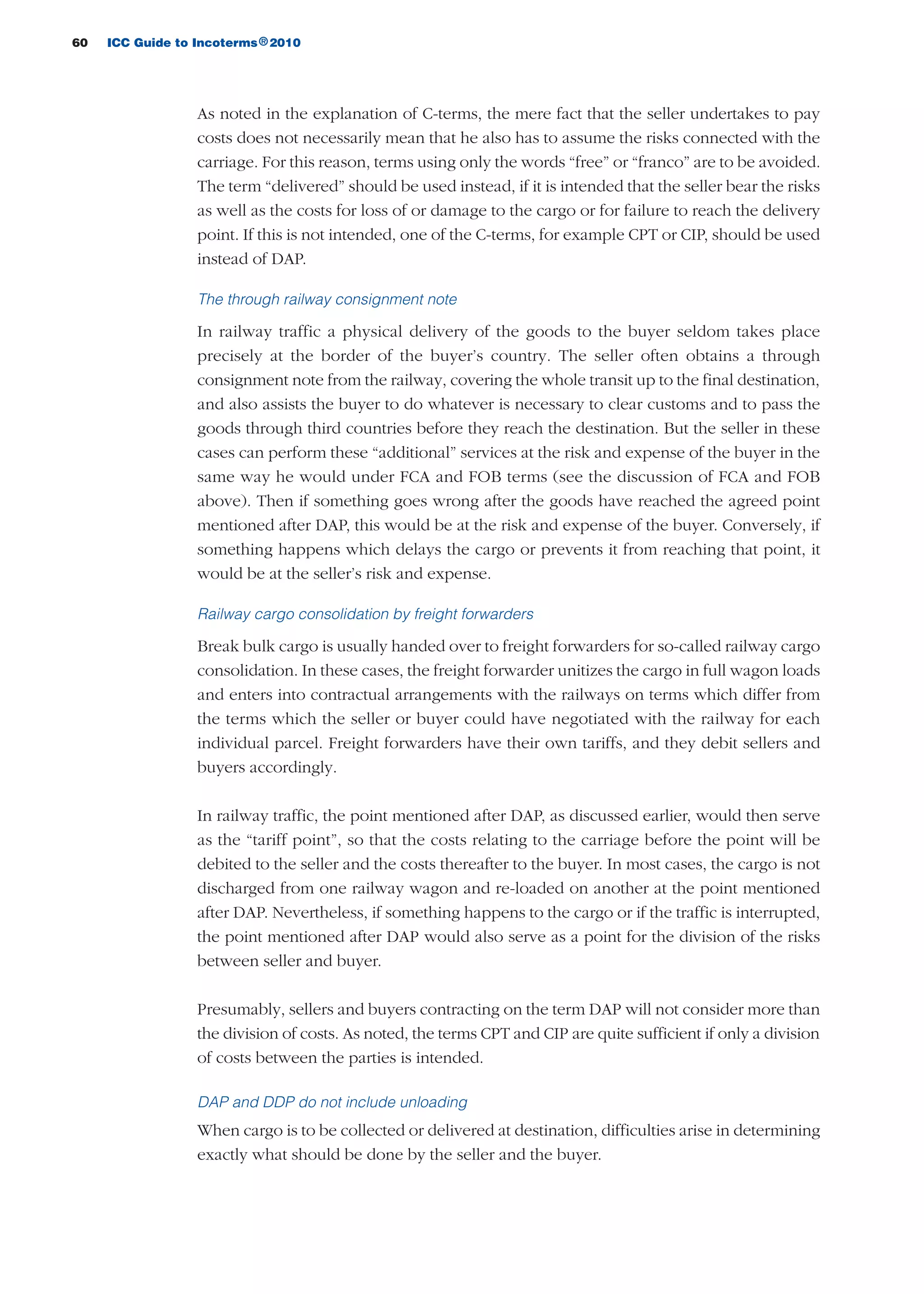 60 ICC Guide to Incoterms 2010®
As noted in the explanation of C-terms, the mere fact that the seller undertakes to pay
costs does not necessarily mean that he also has to assume the risks connected with the
carriage. For this reason, terms using only the words “free” or “franco” are to be avoided.
The term “delivered” should be used instead, if it is intended that the seller bear the risks
as well as the costs for loss of or damage to the cargo or for failure to reach the delivery
point. If this is not intended, one of the C-terms, for example CPT or CIP, should be used
instead of DAP.
The through railway consignment note
In railway traffic a physical delivery of the goods to the buyer seldom takes place
precisely at the border of the buyer’s country. The seller often obtains a through
consignment note from the railway, covering the whole transit up to the final destination,
and also assists the buyer to do whatever is necessary to clear customs and to pass the
goods through third countries before they reach the destination. But the seller in these
cases can perform these “additional” services at the risk and expense of the buyer in the
same way he would under FCA and FOB terms (see the discussion of FCA and FOB
above). Then if something goes wrong after the goods have reached the agreed point
mentioned after DAP, this would be at the risk and expense of the buyer. Conversely, if
something happens which delays the cargo or prevents it from reaching that point, it
would be at the seller’s risk and expense.
Railway cargo consolidation by freight forwarders
Break bulk cargo is usually handed over to freight forwarders for so-called railway cargo
consolidation. In these cases, the freight forwarder unitizes the cargo in full wagon loads
and enters into contractual arrangements with the railways on terms which differ from
the terms which the seller or buyer could have negotiated with the railway for each
individual parcel. Freight forwarders have their own tariffs, and they debit sellers and
buyers accordingly.
In railway traffic, the point mentioned after DAP, as discussed earlier, would then serve
as the “tariff point”, so that the costs relating to the carriage before the point will be
debited to the seller and the costs thereafter to the buyer. In most cases, the cargo is not
discharged from one railway wagon and re-loaded on another at the point mentioned
after DAP. Nevertheless, if something happens to the cargo or if the traffic is interrupted,
the point mentioned after DAP would also serve as a point for the division of the risks
between seller and buyer.
Presumably, sellers and buyers contracting on the term DAP will not consider more than
the division of costs. As noted, the terms CPT and CIP are quite sufficient if only a division
of costs between the parties is intended.
DAP and DDP do not include unloading
When cargo is to be collected or delivered at destination, difficulties arise in determining
exactly what should be done by the seller and the buyer.
guide des incoterms 2010 27-01-2010_Mise en page 1 27/01/11 13:15 Page60
 
