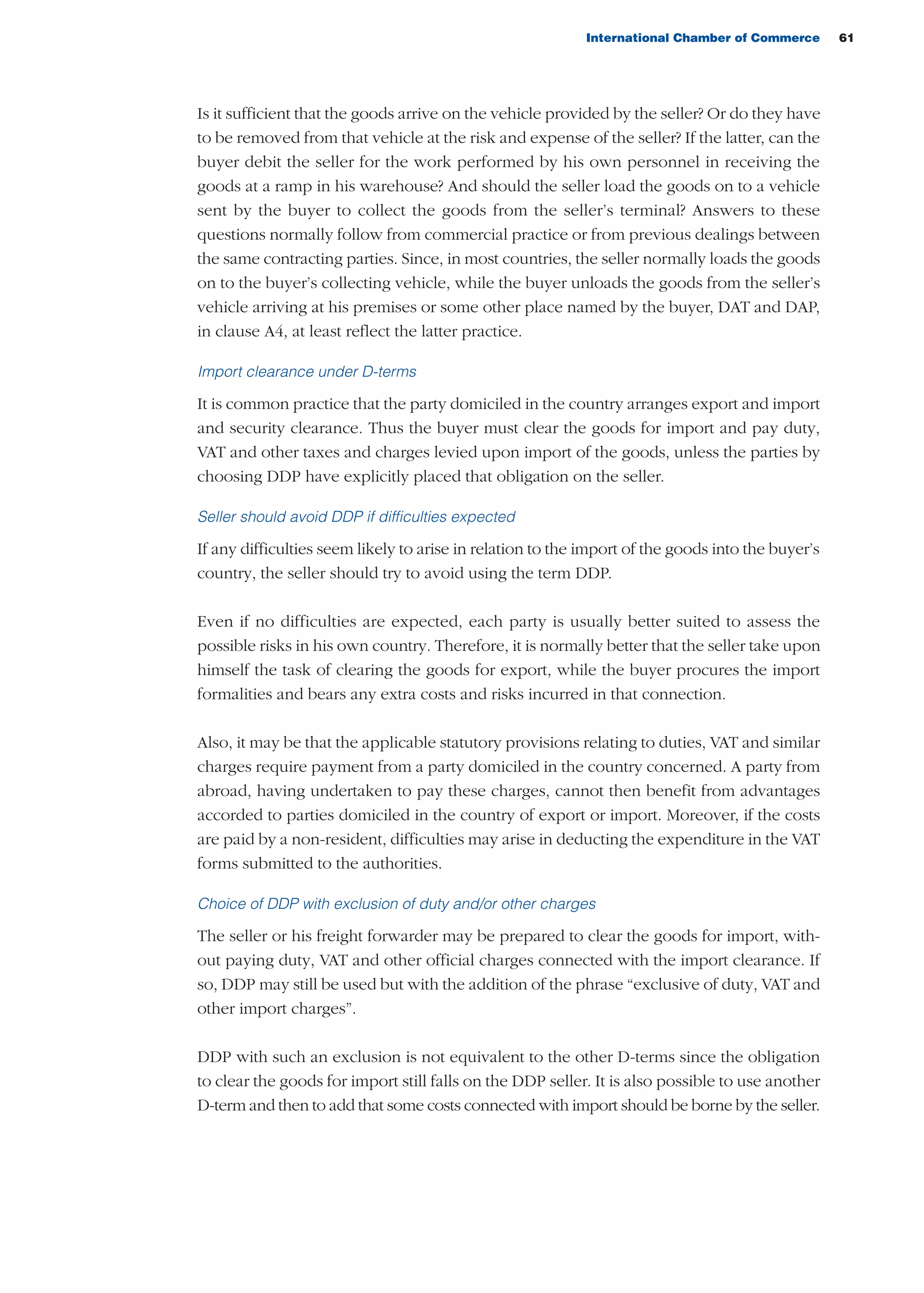 International Chamber of Commerce 61
Is it sufficient that the goods arrive on the vehicle provided by the seller? Or do they have
to be removed from that vehicle at the risk and expense of the seller? If the latter, can the
buyer debit the seller for the work performed by his own personnel in receiving the
goods at a ramp in his warehouse? And should the seller load the goods on to a vehicle
sent by the buyer to collect the goods from the seller’s terminal? Answers to these
questions normally follow from commercial practice or from previous dealings between
the same contracting parties. Since, in most countries, the seller normally loads the goods
on to the buyer’s collecting vehicle, while the buyer unloads the goods from the seller’s
vehicle arriving at his premises or some other place named by the buyer, DAT and DAP,
in clause A4, at least reflect the latter practice.
Import clearance under D-terms
It is common practice that the party domiciled in the country arranges export and import
and security clearance. Thus the buyer must clear the goods for import and pay duty,
VAT and other taxes and charges levied upon import of the goods, unless the parties by
choosing DDP have explicitly placed that obligation on the seller.
Seller should avoid DDP if difficulties expected
If any difficulties seem likely to arise in relation to the import of the goods into the buyer’s
country, the seller should try to avoid using the term DDP.
Even if no difficulties are expected, each party is usually better suited to assess the
possible risks in his own country. Therefore, it is normally better that the seller take upon
himself the task of clearing the goods for export, while the buyer procures the import
formalities and bears any extra costs and risks incurred in that connection.
Also, it may be that the applicable statutory provisions relating to duties, VAT and similar
charges require payment from a party domiciled in the country concerned. A party from
abroad, having undertaken to pay these charges, cannot then benefit from advantages
accorded to parties domiciled in the country of export or import. Moreover, if the costs
are paid by a non-resident, difficulties may arise in deducting the expenditure in the VAT
forms submitted to the authorities.
Choice of DDP with exclusion of duty and/or other charges
The seller or his freight forwarder may be prepared to clear the goods for import, with-
out paying duty, VAT and other official charges connected with the import clearance. If
so, DDP may still be used but with the addition of the phrase “exclusive of duty, VAT and
other import charges”.
DDP with such an exclusion is not equivalent to the other D-terms since the obligation
to clear the goods for import still falls on the DDP seller. It is also possible to use another
D-term and then to add that some costs connected with import should be borne by the seller.
guide des incoterms 2010 27-01-2010_Mise en page 1 27/01/11 13:15 Page61
 