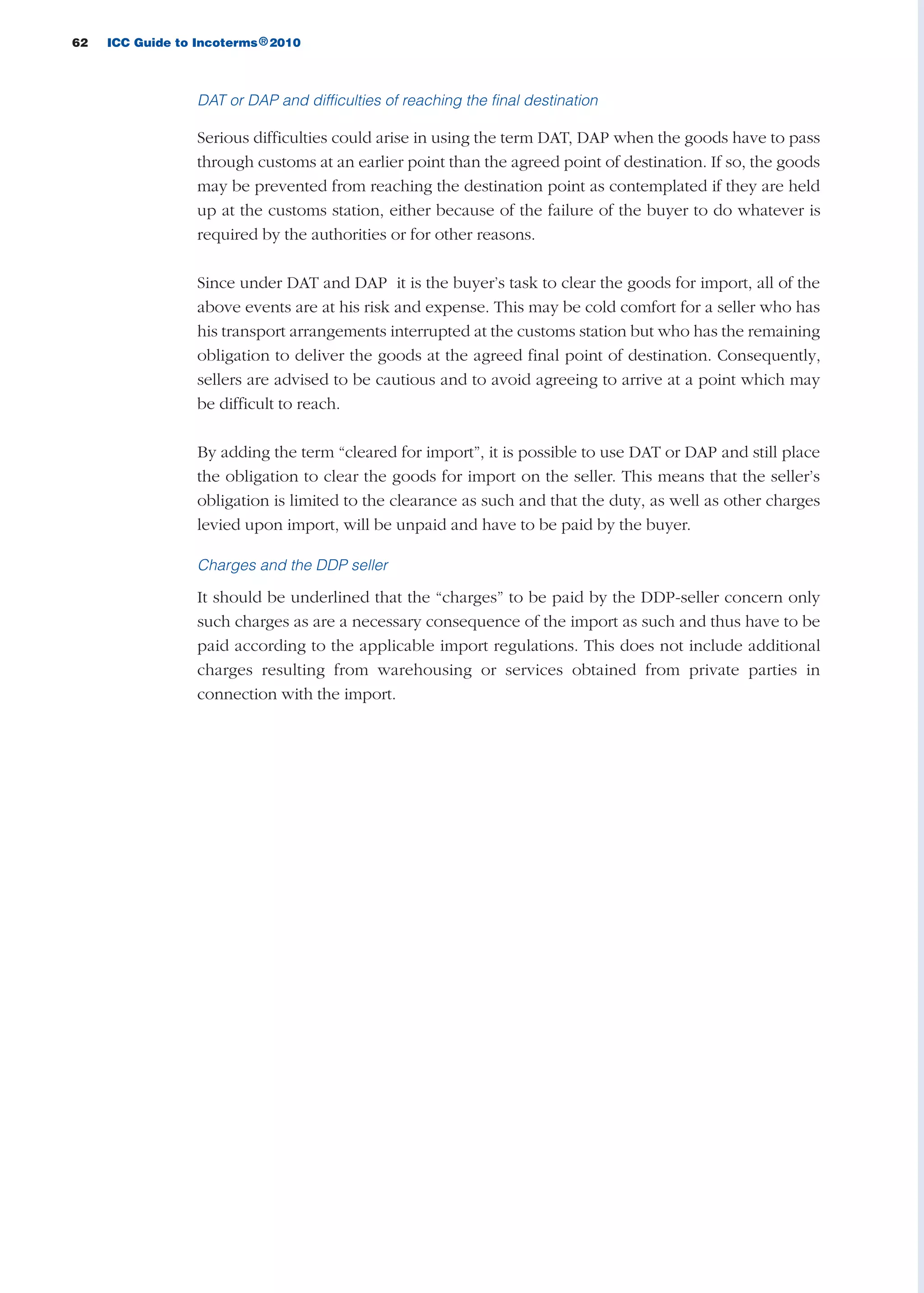 62 ICC Guide to Incoterms 2010®
DAT or DAP and difficulties of reaching the final destination
Serious difficulties could arise in using the term DAT, DAP when the goods have to pass
through customs at an earlier point than the agreed point of destination. If so, the goods
may be prevented from reaching the destination point as contemplated if they are held
up at the customs station, either because of the failure of the buyer to do whatever is
required by the authorities or for other reasons.
Since under DAT and DAP it is the buyer’s task to clear the goods for import, all of the
above events are at his risk and expense. This may be cold comfort for a seller who has
his transport arrangements interrupted at the customs station but who has the remaining
obligation to deliver the goods at the agreed final point of destination. Consequently,
sellers are advised to be cautious and to avoid agreeing to arrive at a point which may
be difficult to reach.
By adding the term “cleared for import”, it is possible to use DAT or DAP and still place
the obligation to clear the goods for import on the seller. This means that the seller’s
obligation is limited to the clearance as such and that the duty, as well as other charges
levied upon import, will be unpaid and have to be paid by the buyer.
Charges and the DDP seller
It should be underlined that the “charges” to be paid by the DDP-seller concern only
such charges as are a necessary consequence of the import as such and thus have to be
paid according to the applicable import regulations. This does not include additional
charges resulting from warehousing or services obtained from private parties in
connection with the import.
guide des incoterms 2010 27-01-2010_Mise en page 1 27/01/11 13:15 Page62
 