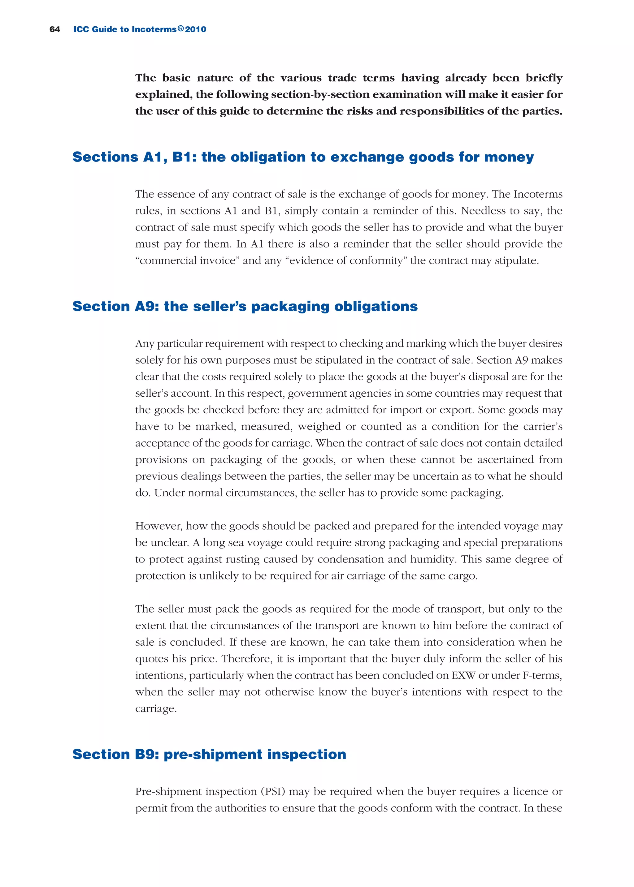 64 ICC Guide to Incoterms 2010®
The basic nature of the various trade terms having already been briefly
explained, the following section-by-section examination will make it easier for
the user of this guide to determine the risks and responsibilities of the parties.
Sections A1, B1: the obligation to exchange goods for money
The essence of any contract of sale is the exchange of goods for money. The Incoterms
rules, in sections A1 and B1, simply contain a reminder of this. Needless to say, the
contract of sale must specify which goods the seller has to provide and what the buyer
must pay for them. In A1 there is also a reminder that the seller should provide the
“commercial invoice” and any “evidence of conformity” the contract may stipulate.
Section A9: the seller’s packaging obligations
Any particular requirement with respect to checking and marking which the buyer desires
solely for his own purposes must be stipulated in the contract of sale. Section A9 makes
clear that the costs required solely to place the goods at the buyer’s disposal are for the
seller’s account. In this respect, government agencies in some countries may request that
the goods be checked before they are admitted for import or export. Some goods may
have to be marked, measured, weighed or counted as a condition for the carrier’s
acceptance of the goods for carriage. When the contract of sale does not contain detailed
provisions on packaging of the goods, or when these cannot be ascertained from
previous dealings between the parties, the seller may be uncertain as to what he should
do. Under normal circumstances, the seller has to provide some packaging.
However, how the goods should be packed and prepared for the intended voyage may
be unclear. A long sea voyage could require strong packaging and special preparations
to protect against rusting caused by condensation and humidity. This same degree of
protection is unlikely to be required for air carriage of the same cargo.
The seller must pack the goods as required for the mode of transport, but only to the
extent that the circumstances of the transport are known to him before the contract of
sale is concluded. If these are known, he can take them into consideration when he
quotes his price. Therefore, it is important that the buyer duly inform the seller of his
intentions, particularly when the contract has been concluded on EXW or under F-terms,
when the seller may not otherwise know the buyer’s intentions with respect to the
carriage.
Section B9: pre-shipment inspection
Pre-shipment inspection (PSI) may be required when the buyer requires a licence or
permit from the authorities to ensure that the goods conform with the contract. In these
guide des incoterms 2010 27-01-2010_Mise en page 1 27/01/11 13:15 Page64
 