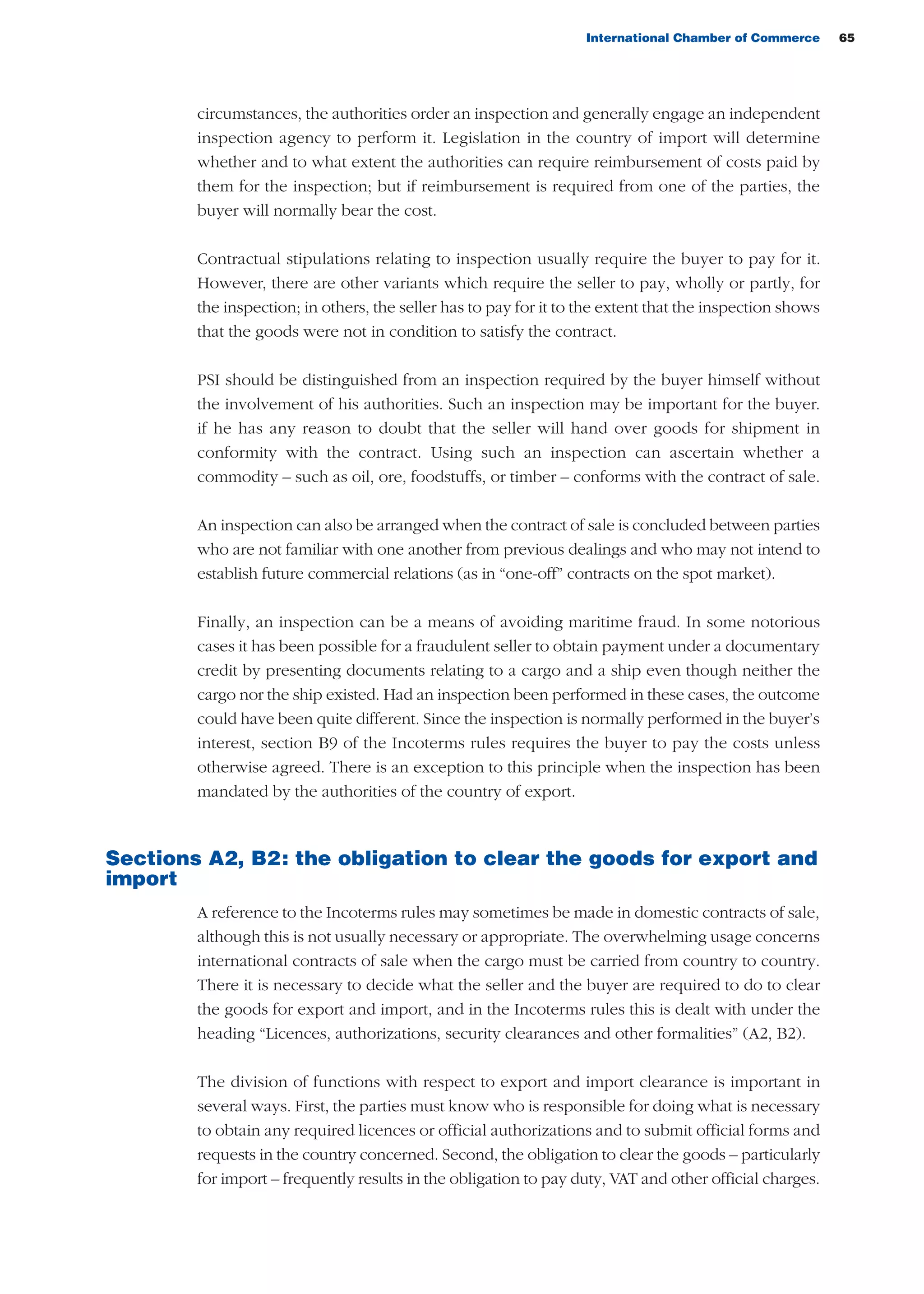 International Chamber of Commerce 65
circumstances, the authorities order an inspection and generally engage an independent
inspection agency to perform it. Legislation in the country of import will determine
whether and to what extent the authorities can require reimbursement of costs paid by
them for the inspection; but if reimbursement is required from one of the parties, the
buyer will normally bear the cost.
Contractual stipulations relating to inspection usually require the buyer to pay for it.
However, there are other variants which require the seller to pay, wholly or partly, for
the inspection; in others, the seller has to pay for it to the extent that the inspection shows
that the goods were not in condition to satisfy the contract.
PSI should be distinguished from an inspection required by the buyer himself without
the involvement of his authorities. Such an inspection may be important for the buyer.
if he has any reason to doubt that the seller will hand over goods for shipment in
conformity with the contract. Using such an inspection can ascertain whether a
commodity – such as oil, ore, foodstuffs, or timber – conforms with the contract of sale.
An inspection can also be arranged when the contract of sale is concluded between parties
who are not familiar with one another from previous dealings and who may not intend to
establish future commercial relations (as in “one-off” contracts on the spot market).
Finally, an inspection can be a means of avoiding maritime fraud. In some notorious
cases it has been possible for a fraudulent seller to obtain payment under a documentary
credit by presenting documents relating to a cargo and a ship even though neither the
cargo nor the ship existed. Had an inspection been performed in these cases, the outcome
could have been quite different. Since the inspection is normally performed in the buyer’s
interest, section B9 of the Incoterms rules requires the buyer to pay the costs unless
otherwise agreed. There is an exception to this principle when the inspection has been
mandated by the authorities of the country of export.
Sections A2, B2: the obligation to clear the goods for export and
import
A reference to the Incoterms rules may sometimes be made in domestic contracts of sale,
although this is not usually necessary or appropriate. The overwhelming usage concerns
international contracts of sale when the cargo must be carried from country to country.
There it is necessary to decide what the seller and the buyer are required to do to clear
the goods for export and import, and in the Incoterms rules this is dealt with under the
heading “Licences, authorizations, security clearances and other formalities” (A2, B2).
The division of functions with respect to export and import clearance is important in
several ways. First, the parties must know who is responsible for doing what is necessary
to obtain any required licences or official authorizations and to submit official forms and
requests in the country concerned. Second, the obligation to clear the goods – particularly
for import – frequently results in the obligation to pay duty, VAT and other official charges.
guide des incoterms 2010 27-01-2010_Mise en page 1 27/01/11 13:15 Page65
 