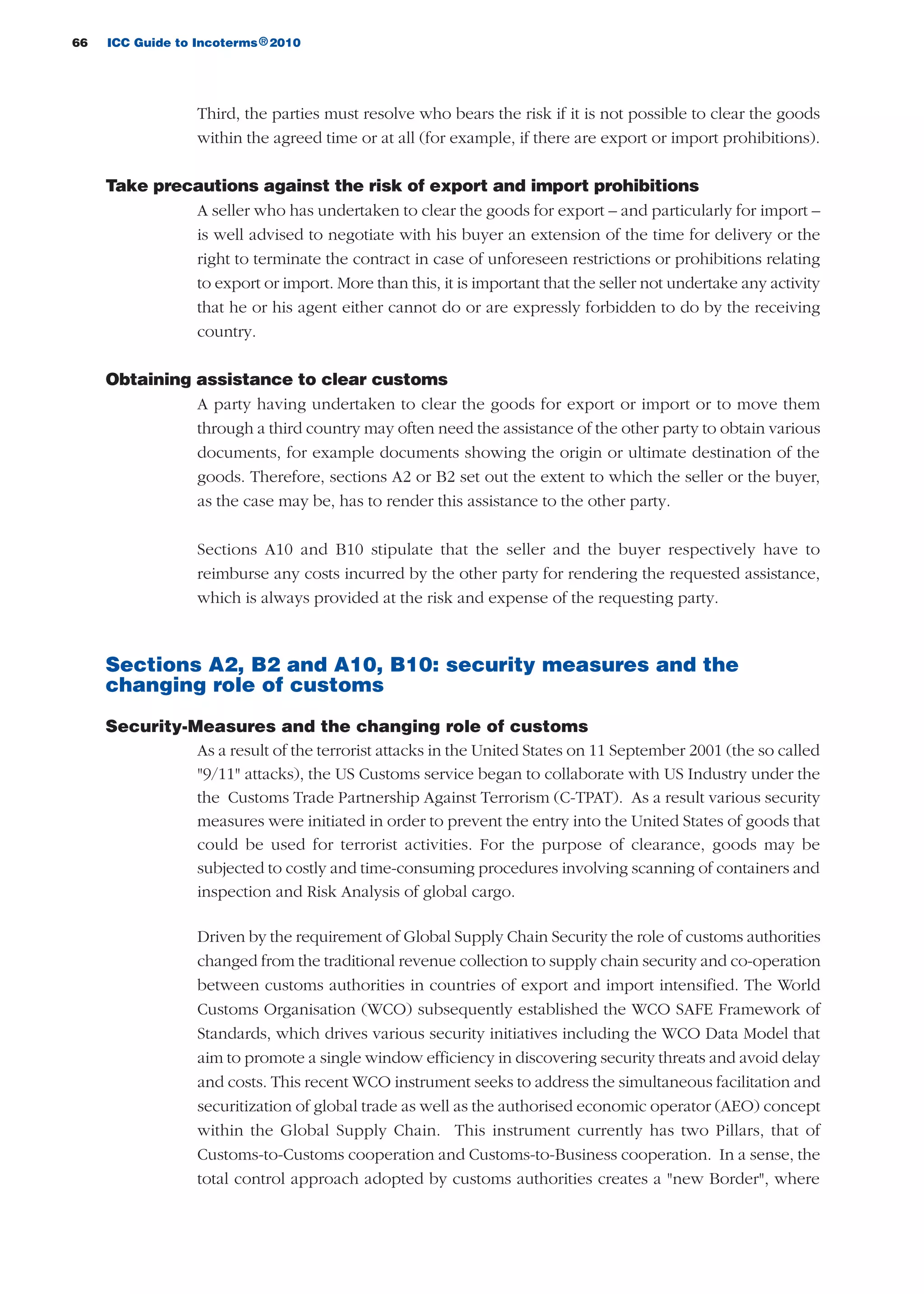 66 ICC Guide to Incoterms 2010®
Third, the parties must resolve who bears the risk if it is not possible to clear the goods
within the agreed time or at all (for example, if there are export or import prohibitions).
Take precautions against the risk of export and import prohibitions
A seller who has undertaken to clear the goods for export – and particularly for import –
is well advised to negotiate with his buyer an extension of the time for delivery or the
right to terminate the contract in case of unforeseen restrictions or prohibitions relating
to export or import. More than this, it is important that the seller not undertake any activity
that he or his agent either cannot do or are expressly forbidden to do by the receiving
country.
Obtaining assistance to clear customs
A party having undertaken to clear the goods for export or import or to move them
through a third country may often need the assistance of the other party to obtain various
documents, for example documents showing the origin or ultimate destination of the
goods. Therefore, sections A2 or B2 set out the extent to which the seller or the buyer,
as the case may be, has to render this assistance to the other party.
Sections A10 and B10 stipulate that the seller and the buyer respectively have to
reimburse any costs incurred by the other party for rendering the requested assistance,
which is always provided at the risk and expense of the requesting party.
Sections A2, B2 and A10, B10: security measures and the
changing role of customs
Security-Measures and the changing role of customs
As a result of the terrorist attacks in the United States on 11 September 2001 (the so called
"9/11" attacks), the US Customs service began to collaborate with US Industry under the
the Customs Trade Partnership Against Terrorism (C-TPAT). As a result various security
measures were initiated in order to prevent the entry into the United States of goods that
could be used for terrorist activities. For the purpose of clearance, goods may be
subjected to costly and time-consuming procedures involving scanning of containers and
inspection and Risk Analysis of global cargo.
Driven by the requirement of Global Supply Chain Security the role of customs authorities
changed from the traditional revenue collection to supply chain security and co-operation
between customs authorities in countries of export and import intensified. The World
Customs Organisation (WCO) subsequently established the WCO SAFE Framework of
Standards, which drives various security initiatives including the WCO Data Model that
aim to promote a single window efficiency in discovering security threats and avoid delay
and costs. This recent WCO instrument seeks to address the simultaneous facilitation and
securitization of global trade as well as the authorised economic operator (AEO) concept
within the Global Supply Chain. This instrument currently has two Pillars, that of
Customs-to-Customs cooperation and Customs-to-Business cooperation. In a sense, the
total control approach adopted by customs authorities creates a "new Border", where
guide des incoterms 2010 27-01-2010_Mise en page 1 27/01/11 13:15 Page66
 