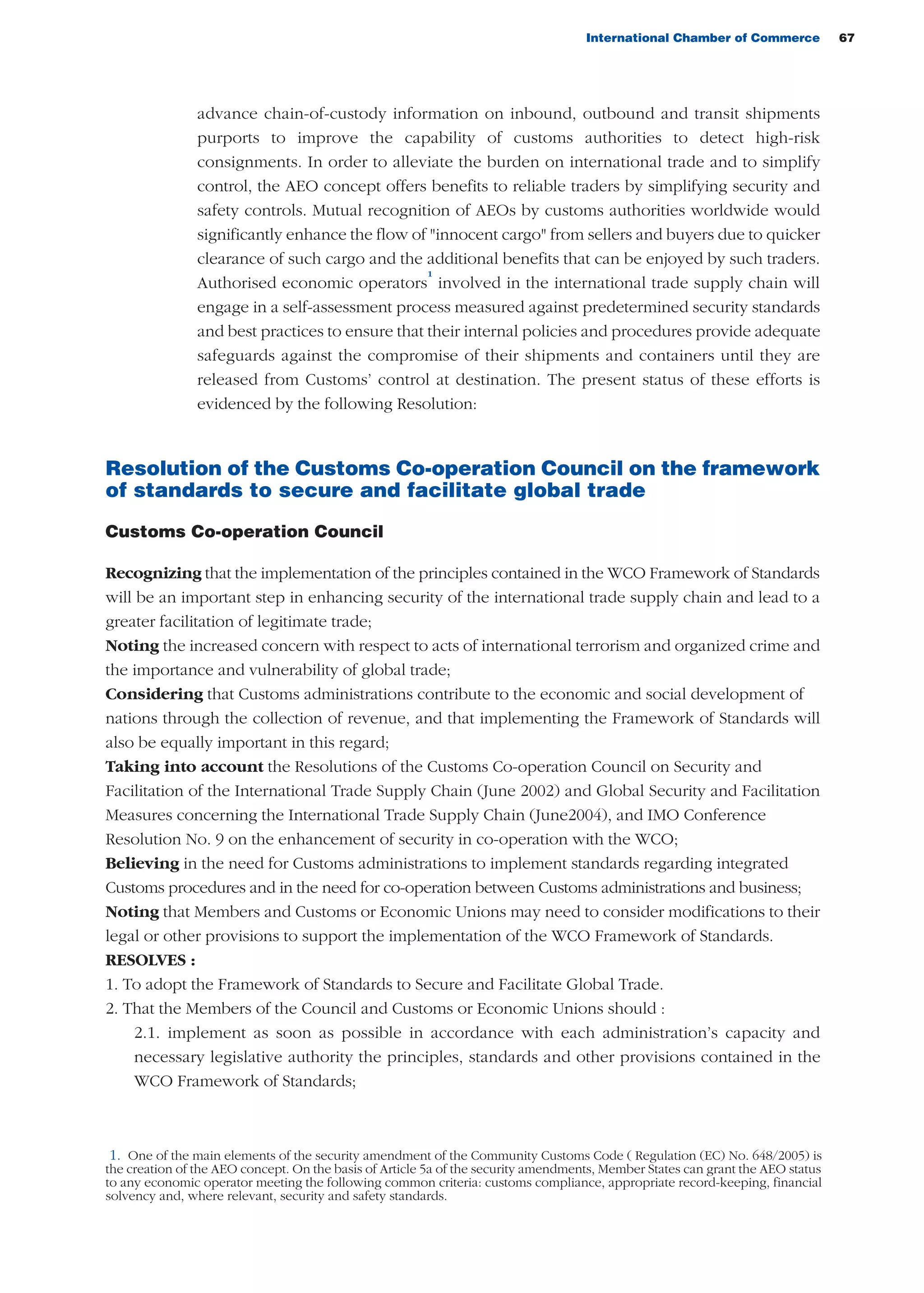 International Chamber of Commerce 67
advance chain-of-custody information on inbound, outbound and transit shipments
purports to improve the capability of customs authorities to detect high-risk
consignments. In order to alleviate the burden on international trade and to simplify
control, the AEO concept offers benefits to reliable traders by simplifying security and
safety controls. Mutual recognition of AEOs by customs authorities worldwide would
significantly enhance the flow of "innocent cargo" from sellers and buyers due to quicker
clearance of such cargo and the additional benefits that can be enjoyed by such traders.
Authorised economic operators
1
involved in the international trade supply chain will
engage in a self-assessment process measured against predetermined security standards
and best practices to ensure that their internal policies and procedures provide adequate
safeguards against the compromise of their shipments and containers until they are
released from Customs’ control at destination. The present status of these efforts is
evidenced by the following Resolution:
Resolution of the Customs Co-operation Council on the framework
of standards to secure and facilitate global trade
Customs Co-operation Council
Recognizing that the implementation of the principles contained in the WCO Framework of Standards
will be an important step in enhancing security of the international trade supply chain and lead to a
greater facilitation of legitimate trade;
Noting the increased concern with respect to acts of international terrorism and organized crime and
the importance and vulnerability of global trade;
Considering that Customs administrations contribute to the economic and social development of
nations through the collection of revenue, and that implementing the Framework of Standards will
also be equally important in this regard;
Taking into account the Resolutions of the Customs Co-operation Council on Security and
Facilitation of the International Trade Supply Chain (June 2002) and Global Security and Facilitation
Measures concerning the International Trade Supply Chain (June2004), and IMO Conference
Resolution No. 9 on the enhancement of security in co-operation with the WCO;
Believing in the need for Customs administrations to implement standards regarding integrated
Customs procedures and in the need for co-operation between Customs administrations and business;
Noting that Members and Customs or Economic Unions may need to consider modifications to their
legal or other provisions to support the implementation of the WCO Framework of Standards.
RESOLVES :
1. To adopt the Framework of Standards to Secure and Facilitate Global Trade.
2. That the Members of the Council and Customs or Economic Unions should :
2.1. implement as soon as possible in accordance with each administration’s capacity and
necessary legislative authority the principles, standards and other provisions contained in the
WCO Framework of Standards;
1. One of the main elements of the security amendment of the Community Customs Code ( Regulation (EC) No. 648/2005) is
the creation of the AEO concept. On the basis of Article 5a of the security amendments, Member States can grant the AEO status
to any economic operator meeting the following common criteria: customs compliance, appropriate record-keeping, financial
solvency and, where relevant, security and safety standards.
guide des incoterms 2010 27-01-2010_Mise en page 1 27/01/11 13:15 Page67
 