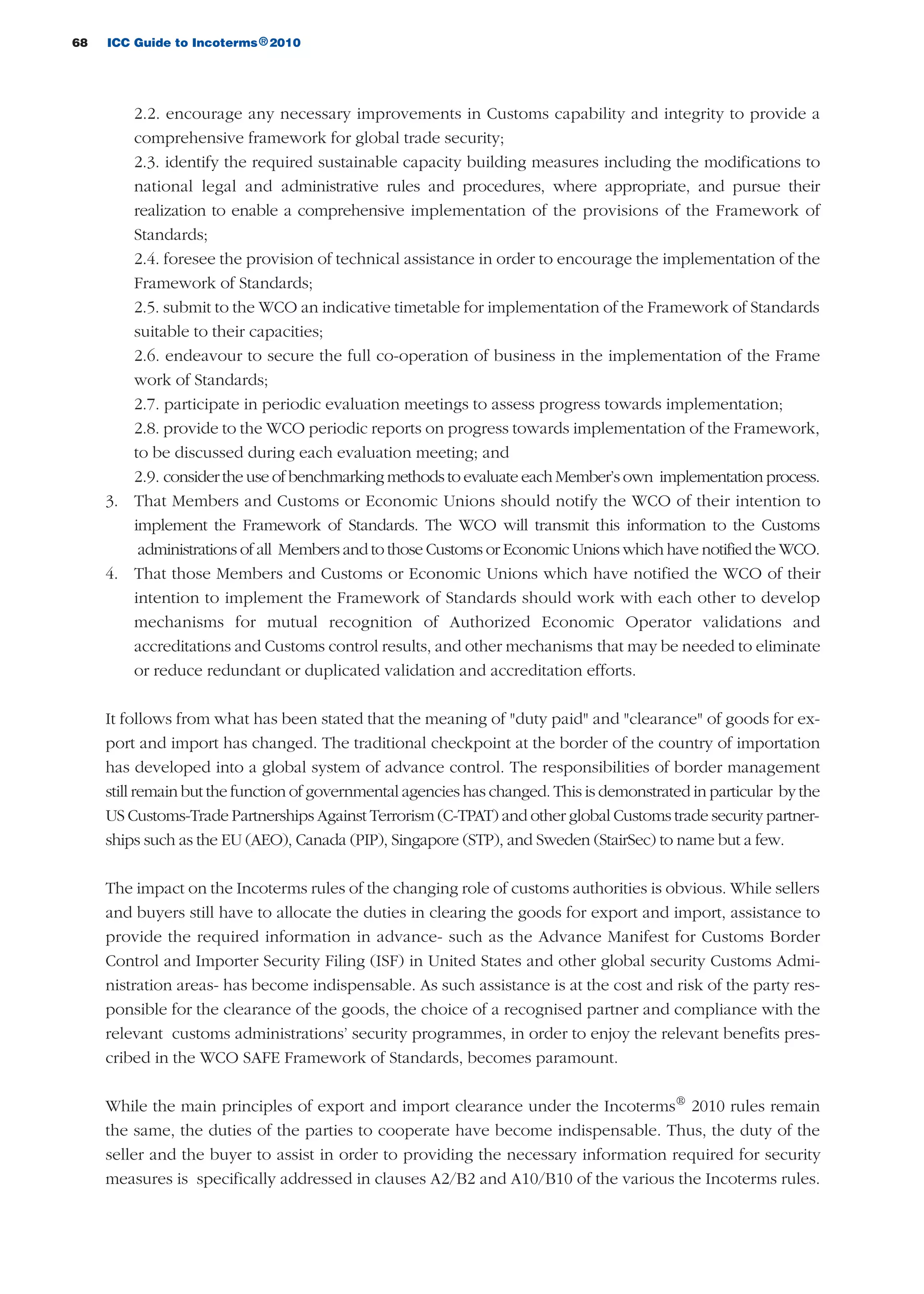 68 ICC Guide to Incoterms 2010®
2.2. encourage any necessary improvements in Customs capability and integrity to provide a
comprehensive framework for global trade security;
2.3. identify the required sustainable capacity building measures including the modifications to
national legal and administrative rules and procedures, where appropriate, and pursue their
realization to enable a comprehensive implementation of the provisions of the Framework of
Standards;
2.4. foresee the provision of technical assistance in order to encourage the implementation of the
Framework of Standards;
2.5. submit to the WCO an indicative timetable for implementation of the Framework of Standards
suitable to their capacities;
2.6. endeavour to secure the full co-operation of business in the implementation of the Frame
work of Standards;
2.7. participate in periodic evaluation meetings to assess progress towards implementation;
2.8. provide to the WCO periodic reports on progress towards implementation of the Framework,
to be discussed during each evaluation meeting; and
2.9. consider the use of benchmarking methods to evaluate each Member’s own implementation process.
3. That Members and Customs or Economic Unions should notify the WCO of their intention to
implement the Framework of Standards. The WCO will transmit this information to the Customs
administrations of all Members and to those Customs or Economic Unions which have notified the WCO.
4. That those Members and Customs or Economic Unions which have notified the WCO of their
intention to implement the Framework of Standards should work with each other to develop
mechanisms for mutual recognition of Authorized Economic Operator validations and
accreditations and Customs control results, and other mechanisms that may be needed to eliminate
or reduce redundant or duplicated validation and accreditation efforts.
It follows from what has been stated that the meaning of "duty paid" and "clearance" of goods for ex-
port and import has changed. The traditional checkpoint at the border of the country of importation
has developed into a global system of advance control. The responsibilities of border management
still remain but the function of governmental agencies has changed. This is demonstrated in particular by the
US Customs-Trade Partnerships Against Terrorism (C-TPAT) and other global Customs trade security partner-
ships such as the EU (AEO), Canada (PIP), Singapore (STP), and Sweden (StairSec) to name but a few.
The impact on the Incoterms rules of the changing role of customs authorities is obvious. While sellers
and buyers still have to allocate the duties in clearing the goods for export and import, assistance to
provide the required information in advance- such as the Advance Manifest for Customs Border
Control and Importer Security Filing (ISF) in United States and other global security Customs Admi-
nistration areas- has become indispensable. As such assistance is at the cost and risk of the party res-
ponsible for the clearance of the goods, the choice of a recognised partner and compliance with the
relevant customs administrations’ security programmes, in order to enjoy the relevant benefits pres-
cribed in the WCO SAFE Framework of Standards, becomes paramount.
While the main principles of export and import clearance under the Incoterms®
2010 rules remain
the same, the duties of the parties to cooperate have become indispensable. Thus, the duty of the
seller and the buyer to assist in order to providing the necessary information required for security
measures is specifically addressed in clauses A2/B2 and A10/B10 of the various the Incoterms rules.
guide des incoterms 2010 27-01-2010_Mise en page 1 27/01/11 13:15 Page68
 