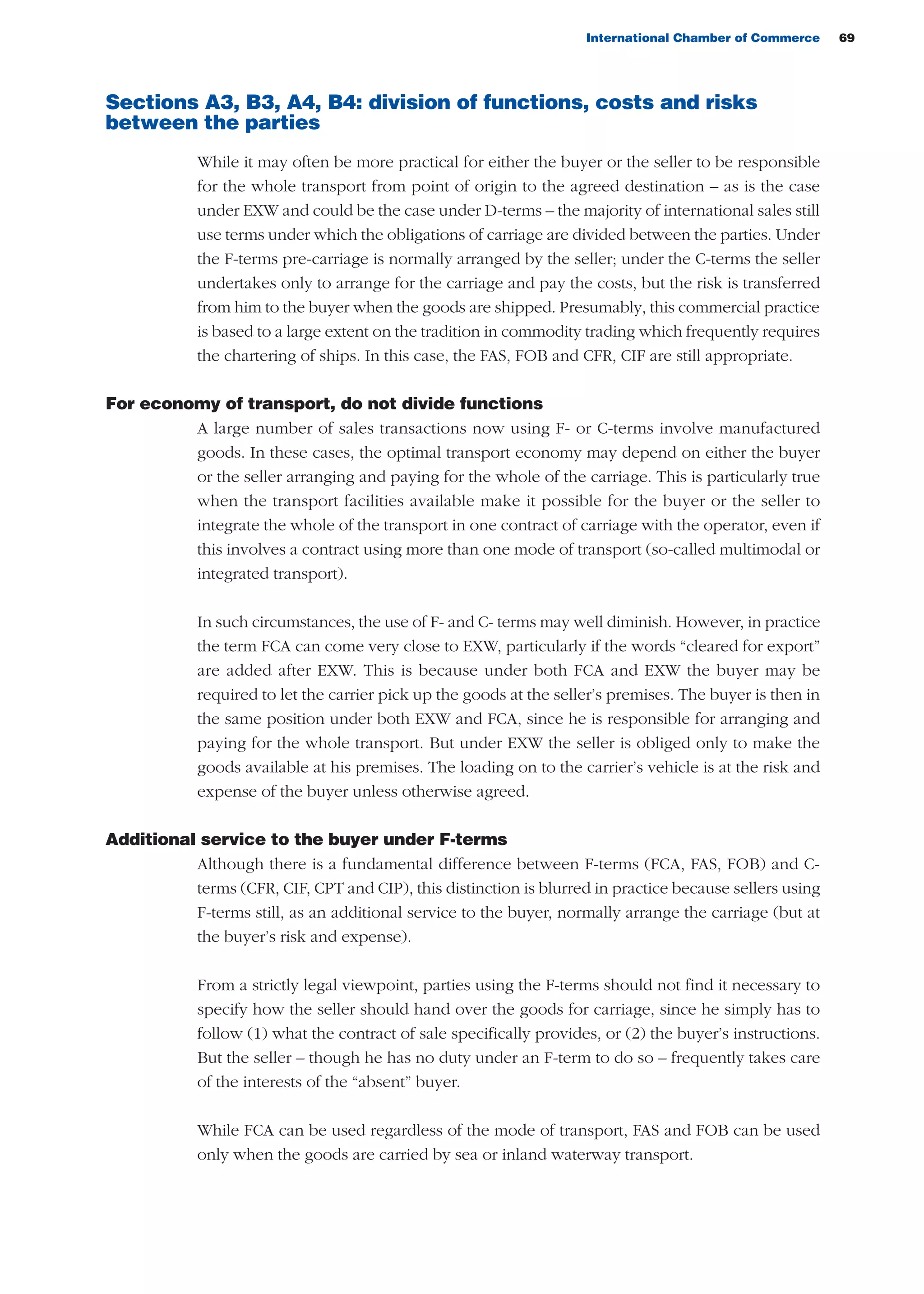 International Chamber of Commerce 69
Sections A3, B3, A4, B4: division of functions, costs and risks
between the parties
While it may often be more practical for either the buyer or the seller to be responsible
for the whole transport from point of origin to the agreed destination – as is the case
under EXW and could be the case under D-terms – the majority of international sales still
use terms under which the obligations of carriage are divided between the parties. Under
the F-terms pre-carriage is normally arranged by the seller; under the C-terms the seller
undertakes only to arrange for the carriage and pay the costs, but the risk is transferred
from him to the buyer when the goods are shipped. Presumably, this commercial practice
is based to a large extent on the tradition in commodity trading which frequently requires
the chartering of ships. In this case, the FAS, FOB and CFR, CIF are still appropriate.
For economy of transport, do not divide functions
A large number of sales transactions now using F- or C-terms involve manufactured
goods. In these cases, the optimal transport economy may depend on either the buyer
or the seller arranging and paying for the whole of the carriage. This is particularly true
when the transport facilities available make it possible for the buyer or the seller to
integrate the whole of the transport in one contract of carriage with the operator, even if
this involves a contract using more than one mode of transport (so-called multimodal or
integrated transport).
In such circumstances, the use of F- and C- terms may well diminish. However, in practice
the term FCA can come very close to EXW, particularly if the words “cleared for export”
are added after EXW. This is because under both FCA and EXW the buyer may be
required to let the carrier pick up the goods at the seller’s premises. The buyer is then in
the same position under both EXW and FCA, since he is responsible for arranging and
paying for the whole transport. But under EXW the seller is obliged only to make the
goods available at his premises. The loading on to the carrier’s vehicle is at the risk and
expense of the buyer unless otherwise agreed.
Additional service to the buyer under F-terms
Although there is a fundamental difference between F-terms (FCA, FAS, FOB) and C-
terms (CFR, CIF, CPT and CIP), this distinction is blurred in practice because sellers using
F-terms still, as an additional service to the buyer, normally arrange the carriage (but at
the buyer’s risk and expense).
From a strictly legal viewpoint, parties using the F-terms should not find it necessary to
specify how the seller should hand over the goods for carriage, since he simply has to
follow (1) what the contract of sale specifically provides, or (2) the buyer’s instructions.
But the seller – though he has no duty under an F-term to do so – frequently takes care
of the interests of the “absent” buyer.
While FCA can be used regardless of the mode of transport, FAS and FOB can be used
only when the goods are carried by sea or inland waterway transport.
guide des incoterms 2010 27-01-2010_Mise en page 1 27/01/11 13:15 Page69
 