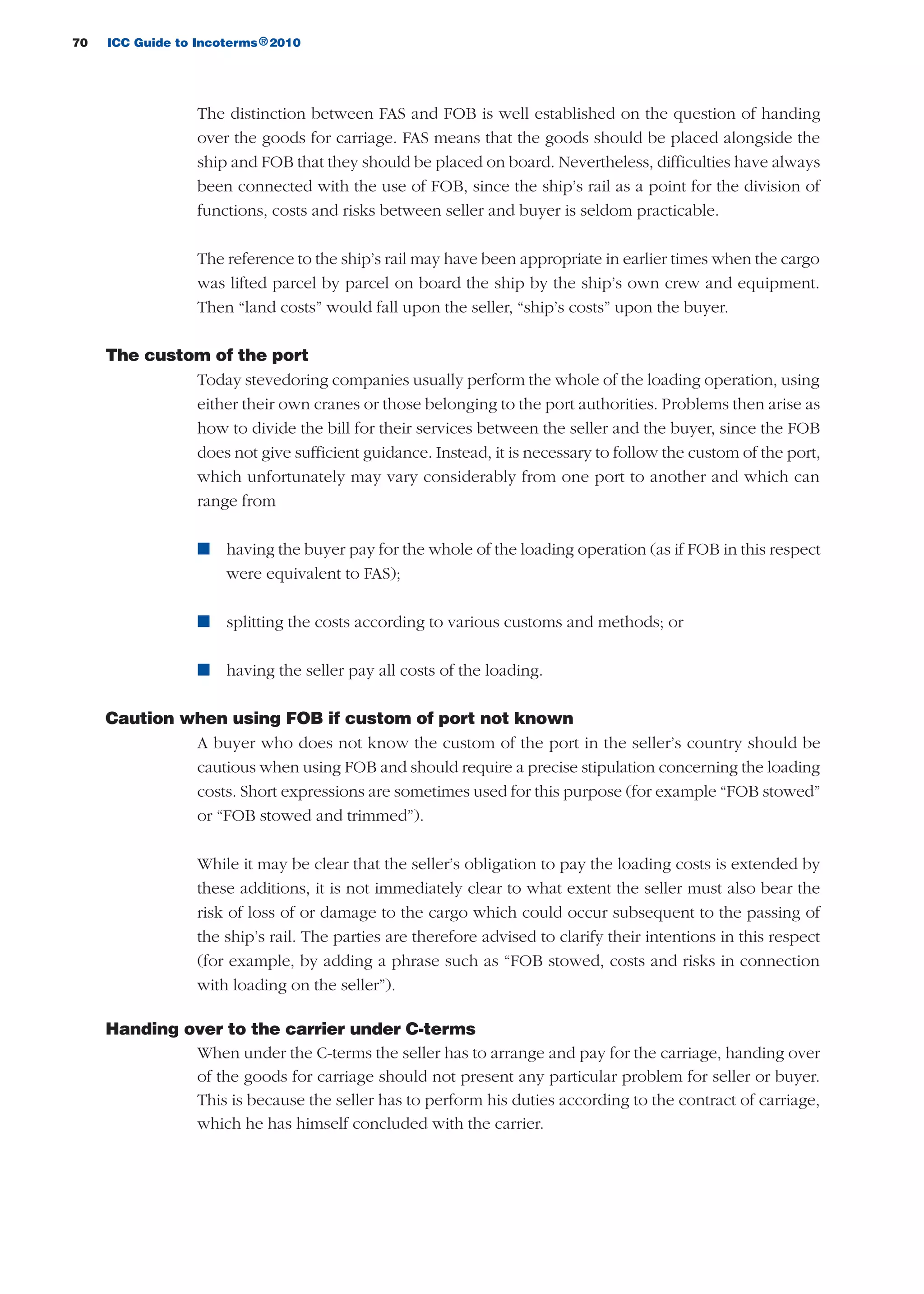 70 ICC Guide to Incoterms 2010®
The distinction between FAS and FOB is well established on the question of handing
over the goods for carriage. FAS means that the goods should be placed alongside the
ship and FOB that they should be placed on board. Nevertheless, difficulties have always
been connected with the use of FOB, since the ship’s rail as a point for the division of
functions, costs and risks between seller and buyer is seldom practicable.
The reference to the ship’s rail may have been appropriate in earlier times when the cargo
was lifted parcel by parcel on board the ship by the ship’s own crew and equipment.
Then “land costs” would fall upon the seller, “ship’s costs” upon the buyer.
The custom of the port
Today stevedoring companies usually perform the whole of the loading operation, using
either their own cranes or those belonging to the port authorities. Problems then arise as
how to divide the bill for their services between the seller and the buyer, since the FOB
does not give sufficient guidance. Instead, it is necessary to follow the custom of the port,
which unfortunately may vary considerably from one port to another and which can
range from
n having the buyer pay for the whole of the loading operation (as if FOB in this respect
were equivalent to FAS);
n splitting the costs according to various customs and methods; or
n having the seller pay all costs of the loading.
Caution when using FOB if custom of port not known
A buyer who does not know the custom of the port in the seller’s country should be
cautious when using FOB and should require a precise stipulation concerning the loading
costs. Short expressions are sometimes used for this purpose (for example “FOB stowed”
or “FOB stowed and trimmed”).
While it may be clear that the seller’s obligation to pay the loading costs is extended by
these additions, it is not immediately clear to what extent the seller must also bear the
risk of loss of or damage to the cargo which could occur subsequent to the passing of
the ship’s rail. The parties are therefore advised to clarify their intentions in this respect
(for example, by adding a phrase such as “FOB stowed, costs and risks in connection
with loading on the seller”).
Handing over to the carrier under C-terms
When under the C-terms the seller has to arrange and pay for the carriage, handing over
of the goods for carriage should not present any particular problem for seller or buyer.
This is because the seller has to perform his duties according to the contract of carriage,
which he has himself concluded with the carrier.
guide des incoterms 2010 27-01-2010_Mise en page 1 27/01/11 13:15 Page70
 
